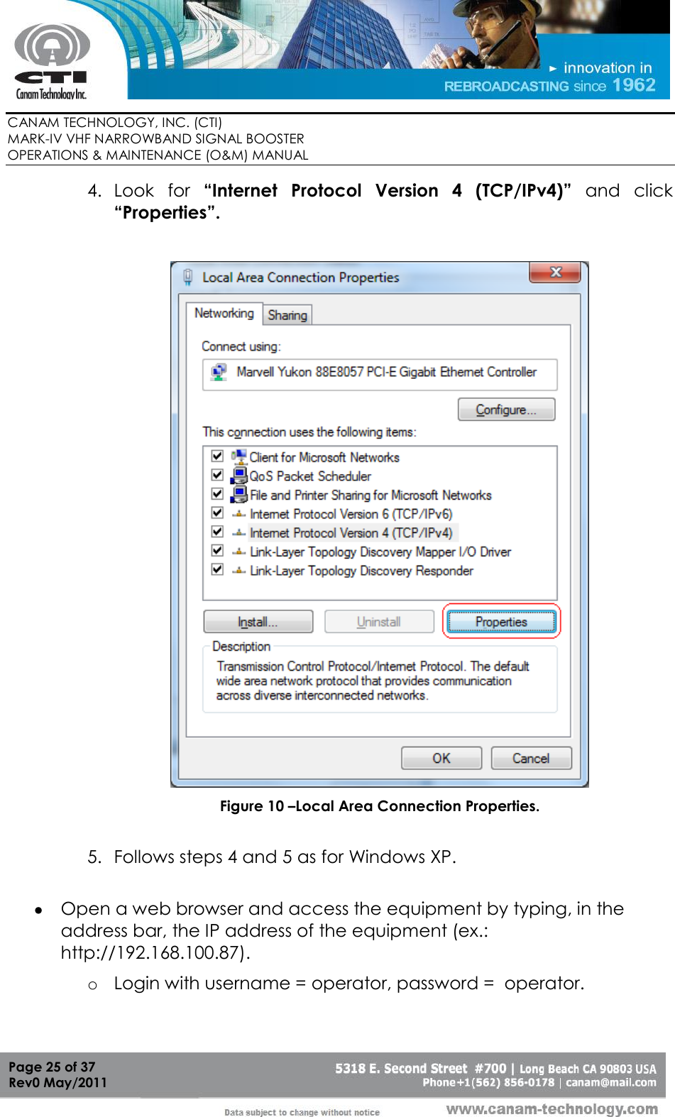        CANAM TECHNOLOGY, INC. (CTI) MARK-IV VHF NARROWBAND SIGNAL BOOSTER  OPERATIONS &amp; MAINTENANCE (O&amp;M) MANUAL   Page 25 of 37  Rev0 May/2011 4. Look  for  “Internet  Protocol  Version  4  (TCP/IPv4)”  and  click “Properties”.   Figure 10 –Local Area Connection Properties.  5. Follows steps 4 and 5 as for Windows XP.   Open a web browser and access the equipment by typing, in the address bar, the IP address of the equipment (ex.: http://192.168.100.87). o Login with username = operator, password =  operator.  