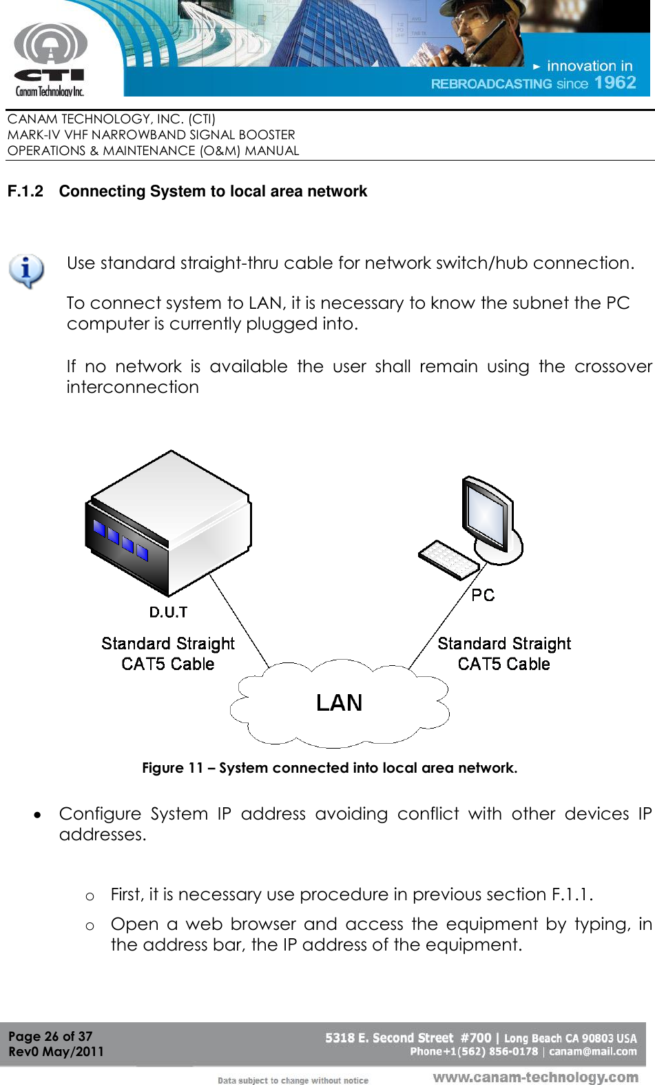        CANAM TECHNOLOGY, INC. (CTI) MARK-IV VHF NARROWBAND SIGNAL BOOSTER  OPERATIONS &amp; MAINTENANCE (O&amp;M) MANUAL   Page 26 of 37  Rev0 May/2011 F.1.2  Connecting System to local area network    Use standard straight-thru cable for network switch/hub connection. To connect system to LAN, it is necessary to know the subnet the PC computer is currently plugged into.  If  no  network  is  available  the  user  shall  remain  using  the  crossover interconnection    Figure 11 – System connected into local area network.   Configure  System  IP  address  avoiding  conflict  with  other  devices  IP addresses.   o First, it is necessary use procedure in previous section F.1.1.  o Open  a  web  browser  and  access  the  equipment  by  typing,  in the address bar, the IP address of the equipment.  