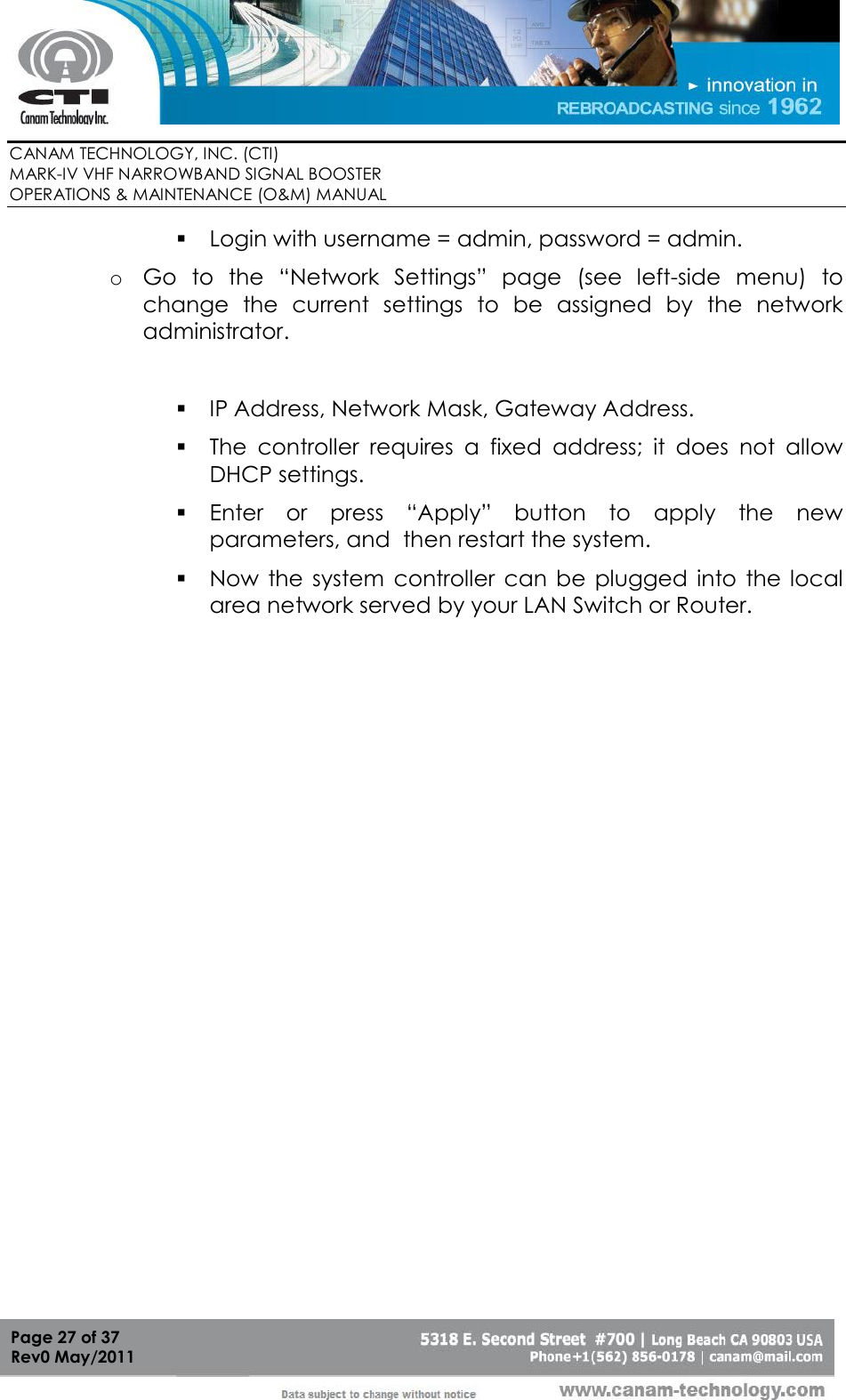        CANAM TECHNOLOGY, INC. (CTI) MARK-IV VHF NARROWBAND SIGNAL BOOSTER  OPERATIONS &amp; MAINTENANCE (O&amp;M) MANUAL   Page 27 of 37  Rev0 May/2011  Login with username = admin, password = admin. o Go  to  the  “Network  Settings”  page  (see  left-side  menu)  to change  the  current  settings  to  be  assigned  by  the  network administrator.   IP Address, Network Mask, Gateway Address.  The  controller  requires  a  fixed  address;  it  does  not  allow DHCP settings.  Enter  or  press  “Apply”  button  to  apply  the  new parameters, and  then restart the system.  Now  the system  controller  can  be  plugged  into  the  local area network served by your LAN Switch or Router. 
