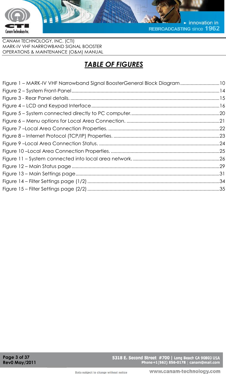        CANAM TECHNOLOGY, INC. (CTI) MARK-IV VHF NARROWBAND SIGNAL BOOSTER  OPERATIONS &amp; MAINTENANCE (O&amp;M) MANUAL   Page 3 of 37  Rev0 May/2011 TABLE OF FIGURES  Figure 1 – MARK-IV VHF Narrowband Signal BoosterGeneral Block Diagram .............................. 10 Figure 2 – System Front-Panel ................................................................................................................. 14 Figure 3 - Rear Panel details. .................................................................................................................. 15 Figure 4 – LCD and Keypad Interface .................................................................................................. 16 Figure 5 – System connected directly to PC computer. ................................................................... 20 Figure 6 – Menu options for Local Area Connection. ....................................................................... 21 Figure 7 –Local Area Connection Properties. ..................................................................................... 22 Figure 8 – Internet Protocol (TCP/IP) Properties. ................................................................................. 23 Figure 9 –Local Area Connection Status. ............................................................................................ 24 Figure 10 –Local Area Connection Properties. ................................................................................... 25 Figure 11 – System connected into local area network. .................................................................. 26 Figure 12 – Main Status page ................................................................................................................. 29 Figure 13 – Main Settings page .............................................................................................................. 31 Figure 14 – Filter Settings page (1/2) ..................................................................................................... 34 Figure 15 – Filter Settings page (2/2) ..................................................................................................... 35  