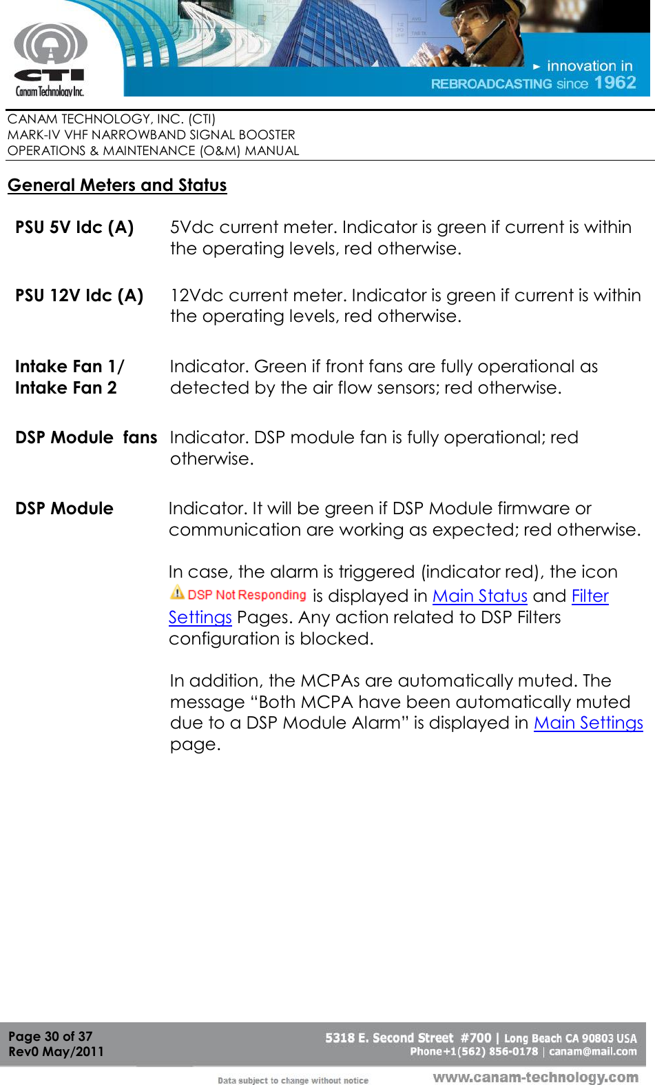        CANAM TECHNOLOGY, INC. (CTI) MARK-IV VHF NARROWBAND SIGNAL BOOSTER  OPERATIONS &amp; MAINTENANCE (O&amp;M) MANUAL   Page 30 of 37  Rev0 May/2011 General Meters and Status  PSU 5V Idc (A) 5Vdc current meter. Indicator is green if current is within the operating levels, red otherwise. PSU 12V Idc (A) 12Vdc current meter. Indicator is green if current is within the operating levels, red otherwise. Intake Fan 1/ Intake Fan 2 Indicator. Green if front fans are fully operational as detected by the air flow sensors; red otherwise. DSP Module  fans Indicator. DSP module fan is fully operational; red otherwise. DSP Module Indicator. It will be green if DSP Module firmware or communication are working as expected; red otherwise.  In case, the alarm is triggered (indicator red), the icon  is displayed in Main Status and Filter Settings Pages. Any action related to DSP Filters configuration is blocked.  In addition, the MCPAs are automatically muted. The message “Both MCPA have been automatically muted due to a DSP Module Alarm” is displayed in Main Settings page.  