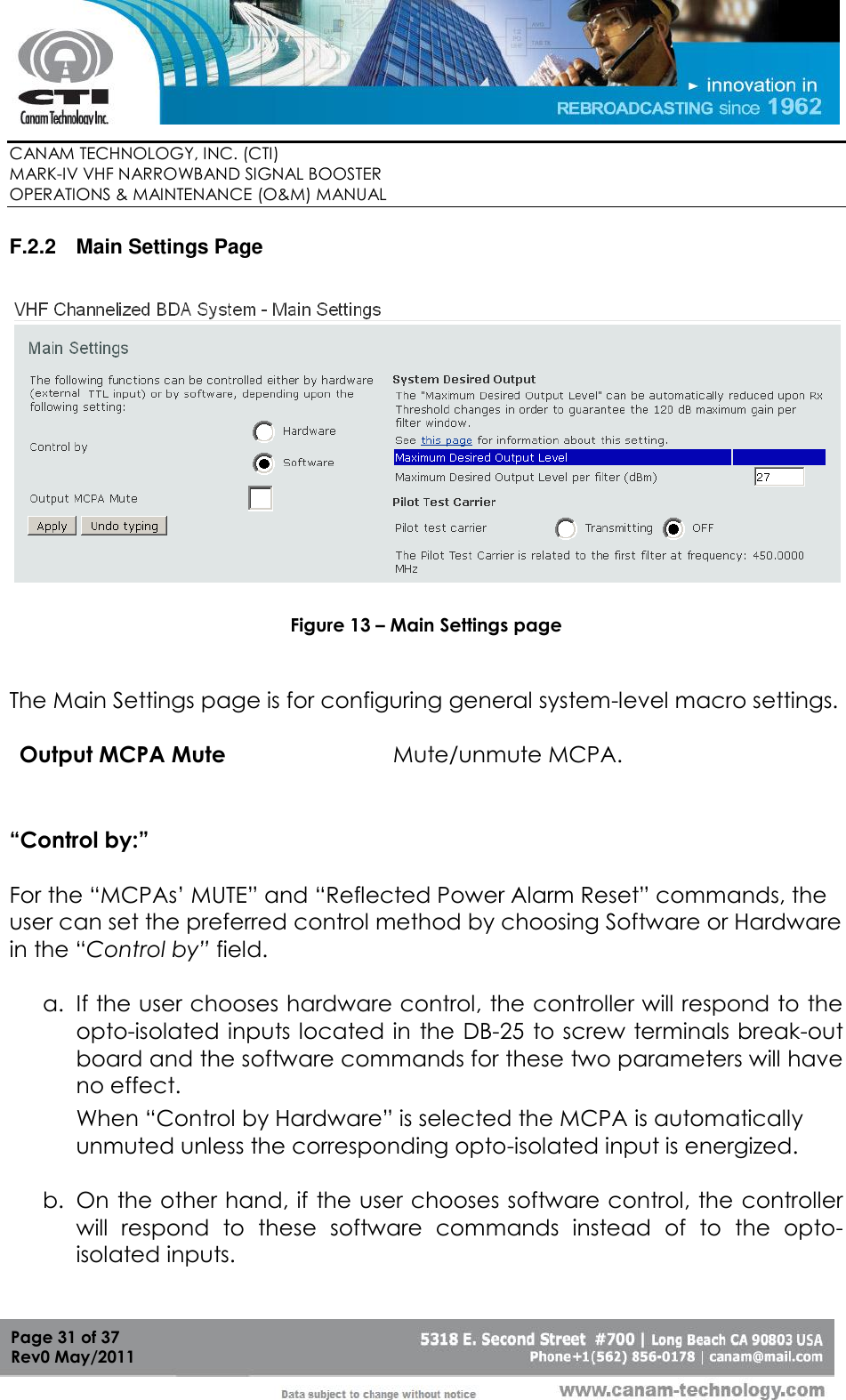        CANAM TECHNOLOGY, INC. (CTI) MARK-IV VHF NARROWBAND SIGNAL BOOSTER  OPERATIONS &amp; MAINTENANCE (O&amp;M) MANUAL   Page 31 of 37  Rev0 May/2011 F.2.2  Main Settings Page    Figure 13 – Main Settings page   The Main Settings page is for configuring general system-level macro settings.  Output MCPA Mute Mute/unmute MCPA.  “Control by:”  For the “MCPAs’ MUTE” and “Reflected Power Alarm Reset” commands, the user can set the preferred control method by choosing Software or Hardware in the “Control by” field.  a. If the user chooses hardware control, the controller will respond to the opto-isolated inputs located in the DB-25 to screw terminals break-out board and the software commands for these two parameters will have no effect. When “Control by Hardware” is selected the MCPA is automatically unmuted unless the corresponding opto-isolated input is energized.   b. On the other hand, if the user chooses software control, the controller will  respond  to  these  software  commands  instead  of  to  the  opto-isolated inputs. 
