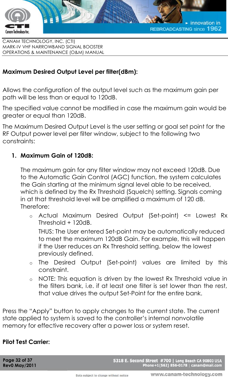        CANAM TECHNOLOGY, INC. (CTI) MARK-IV VHF NARROWBAND SIGNAL BOOSTER  OPERATIONS &amp; MAINTENANCE (O&amp;M) MANUAL   Page 32 of 37  Rev0 May/2011  Maximum Desired Output Level per filter(dBm):    Allows the configuration of the output level such as the maximum gain per path will be less than or equal to 120dB.  The specified value cannot be modified in case the maximum gain would be greater or equal than 120dB. The Maximum Desired Output Level is the user setting or goal set point for the RF Output power level per filter window, subject to the following two constraints:  1. Maximum Gain of 120dB:  The maximum gain for any filter window may not exceed 120dB. Due to the Automatic Gain Control (AGC) function, the system calculates the Gain starting at the minimum signal level able to be received, which is defined by the Rx Threshold (Squelch) setting. Signals coming in at that threshold level will be amplified a maximum of 120 dB.   Therefore:  o Actual  Maximum  Desired  Output  (Set-point)  &lt;=  Lowest  Rx Threshold + 120dB.  THUS: The User entered Set-point may be automatically reduced to meet the maximum 120dB Gain. For example, this will happen if the User reduces an Rx Threshold setting. below the lowest previously defined.  o The  Desired  Output  (Set-point)  values  are  limited  by  this constraint.  o NOTE: This equation is driven by the lowest Rx Threshold value in the filters bank, i.e. if at least one filter is set lower than the rest, that value drives the output Set-Point for the entire bank.   Press the “Apply” button to apply changes to the current state. The current state applied to system is saved to the controller’s internal nonvolatile memory for effective recovery after a power loss or system reset.  Pilot Test Carrier:   