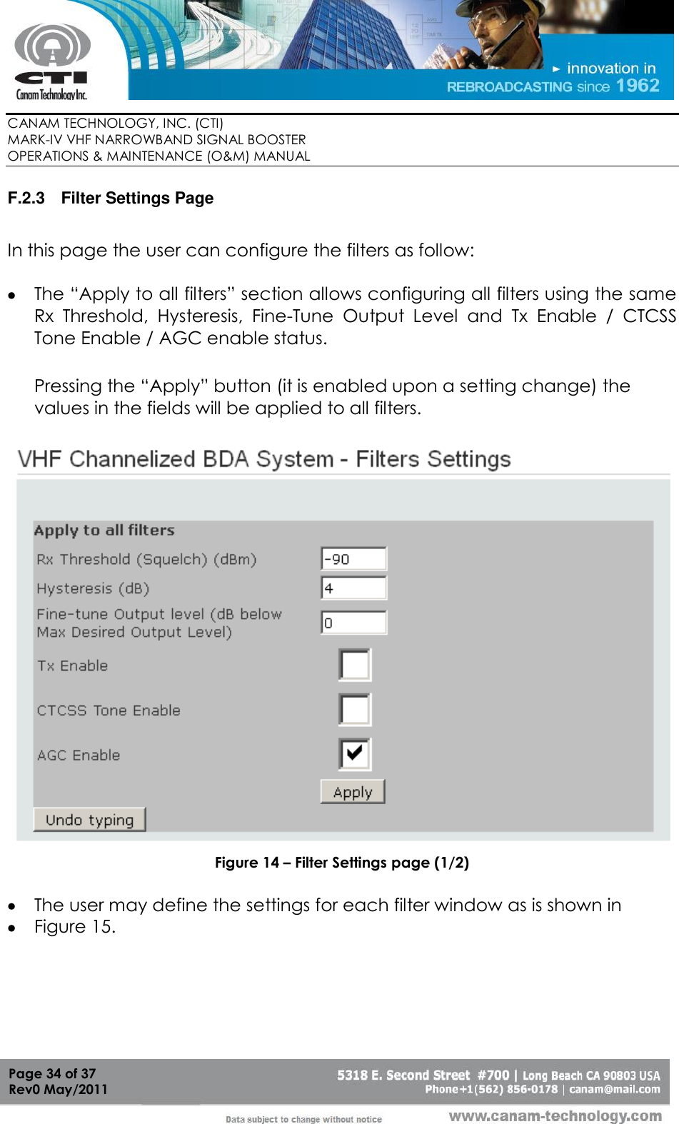        CANAM TECHNOLOGY, INC. (CTI) MARK-IV VHF NARROWBAND SIGNAL BOOSTER  OPERATIONS &amp; MAINTENANCE (O&amp;M) MANUAL   Page 34 of 37  Rev0 May/2011 F.2.3  Filter Settings Page  In this page the user can configure the filters as follow:   The “Apply to all filters” section allows configuring all filters using the same Rx  Threshold,  Hysteresis,  Fine-Tune  Output  Level  and  Tx  Enable  /  CTCSS Tone Enable / AGC enable status.  Pressing the “Apply” button (it is enabled upon a setting change) the values in the fields will be applied to all filters.   Figure 14 – Filter Settings page (1/2)   The user may define the settings for each filter window as is shown in   Figure 15.    