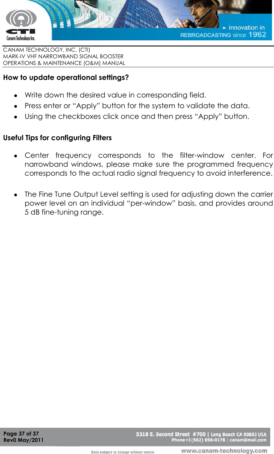        CANAM TECHNOLOGY, INC. (CTI) MARK-IV VHF NARROWBAND SIGNAL BOOSTER  OPERATIONS &amp; MAINTENANCE (O&amp;M) MANUAL   Page 37 of 37  Rev0 May/2011 How to update operational settings?   Write down the desired value in corresponding field.  Press enter or “Apply” button for the system to validate the data.   Using the checkboxes click once and then press “Apply” button.   Useful Tips for configuring Filters   Center  frequency  corresponds  to  the  filter-window  center.  For narrowband  windows,  please  make  sure  the  programmed  frequency corresponds to the actual radio signal frequency to avoid interference.   The Fine Tune Output Level setting is used for adjusting down the carrier power level on an individual “per-window” basis, and provides around 5 dB fine-tuning range.     