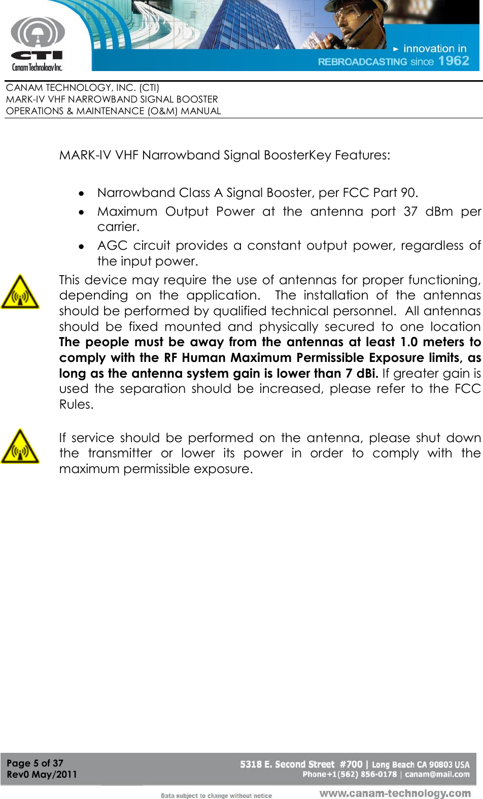        CANAM TECHNOLOGY, INC. (CTI) MARK-IV VHF NARROWBAND SIGNAL BOOSTER  OPERATIONS &amp; MAINTENANCE (O&amp;M) MANUAL   Page 5 of 37  Rev0 May/2011   MARK-IV VHF Narrowband Signal BoosterKey Features:   Narrowband Class A Signal Booster, per FCC Part 90.  Maximum  Output  Power  at  the  antenna  port  37  dBm  per carrier.  AGC  circuit  provides  a  constant  output  power,  regardless  of the input power.  This device may require the use of antennas for proper functioning, depending  on  the  application.    The  installation  of  the  antennas should be performed by qualified technical personnel.  All antennas should  be  fixed  mounted  and  physically  secured  to  one  location  The people  must be  away from  the antennas  at least  1.0 meters to comply with the RF Human Maximum Permissible Exposure limits, as long as the antenna system gain is lower than 7 dBi. If greater gain is used  the  separation  should  be  increased,  please  refer  to  the  FCC Rules.  If  service  should  be  performed  on  the  antenna,  please  shut  down the  transmitter  or  lower  its  power  in  order  to  comply  with  the maximum permissible exposure. 