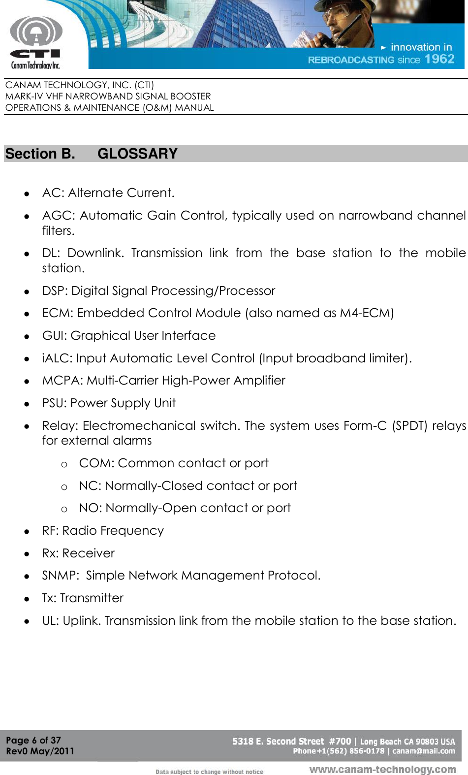        CANAM TECHNOLOGY, INC. (CTI) MARK-IV VHF NARROWBAND SIGNAL BOOSTER  OPERATIONS &amp; MAINTENANCE (O&amp;M) MANUAL   Page 6 of 37  Rev0 May/2011  Section B.  GLOSSARY   AC: Alternate Current.  AGC: Automatic Gain Control, typically used on narrowband channel filters.  DL:  Downlink.  Transmission  link  from  the  base  station  to  the  mobile station.   DSP: Digital Signal Processing/Processor  ECM: Embedded Control Module (also named as M4-ECM)  GUI: Graphical User Interface  iALC: Input Automatic Level Control (Input broadband limiter).   MCPA: Multi-Carrier High-Power Amplifier  PSU: Power Supply Unit  Relay: Electromechanical switch. The system uses Form-C (SPDT) relays for external alarms o COM: Common contact or port o NC: Normally-Closed contact or port o NO: Normally-Open contact or port  RF: Radio Frequency  Rx: Receiver  SNMP:  Simple Network Management Protocol.  Tx: Transmitter  UL: Uplink. Transmission link from the mobile station to the base station. 