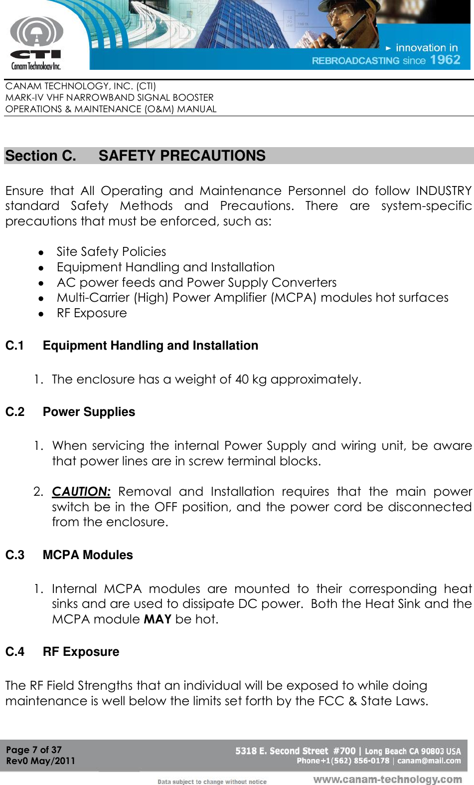        CANAM TECHNOLOGY, INC. (CTI) MARK-IV VHF NARROWBAND SIGNAL BOOSTER  OPERATIONS &amp; MAINTENANCE (O&amp;M) MANUAL   Page 7 of 37  Rev0 May/2011  Section C.  SAFETY PRECAUTIONS  Ensure  that  All  Operating  and  Maintenance  Personnel  do  follow  INDUSTRY standard  Safety  Methods  and  Precautions.  There  are  system-specific precautions that must be enforced, such as:   Site Safety Policies  Equipment Handling and Installation  AC power feeds and Power Supply Converters  Multi-Carrier (High) Power Amplifier (MCPA) modules hot surfaces  RF Exposure  C.1  Equipment Handling and Installation  1. The enclosure has a weight of 40 kg approximately.  C.2  Power Supplies  1. When servicing  the  internal  Power  Supply  and  wiring  unit,  be  aware that power lines are in screw terminal blocks.  2. CAUTION:  Removal  and  Installation  requires  that  the  main  power switch be in the OFF position, and the power cord be disconnected from the enclosure.  C.3  MCPA Modules  1. Internal  MCPA  modules  are  mounted  to  their  corresponding  heat sinks and are used to dissipate DC power.  Both the Heat Sink and the MCPA module MAY be hot.  C.4  RF Exposure  The RF Field Strengths that an individual will be exposed to while doing maintenance is well below the limits set forth by the FCC &amp; State Laws.    