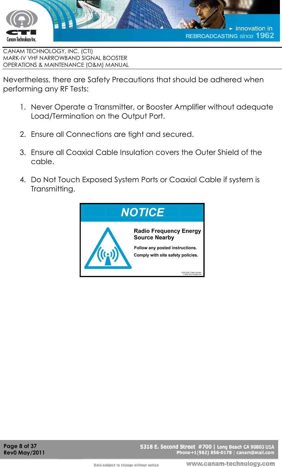        CANAM TECHNOLOGY, INC. (CTI) MARK-IV VHF NARROWBAND SIGNAL BOOSTER  OPERATIONS &amp; MAINTENANCE (O&amp;M) MANUAL   Page 8 of 37  Rev0 May/2011 Nevertheless, there are Safety Precautions that should be adhered when performing any RF Tests:  1. Never Operate a Transmitter, or Booster Amplifier without adequate Load/Termination on the Output Port.  2. Ensure all Connections are tight and secured.  3. Ensure all Coaxial Cable Insulation covers the Outer Shield of the cable.  4. Do Not Touch Exposed System Ports or Coaxial Cable if system is Transmitting.  38RF SignsSign Examples  