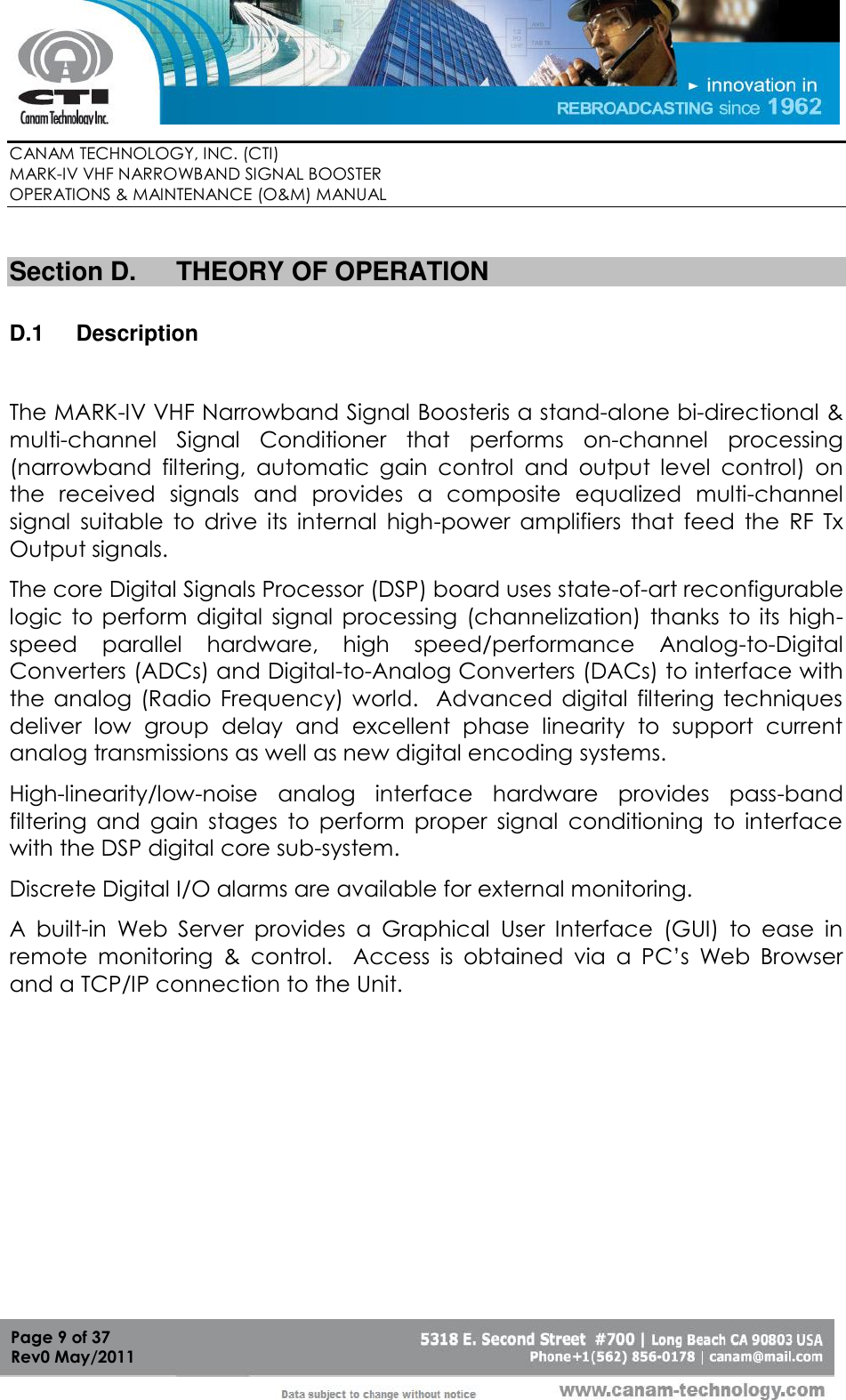        CANAM TECHNOLOGY, INC. (CTI) MARK-IV VHF NARROWBAND SIGNAL BOOSTER  OPERATIONS &amp; MAINTENANCE (O&amp;M) MANUAL   Page 9 of 37  Rev0 May/2011  Section D.  THEORY OF OPERATION  D.1  Description  The MARK-IV VHF Narrowband Signal Boosteris a stand-alone bi-directional &amp; multi-channel  Signal  Conditioner  that  performs  on-channel  processing (narrowband  filtering,  automatic  gain  control  and  output  level  control)  on the  received  signals  and  provides  a  composite  equalized  multi-channel signal  suitable  to  drive  its  internal  high-power  amplifiers  that  feed  the  RF  Tx Output signals.  The core Digital Signals Processor (DSP) board uses state-of-art reconfigurable logic  to  perform  digital  signal  processing (channelization)  thanks  to  its high-speed  parallel  hardware,  high  speed/performance  Analog-to-Digital Converters (ADCs) and Digital-to-Analog Converters (DACs) to interface with the analog (Radio  Frequency) world.   Advanced digital  filtering techniques deliver  low  group  delay  and  excellent  phase  linearity  to  support  current analog transmissions as well as new digital encoding systems. High-linearity/low-noise  analog  interface  hardware  provides  pass-band filtering  and  gain  stages  to  perform  proper  signal  conditioning  to  interface with the DSP digital core sub-system. Discrete Digital I/O alarms are available for external monitoring.   A  built-in  Web  Server  provides  a  Graphical  User  Interface  (GUI)  to  ease  in remote  monitoring  &amp;  control.    Access  is  obtained  via  a  PC’s  Web  Browser and a TCP/IP connection to the Unit.  