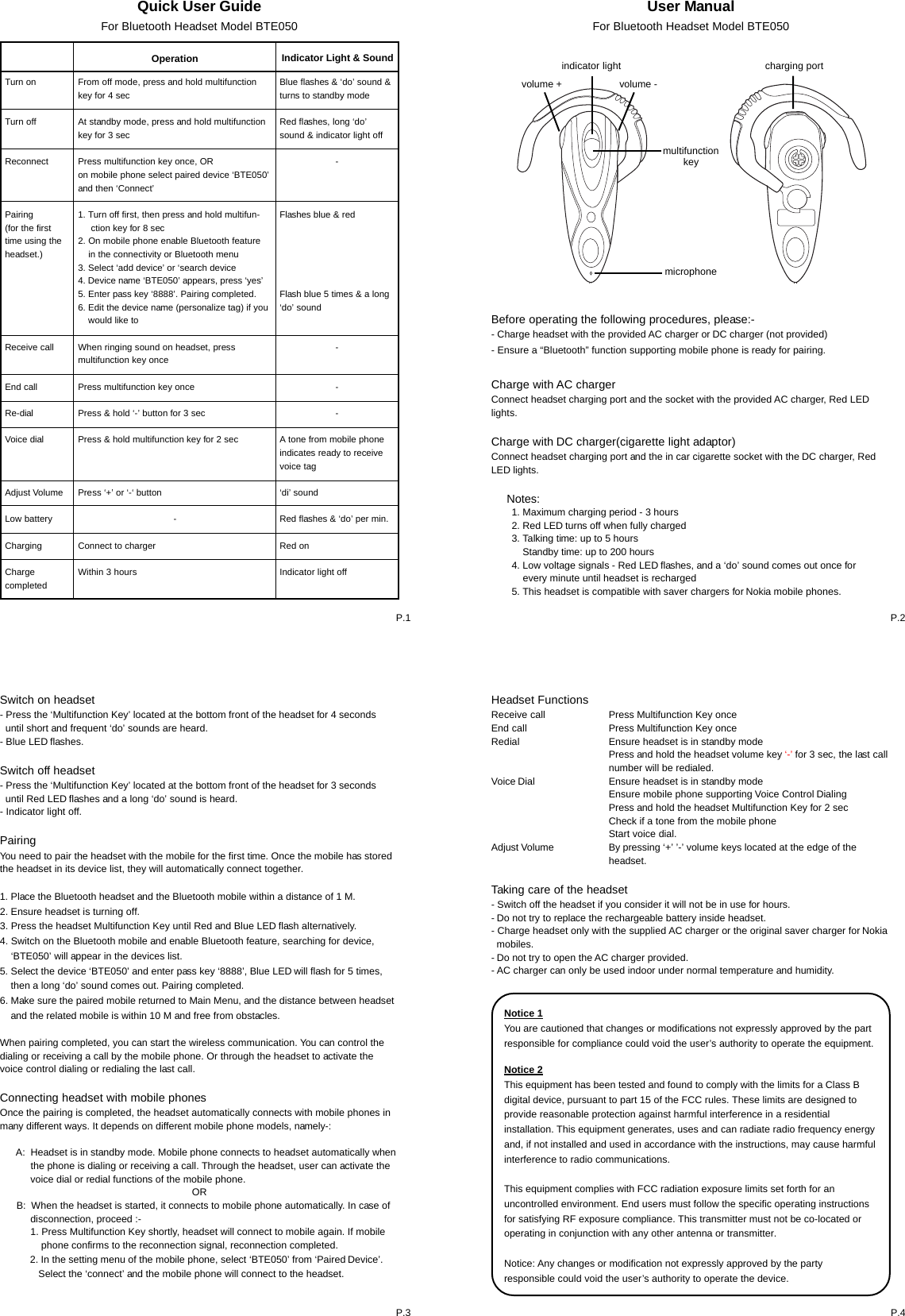 Quick User GuideFor Bluetooth Headset Model BTE050Turn onTurn offReconnectPairing(for the firsttime using theheadset.)Receive callEnd callRe-dialVoice dialAdjust VolumeLow batteryChargingChargecompletedOperation Indicator Light &amp; SoundFrom off mode, press and hold multifunctionkey for 4 secAt standby mode, press and hold multifunctionkey for 3 secPress multifunction key once, ORon mobile phone select paired device &lsquo;BTE050&rsquo;and then &lsquo;Connect&rsquo;1. Turn off first, then press and hold multifun-     ction key for 8 sec2. On mobile phone enable Bluetooth feature    in the connectivity or Bluetooth menu3. Select &lsquo;add device&rsquo; or &lsquo;search device4. Device name &lsquo;BTE050&rsquo; appears, press &lsquo;yes&rsquo;5. Enter pass key &lsquo;8888&rsquo;. Pairing completed.6. Edit the device name (personalize tag) if you    would like toWhen ringing sound on headset, pressmultifunction key oncePress multifunction key oncePress &amp; hold &lsquo;-&rsquo; button for 3 secPress &amp; hold multifunction key for 2 secPress &lsquo;+&rsquo; or &lsquo;-&lsquo; button-Connect to chargerWithin 3 hoursBlue flashes &amp; &lsquo;do&rsquo; sound &amp;turns to standby modeRed flashes, long &lsquo;do&rsquo;sound &amp; indicator light off-Flashes blue &amp; redFlash blue 5 times &amp; a long&lsquo;do&rsquo; sound---A tone from mobile phoneindicates ready to receivevoice tag&lsquo;di&rsquo; soundRed flashes &amp; &lsquo;do&rsquo; per min.Red onIndicator light offUser ManualFor Bluetooth Headset Model BTE050Switch on headset- Press the &lsquo;Multifunction Key&rsquo; located at the bottom front of the headset for 4 seconds  until short and frequent &lsquo;do&rsquo; sounds are heard.- Blue LED flashes.Switch off headset- Press the &lsquo;Multifunction Key&rsquo; located at the bottom front of the headset for 3 seconds  until Red LED flashes and a long &lsquo;do&rsquo; sound is heard.- Indicator light off.PairingYou need to pair the headset with the mobile for the first time. Once the mobile has storedthe headset in its device list, they will automatically connect together.1. Place the Bluetooth headset and the Bluetooth mobile within a distance of 1 M.2. Ensure headset is turning off.3. Press the headset Multifunction Key until Red and Blue LED flash alternatively.4. Switch on the Bluetooth mobile and enable Bluetooth feature, searching for device,    &lsquo;BTE050&rsquo; will appear in the devices list.5. Select the device &lsquo;BTE050&rsquo; and enter pass key &lsquo;8888&rsquo;, Blue LED will flash for 5 times,    then a long &lsquo;do&rsquo; sound comes out. Pairing completed.6. Make sure the paired mobile returned to Main Menu, and the distance between headset    and the related mobile is within 10 M and free from obstacles.When pairing completed, you can start the wireless communication. You can control thedialing or receiving a call by the mobile phone. Or through the headset to activate thevoice control dialing or redialing the last call.Connecting headset with mobile phonesOnce the pairing is completed, the headset automatically connects with mobile phones inmany different ways. It depends on different mobile phone models, namely-:      A:  Headset is in standby mode. Mobile phone connects to headset automatically when           the phone is dialing or receiving a call. Through the headset, user can activate the           voice dial or redial functions of the mobile phone.OR      B:  When the headset is started, it connects to mobile phone automatically. In case of           disconnection, proceed :-           1. Press Multifunction Key shortly, headset will connect to mobile again. If mobile               phone confirms to the reconnection signal, reconnection completed.           2. In the setting menu of the mobile phone, select &lsquo;BTE050&rsquo; from &lsquo;Paired Device&rsquo;.              Select the &lsquo;connect&rsquo; and the mobile phone will connect to the headset.P.1 P.2P.4P.3Headset FunctionsReceive callEnd callRedialVoice DialAdjust VolumeTaking care of the headset- Switch off the headset if you consider it will not be in use for hours.- Do not try to replace the rechargeable battery inside headset.- Charge headset only with the supplied AC charger or the original saver charger for Nokia  mobiles.- Do not try to open the AC charger provided.- AC charger can only be used indoor under normal temperature and humidity.Before operating the following procedures, please:-- Charge headset with the provided AC charger or DC charger (not provided)- Ensure a &ldquo;Bluetooth&rdquo; function supporting mobile phone is ready for pairing.Charge with AC chargerConnect headset charging port and the socket with the provided AC charger, Red LEDlights.Charge with DC charger(cigarette light adaptor)Connect headset charging port and the in car cigarette socket with the DC charger, RedLED lights.     Notes:microphonevolume +                     volume -charging portindicator lightPress Multifunction Key oncePress Multifunction Key onceEnsure headset is in standby modePress and hold the headset volume key &lsquo;-&rsquo; for 3 sec, the last callnumber will be redialed.Ensure headset is in standby modeEnsure mobile phone supporting Voice Control DialingPress and hold the headset Multifunction Key for 2 secCheck if a tone from the mobile phoneStart voice dial.By pressing &lsquo;+&rsquo; &rsquo;-&rsquo; volume keys located at the edge of theheadset.multifunctionkey1. Maximum charging period - 3 hours2. Red LED turns off when fully charged3. Talking time: up to 5 hours    Standby time: up to 200 hours4. Low voltage signals - Red LED flashes, and a &lsquo;do&rsquo; sound comes out once for    every minute until headset is recharged5. This headset is compatible with saver chargers for Nokia mobile phones.Notice 1You are cautioned that changes or modifications not expressly approved by the partresponsible for compliance could void the user&rsquo;s authority to operate the equipment.Notice 2This equipment has been tested and found to comply with the limits for a Class Bdigital device, pursuant to part 15 of the FCC rules. These limits are designed toprovide reasonable protection against harmful interference in a residentialinstallation. This equipment generates, uses and can radiate radio frequency energyand, if not installed and used in accordance with the instructions, may cause harmfulinterference to radio communications.This equipment complies with FCC radiation exposure limits set forth for anuncontrolled environment. End users must follow the specific operating instructionsfor satisfying RF exposure compliance. This transmitter must not be co-located oroperating in conjunction with any other antenna or transmitter.Notice: Any changes or modification not expressly approved by the partyresponsible could void the user&rsquo;s authority to operate the device.