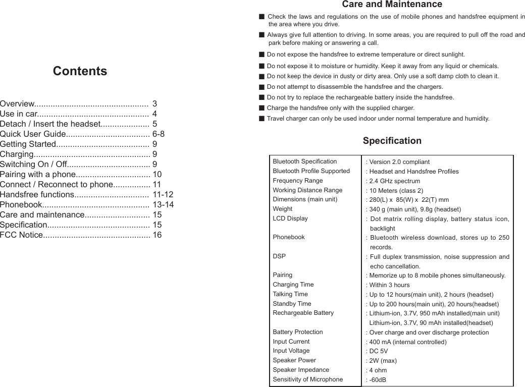ContentsOverview.................................................Use in car................................................Detach / Insert the headset.....................Quick User Guide....................................Getting Started........................................Charging..................................................Switching On / Off....................................Pairing with a phone................................Connect / Reconnect to phone................Handsfree functions................................Phonebook..............................................Care and maintenance............................Specication............................................FCC Notice..............................................3456-8999101111-1213-14151516Care and Maintenanceg Check the laws and regulations on the use of mobile phones and handsfree equipment in the area where you drive.g Always give full attention to driving. In some areas, you are required to pull off the road and park before making or answering a call.g Do not expose the handsfree to extreme temperature or direct sunlight.g Do not expose it to moisture or humidity. Keep it away from any liquid or chemicals.g Do not keep the device in dusty or dirty area. Only use a soft damp cloth to clean it.g Do not attempt to disassemble the handsfree and the chargers.g Do not try to replace the rechargeable battery inside the handsfree.g Charge the handsfree only with the supplied charger.g Travel charger can only be used indoor under normal temperature and humidity.SpecicationBluetooth SpecicationBluetooth Prole SupportedFrequency RangeWorking Distance RangeDimensions (main unit)WeightLCD DisplayPhonebookDSPPairingCharging TimeTalking TimeStandby TimeRechargeable BatteryBattery ProtectionInput CurrentInput VoltageSpeaker PowerSpeaker ImpedanceSensitivity of Microphone: Version 2.0 compliant: Headset and Handsfree Proles: 2.4 GHz spectrum: 10 Meters (class 2): 280(L) x 85(W) x 22(T) mm: 340 g (main unit), 9.8g (headset): Dot matrix rolling display, battery status icon, backlight: Bluetooth wireless download, stores up to 250 records.: Full duplex transmission, noise suppression and echo cancellation.: Memorize up to 8 mobile phones simultaneously.: Within 3 hours: Up to 12 hours(main unit), 2 hours (headset): Up to 200 hours(main unit), 20 hours(headset): Lithium-ion, 3.7V, 950 mAh installed(main unit) Lithium-ion, 3.7V, 90 mAh installed(headset): Over charge and over discharge protection: 400 mA (internal controlled): DC 5V: 2W (max): 4 ohm: -60dB