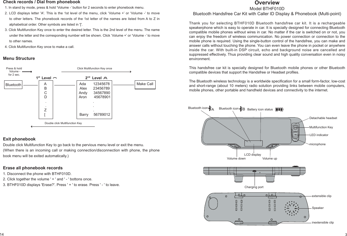 14OverviewModel BTHF010DBluetooth Handsfree Car Kit with Caller ID Display & Phonebook (Multi-point)Thank you for selecting BTHF010D Bluetooth handsfree car kit. It is a rechargeable speakerphone which is easy to operate in car. It is specially designed for connecting Bluetooth compatible mobile phones without wires in car. No matter if the car is switched on or not, you can enjoy the freedom of wireless communication. No power connection or connection to the mobile phone is required. Using the single-button control of the handsfree, you can make and answer calls without touching the phone. You can even leave the phone in pocket or anywhere inside the car. With built-in DSP circuit, echo and background noise are cancelled and suppressed effectively. Thus providing clear sound and high quality conversation even in noisy environment.This handsfree car kit is specially designed for Bluetooth mobile phones or other Bluetooth compatible devices that support the Handsfree or Headset proles.The Bluetooth wireless technology is a worldwide specication for a small form-factor, low-cost and short-range (about 10 meters) radio solution providing links between mobile computers, mobile phones, other portable and handheld devices and connectivity to the internet.LED indicatorMultifunction KeyVolume upVolume downmicrophoneextensible clipLCD displayCharging portinextensible clipSpeakerBattery icon statusDetachable headsetBluetooth icon ABluetooth icon B3Check records / Dial from phonebook1. In stand by mode, press & hold ‘Volume -’ button for 2 seconds to enter phonebook menu.2. LCD displays letter 'A'. This is the 1st level of the menu, click ‘Volume +’ or ‘Volume -’ to move to other letters. The phonebook records of the 1st letter of the names are listed from A to Z in alphabetical order. Other symbols are listed in '['.3. Click Multifunction Key once to enter the desired letter. This is the 2nd level of the menu. The name under the letter and the corresponding number will be shown. Click ‘Volume +’ or ‘Volume -’ to move to other names.4. Click Multifunction Key once to make a call.Menu Structure Press & hold Click Multifunction Key once Volume - for 2 sec. Bluetooth Double click Multifunction Key1st Level 2nd Level A Ada 12345678 Make Call B Alex 23456789 C Andy 34567890 D Aron 45678901 . . . . Z . [ Barry 56789012Exit phonebookDouble click Multifunction Key to go back to the pervious menu level or exit the menu.(When there is an incoming call or making connection/disconnection with phone, the phone book menu will be exited automatically.)Erase all phonebook records1. Disconnect the phone with BTHF010D. 2. Click together the volume ' + ' and ' - ' bottons once.3. BTHF010D displays 'Erase?'. Press ' + ' to erase. Press ' - ' to leave.