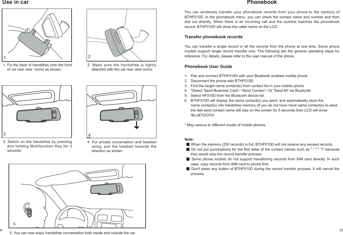 4 13PhonebookYou can wirelessly transfer your phonebook records from your phone to the memory of BTHF010D. In the phonebook menu, you can check the contact name and number and then dial out directly. When there is an incoming call and the number matches the phonebook record, BTHF010D will show the caller name on the LCD.Transfer phonebook recordsYou can transfer a single record or all the records from the phone at one time. Some phone models support single record transfer only. The following are the general operating steps for reference. For details, please refer to the user manual of the phone. Note:g When the memory (250 records) is full, BTHF010D will not receive any exceed records.g Do not put punctuations for the rst letter of the contact names such as "." ";" "\" because they would stop the record transfer process.g Some phone models do not support transferring records from SIM card directly. In such case, copy records from SIM card to phone rst. g Don't press any button of BTHF010D during the record transfer process. It will cancel the process. Phonebook User Guide1. Pair and connect BTHF010D with your Bluetooth enabled mobile phone.2. Disconnect the phone with BTHF010D.3. Find the target name contact(s) from contact list in your moblie phone.4. *Select ‘Send Business Card' / 'Send Contact' / Or 'Send All' via Bluetooth.5. Select HF010D from the Bluetooth device list.6. BTHF010D will display the name contact(s) you send, and automatically store the name contact(s) into handsfree memory (If you do not have more name contact(s) to send, the last send contact name will stay on the screen for 5 seconds then LCD will show 'BLUETOOTH'.* May various to different model of mobile phones.5Use in car241. Fix the back of handsfree onto the front of car rear view mirror as shown.2. Make sure the handsfree is tightly attached with the car rear view mirror.3. Switch on the handsfree by pressing and holding Multifunction Key for 3 seconds.4. For private conversation and headset using, pull the headset towards the direction as shown.5. You can now enjoy handsfree conversation both inside and outside the car.13