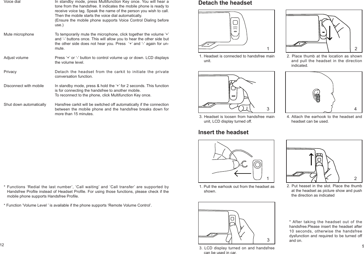 12 5Voice dialMute microphoneAdjust volumePrivacyDisconnect with mobileShut down automaticallyIn standby mode, press Multifunction Key once. You will hear a tone from the handsfree. It indicates the mobile phone is ready to receive voice tag. Speak the name of the person you wish to call. Then the mobile starts the voice dial automatically.(Ensure the mobile phone supports Voice Control Dialing before use.) To temporarily mute the microphone, click together the volume ‘+’ and ‘-’ buttons once. This will allow you to hear the other side but the other side does not hear you. Press ‘+’ and ‘-’ again for un-mute.Press ‘+’ or ‘-’ button to control volume up or down. LCD displays the volume level. Detach the headset from the carkit to initiate the private conversation function.In standby mode, press & hold the ‘+’ for 2 seconds. This function is for connecting the handsfree to another mobile. To reconnect to the phone, click Multifunction Key once.Hansfree carkit will be switched off automatically if the connection between the mobile phone and the handsfree breaks down for more than 15 minutes.* Functions ‘Redial the last number’, ‘Call waiting’ and ‘Call transfer’ are supported by Handsfree Prole instead of Headset Prole. For using those functions, please check if the mobile phone supports Handsfree Prole. * Function ‘Volume Level ’ is available if the phone supports ‘Remote Volume Control’. Detach the headset1. Headset is connected to handsfree main unit.2. Place thumb at the location as shown and pull the headset in the direction indicated.3. Headset is loosen from handsfree main unit, LCD display turned off.Insert the headset4. Attach the earhook to the headset and headset can be used.1. Pull the earhook out from the headset as shown.2. Put heaset in the slot. Place the thumb at the headset as picture show and push the direction as indicated3. LCD display turned on and handsfree can be used in car.1 23 41 23* After taking the headset out of the handsfree.Please insert the headset after 10 seconds, otherwise the handsfree dysfunction and required to be turned off and on.