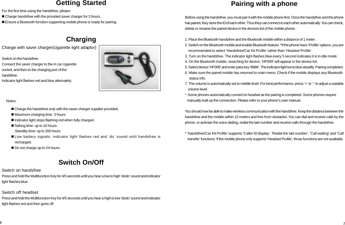 Getting StartedFor the first time using the handsfree, please: Charge handsfree with the provided saver charger for 3 hours. Ensure a Bluetooth function supporting mobile phone is ready for pairing.Charging     Notes:Switch On/OffSwitch on handsfreePress and hold the Multifunction Key for 4/5 seconds until you hear a low to high &lsquo;dodo&rsquo; sound and indicatorlight flashes blue.Switch off headsetPress and hold the Multifunction Key for 4/5 seconds until you hear a high to low &lsquo;dodo&rsquo; sound and indicatorlight flashes red and then goes off. Charge the handsfree only with the saver charger supplier provided. Maximum charging time: 3 hours Indicator light stops flashing red when fully charged. Talking time: up to 10 hours     Standby time: up to 200 hoursLow battery signals: indicator light flashes red and &lsquo;do&rsquo; sound until handsfree is    recharged. Do not charge up to 24 hours.6Pairing with a phoneBefore using the handsfree, you must pair it with the mobile phone first. Once the handsfree and the phonehas paired, they store the ID of each other. Thus they can connect to each other automatically. You can check,delete or rename the paired device in the devices list of the mobile phone.1. Place the Bluetooth handsfree and the Bluetooth mobile within a distance of 1 meter.2. Switch on the Bluetooth mobile and enable Bluetooth feature. *If the phone have &rsquo;Profile&rsquo; options, you are    recommended to select &lsquo;Handsfree/Car Kit Profile&rsquo; rather than &lsquo;Headset Profile&rsquo;.3. Turn on the handsfree. The indicator light flashes blue every 5 second indicates it is in idle mode.4. On the Bluetooth mobile, searching for device, &lsquo;HF009&rsquo; will appear in the device list.5. Select device &lsquo;HF009&rsquo; and enter pass key &lsquo;8888&rsquo;. The indicator light turns blue steadily. Pairing completed.6. Make sure the paired mobile has returned to main menu. Check if the mobile displays any Bluetooth     status info.7. The volume is automatically set to middle level. For best performance, press &lsquo;+&rsquo; or &lsquo;-&rsquo; to adjust a suitable    volume level.*  Some phones automatically connect to headset as the pairing is completed. Some phones require   manually built up the connection. Please refer to your phone&rsquo;s user manual.You should now be able to make wireless communication with the handsfree. Keep the distance between thehandsfree and the mobile within 10 meters and free from obstacles. You can dial and receive calls by thephone, or activate the voice dialing, redial the last number and receive calls through the handsfree.* &lsquo;Handsfree/Car Kit Profile&rsquo; supports &lsquo;Caller ID display&rsquo;, &lsquo;Redial the last number&rsquo;, &lsquo;Call waiting&rsquo; and &lsquo;Call    transfer&rsquo; functions. If the mobile phone only supports &lsquo;Headset Profile&rsquo;, those functions are not available.7Charge with saver charger(cigarette light adaptor)Switch on the handsfree.Connect the saver charger to the in car cigarettesocket, and then to the charging port of thehandsfree.Indicator light flashes red and blue alternately.