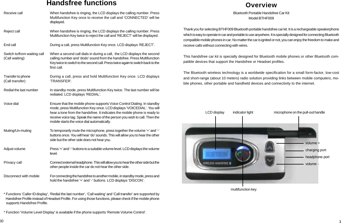 10Receive callReject callEnd callSwitch to/from waiting call(Call waiting)Transfer to phone(Call transfer)Redial the last numberVoice dialMuting/Un-mutingAdjust volumePrivacy callDisconnect with mobile* Functions &lsquo;Caller ID display&rsquo;, &lsquo;Redial the last number&rsquo;, &lsquo;Call waiting&rsquo; and &lsquo;Call transfer&rsquo; are supported by   Handsfree Profile instead of Headset Profile. For using those functions, please check if the mobile phone   supports Handsfree Profile.* Function &lsquo;Volume Level Display&rsquo; is available if the phone supports &lsquo;Remote Volume Control&rsquo;.When handsfree is ringing, the LCD displays the calling number. PressMultifunction Key once to receive the call and &lsquo;CONNECTED&rsquo; will bedisplayed.When handsfree is ringing, the LCD displays the calling number. PressMultifunction Key twice to reject the call and &lsquo;REJECT&rsquo; will be displayed.During a call, press Multifunction Key once. LCD displays &lsquo;REJECT&rsquo;.When a second call dials in during a call,  the LCD displays the secondcalling number and &lsquo;dodo&rsquo; sound from the handsfree. Press MultifunctionKey twice to switch to the second call. Press twice again to switch back to thefirst call.During a call, press and hold Multifunction Key once. LCD displays&lsquo;TRANSFER&rsquo;.In standby mode, press Multifunction Key twice. The last number will beredialed. LCD displays &lsquo;REDIAL&rsquo;.Ensure that the mobile phone supports Voice Control Dialing. In standbymode, press Multifunction Key once. LCD displays &lsquo;VOICEDIAL&rsquo;. You willhear a tone from the handsfree. It indicates the mobile phone is ready toreceive voice tag. Speak the name of the person you wish to call. Then themobile starts the voice dial automatically.To temporarily mute the microphone, press together the volume &lsquo;+&rsquo; and &lsquo;-&rsquo;buttons once. You will hear &lsquo;do&rsquo; sounds. This will allow you to hear the otherside but the other side does not hear you.Press &lsquo;+&rsquo; and &lsquo;-&rsquo; buttons to a suitable volume level. LCD displays the volumelevel.Connect external headphone. This will allow you to hear the other side but theother people inside the car do not hear the other side.For connecting the handsfree to another mobile, in standby mode, press andhold the handsfree &lsquo;+&rsquo; and &lsquo;-&rsquo; buttons. LCD displays &lsquo;DISCON&rsquo;.Handsfree functions OverviewBluetooth Portable Handsfree Car KitModel BTHF009Thank you for selecting BTHF009 Bluetooth portable handsfree car kit. It is a rechargeable speakerphonewhich is easy to operate in car and portable to use anywhere. It is specially designed for connecting Bluetoothcompatible mobile phones in car. No matter the car is ignited or not, you can enjoy the freedom to make andreceive calls without connecting with wires.This handsfree car kit is specially designed for Bluetooth mobile phones or other Bluetooth com-patible devices that support the Handsfree or Headset profiles.The Bluetooth wireless technology is a worldwide specification for a small form-factor, low-costand short-range (about 10 meters) radio solution providing links between mobile computers, mo-bile phones, other portable and handheld devices and connectivity to the internet.microphone on the pull-out handlevolume +charging portheadphone  portvolume  -indicator lightmultifunction keyLCD display3