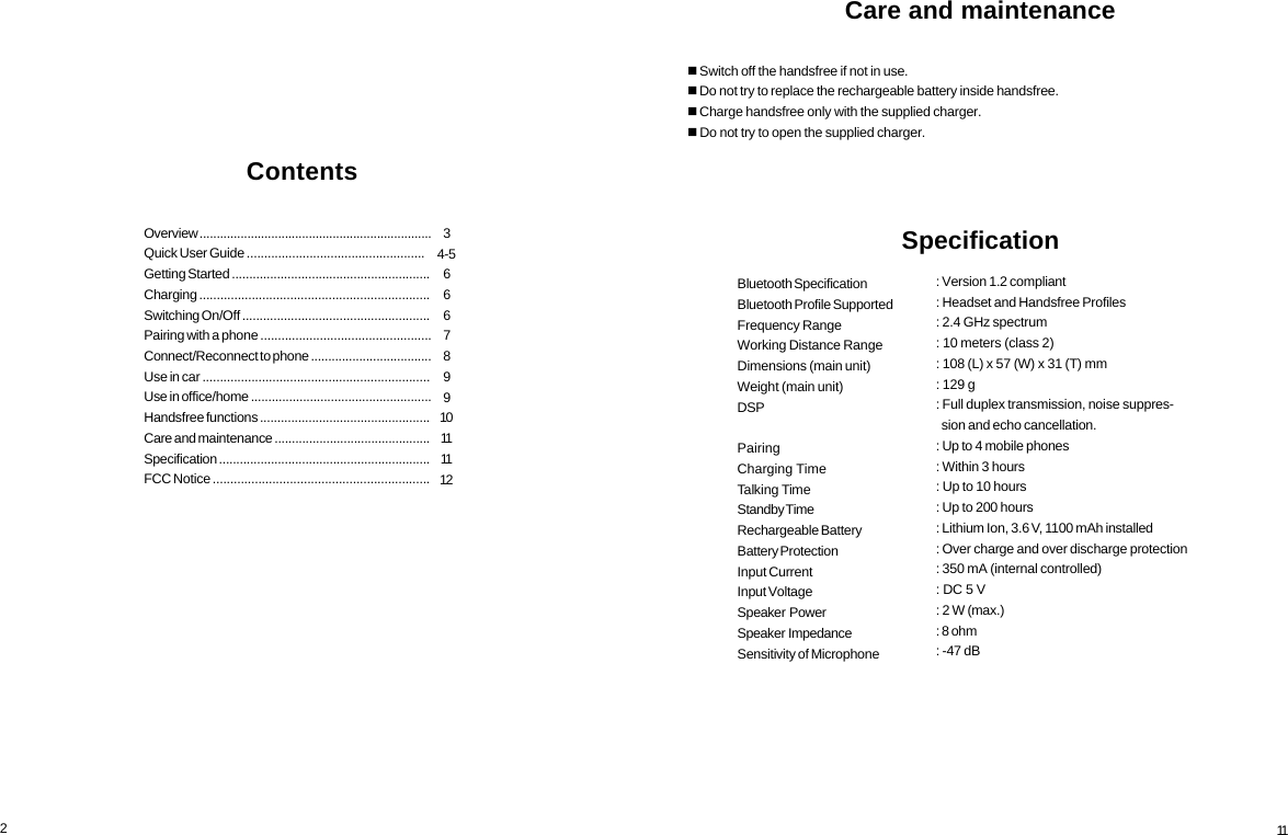 234-5666789910111112Overview ....................................................................Quick User Guide ...................................................Getting Started .........................................................Charging ..................................................................Switching On/Off ......................................................Pairing with a phone .................................................Connect/Reconnect to phone ...................................Use in car .................................................................Use in office/home ....................................................Handsfree functions .................................................Care and maintenance .............................................Specification .............................................................FCC Notice ..............................................................Contents11: Version 1.2 compliant: Headset and Handsfree Profiles: 2.4 GHz spectrum: 10 meters (class 2): 108 (L) x 57 (W) x 31 (T) mm: 129 g: Full duplex transmission, noise suppres-  sion and echo cancellation.: Up to 4 mobile phones: Within 3 hours: Up to 10 hours: Up to 200 hours: Lithium Ion, 3.6 V, 1100 mAh installed: Over charge and over discharge protection: 350 mA (internal controlled): DC 5 V: 2 W (max.): 8 ohm: -47 dBBluetooth SpecificationBluetooth Profile SupportedFrequency RangeWorking Distance RangeDimensions (main unit)Weight (main unit)DSPPairingCharging TimeTalking TimeStandby TimeRechargeable BatteryBattery ProtectionInput CurrentInput VoltageSpeaker  PowerSpeaker  ImpedanceSensitivity of MicrophoneCare and maintenance Switch off the handsfree if not in use. Do not try to replace the rechargeable battery inside handsfree. Charge handsfree only with the supplied charger. Do not try to open the supplied charger.Specification