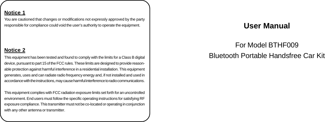 User ManualFor Model BTHF009Bluetooth Portable Handsfree Car KitNotice 1You are cautioned that changes or modifications not expressly approved by the partyresponsible for compliance could void the user&rsquo;s authority to operate the equipment.Notice 2This equipment has been tested and found to comply with the limits for a Class B digitaldevice, pursuant to part 15 of the FCC rules. These limits are designed to provide reason-able protection against harmful interference in a residential installation. This equipmentgenerates, uses and can radiate radio frequency energy and, if not installed and used inaccordance with the instructions, may cause harmful interference to radio communications.This equipment complies with FCC radiation exposure limits set forth for an uncontrolledenvironment. End users must follow the specific operating instructions for satisfying RFexposure compliance. This transmitter must not be co-located or operating in conjunctionwith any other antenna or transmitter.