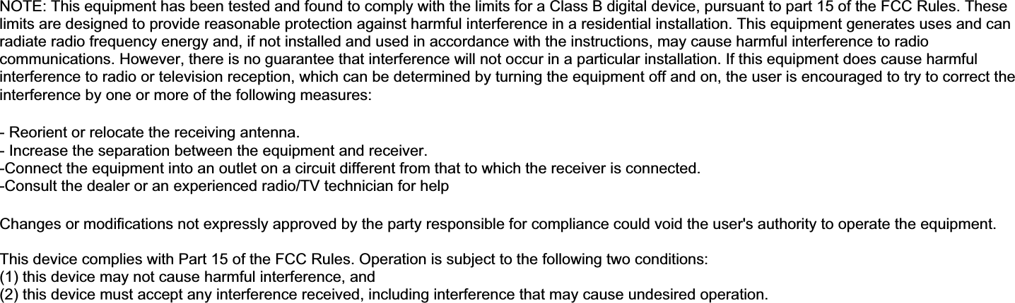 NOTE: This equipment has been tested and found to comply with the limits for a Class B digital device, pursuant to part 15 of the FCC Rules. These limits are designed to provide reasonable protection against harmful interference in a residential installation. This equipment generates uses and can radiate radio frequency energy and, if not installed and used in accordance with the instructions, may cause harmful interference to radio communications. However, there is no guarantee that interference will not occur in a particular installation. If this equipment does cause harmful interference to radio or television reception, which can be determined by turning the equipment off and on, the user is encouraged to try to correct the interference by one or more of the following measures: - Reorient or relocate the receiving antenna. - Increase the separation between the equipment and receiver. -Connect the equipment into an outlet on a circuit different from that to which the receiver is connected. -Consult the dealer or an experienced radio/TV technician for help Changes or modifications not expressly approved by the party responsible for compliance could void the user&apos;s authority to operate the equipment. This device complies with Part 15 of the FCC Rules. Operation is subject to the following two conditions: (1) this device may not cause harmful interference, and (2) this device must accept any interference received, including interference that may cause undesired operation. 