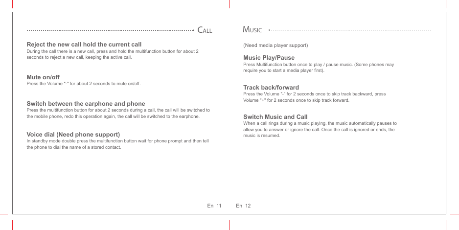 (Need media player support)Music Play/PausePress Multifunction button once to play / pause music. (Some phones may require you to start a media player first).Track back/forwardPress the Volume &quot;-&quot; for 2 seconds once to skip track backward, press Volume &quot;+&quot; for 2 seconds once to skip track forward.Switch Music and CallWhen a call rings during a music playing, the music automatically pauses to allow you to answer or ignore the call. Once the call is ignored or ends, the music is resumed.MUSICCALLReject the new call hold the current callDuring the call there is a new call, press and hold the multifunction button for about 2 seconds to reject a new call, keeping the active call.Mute on/offPress the Volume &quot;-&quot; for about 2 seconds to mute on/off.Switch between the earphone and phone Press the multifunction button for about 2 seconds during a call, the call will be switched to the mobile phone, redo this operation again, the call will be switched to the earphone.Voice dial (Need phone support)In standby mode double press the multifunction button wait for phone prompt and then tell the phone to dial the name of a stored contact.En  12En  11