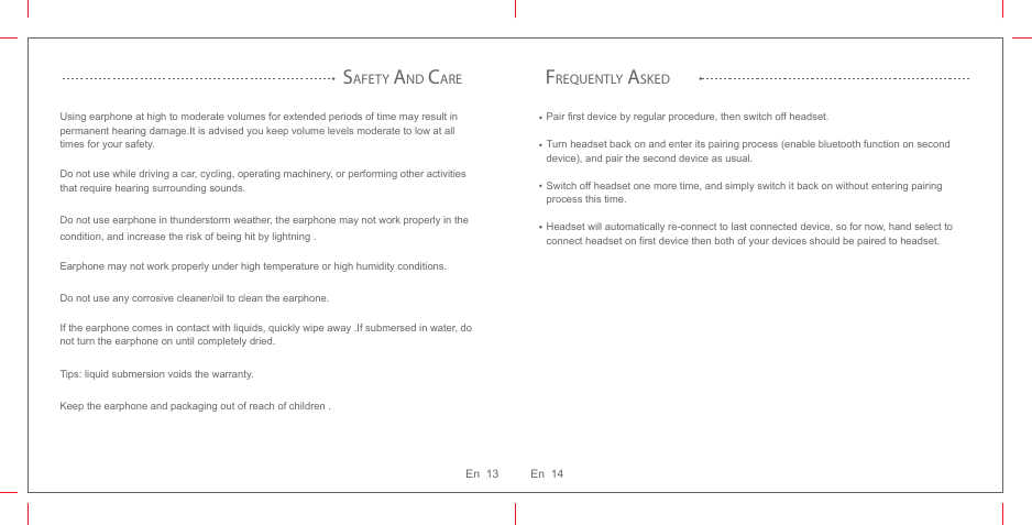 Using earphone at high to moderate volumes for extended periods of time may result in permanent hearing damage.It is advised you keep volume levels moderate to low at all times for your safety. Do not use while driving a car, cycling, operating machinery, or performing other activities that require hearing surrounding sounds.Do not use earphone in thunderstorm weather, the earphone may not work properly in the condition, and increase the risk of being hit by lightning .Earphone may not work properly under high temperature or high humidity conditions.Do not use any corrosive cleaner/oil to clean the earphone.If the earphone comes in contact with liquids, quickly wipe away .If submersed in water, do not turn the earphone on until completely dried. Tips: liquid submersion voids the warranty. Keep the earphone and packaging out of reach of children .SAFETY AND CAREFREQUENTLY ASKEDPair first device by regular procedure, then switch off headset. Turn headset back on and enter its pairing process (enable bluetooth function on second device), and pair the second device as usual. Switch off headset one more time, and simply switch it back on without entering pairing process this time. Headset will automatically re-connect to last connected device, so for now, hand select to connect headset on first device then both of your devices should be paired to headset.En  14En  13
