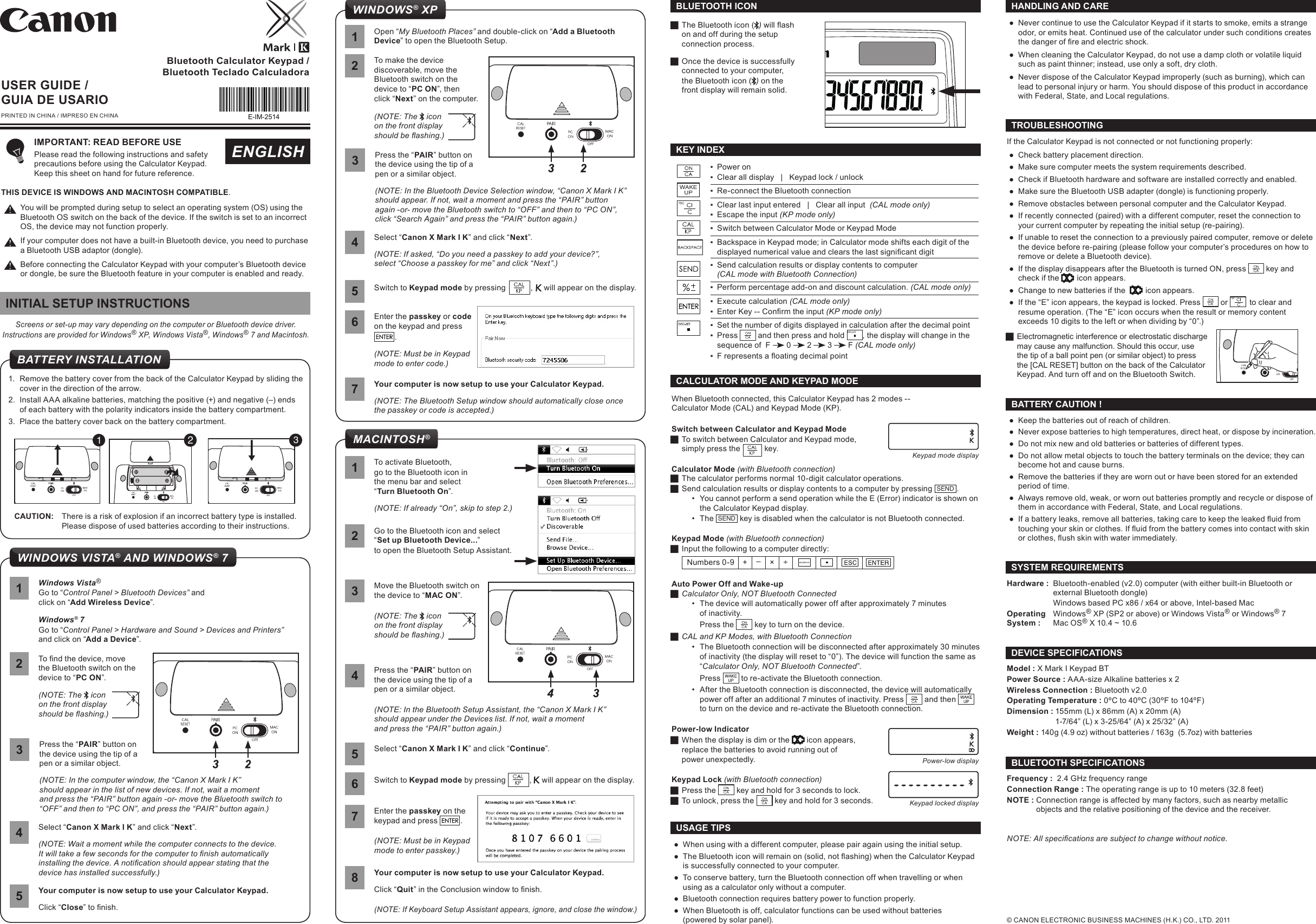 E-IM-2514Bluetooth Calculator Keypad / Bluetooth Teclado CalculadoraIf the Calculator Keypad is not connected or not functioning properly: ●Check battery placement direction. ●Make sure computer meets the system requirements described. ●Check if Bluetooth hardware and software are installed correctly and enabled. ●Make sure the Bluetooth USB adapter (dongle) is functioning properly. ●Remove obstacles between personal computer and the Calculator Keypad. ●If recently connected (paired) with a different computer, reset the connection to your current computer by repeating the initial setup (re-pairing). ●If unable to reset the connection to a previously paired computer, remove or delete the device before re-pairing (please follow your computer’s procedures on how to remove or delete a Bluetooth device). ●If the display disappears after the Bluetooth is turned ON, press   key and check if the    icon appears. ●Change to new batteries if the     icon appears. ●If the “E” icon appears, the keypad is locked. Press   or    to clear and resume operation. (The “E” icon occurs when the result or memory content exceeds 10 digits to the left or when dividing by “0”.) JElectromagnetic interference or electrostatic discharge may cause any malfunction. Should this occur, use the tip of a ball point pen (or similar object) to press the [CAL RESET] button on the back of the Calculator Keypad. And turn off and on the Bluetooth Switch.TROUBLESHOOTING ●When using with a different computer, please pair again using the initial setup. ● The Bluetooth icon will remain on (solid, not ashing) when the Calculator Keypad is successfully connected to your computer. ●To conserve battery, turn the Bluetooth connection off when travelling or when using as a calculator only without a computer. ●Bluetooth connection requires battery power to function properly.  ●When Bluetooth is off, calculator functions can be used without batteries  (powered by solar panel).USAGE TIPSUSER GUIDE / GUIA DE USARIOPRINTED IN CHINA / IMPRESO EN CHINAENGLISHIMPORTANT: READ BEFORE USE Please read the following instructions and safety precautions before using the Calculator Keypad.  Keep this sheet on hand for future reference.THIS DEVICE IS WINDOWS AND MACINTOSH COMPATIBLE.You will be prompted during setup to select an operating system (OS) using the Bluetooth OS switch on the back of the device. If the switch is set to an incorrect OS, the device may not function properly.If your computer does not have a built-in Bluetooth device, you need to purchase a Bluetooth USB adaptor (dongle).Before connecting the Calculator Keypad with your computer’s Bluetooth device or dongle, be sure the Bluetooth feature in your computer is enabled and ready.WINDOWS VISTA® AND WINDOWS® 7Your computer is now setup to use your Calculator Keypad.Click “Close” to nish.51Windows Vista®Go to “Control Panel &gt; Bluetooth Devices” and click on “Add Wireless Device”.Windows® 7Go to “Control Panel &gt; Hardware and Sound &gt; Devices and Printers” and click on “Add a Device”.Press the “PAIR” button on the device using the tip of a  pen or a similar object.(NOTE: In the computer window, the “Canon X Mark I K”  should appear in the list of new devices. If not, wait a moment  and press the “PAIR” button again -or- move the Bluetooth switch to “OFF” and then to “PC ON”, and press the “PAIR” button again.)32To nd the device, move  the Bluetooth switch on the  device to “PC ON”.(NOTE: The   icon on the front display  should be ashing.)Select “Canon X Mark I K” and click “Next”.(NOTE: Wait a moment while the computer connects to the device. It will take a few seconds for the computer to nish automatically installing the device. A notication should appear stating that the device has installed successfully.)4Hardware :  Bluetooth-enabled (v2.0) computer (with either built-in Bluetooth or   external Bluetooth dongle)  Windows based PC x86 / x64 or above, Intel-based Mac Operating   Windows® XP (SP2 or above) or Windows Vista® or Windows® 7System :  Mac OS® X 10.4 ~ 10.6 SYSTEM REQUIREMENTS ●Keep the batteries out of reach of children.  ●Never expose batteries to high temperatures, direct heat, or dispose by incineration.  ●Do not mix new and old batteries or batteries of different types.  ●Do not allow metal objects to touch the battery terminals on the device; they can become hot and cause burns.  ●Remove the batteries if they are worn out or have been stored for an extended period of time.  ●Always remove old, weak, or worn out batteries promptly and recycle or dispose of them in accordance with Federal, State, and Local regulations.  ● If a battery leaks, remove all batteries, taking care to keep the leaked uid from touching your skin or clothes. If uid from the battery comes into contact with skin or clothes, ush skin with water immediately.BATTERY CAUTION !Model : X Mark I Keypad BT Power Source : AAA-size Alkaline batteries x 2Wireless Connection : Bluetooth v2.0Operating Temperature : 0ºC to 40ºC (30ºF to 104ºF)Dimension : 155mm (L) x 86mm (A) x 20mm (A)  1-7/64” (L) x 3-25/64” (A) x 25/32” (A)Weight : 140g (4.9 oz) without batteries / 163g  (5.7oz) with batteriesDEVICE SPECIFICATIONSFrequency :  2.4 GHz frequency range Connection Range : The operating range is up to 10 meters (32.8 feet) NOTE : Connection range is affected by many factors, such as nearby metallic    objects and the relative positioning of the device and the receiver.BLUETOOTH SPECIFICATIONSNOTE: All specications are subject to change without notice. ●Never continue to use the Calculator Keypad if it starts to smoke, emits a strange odor, or emits heat. Continued use of the calculator under such conditions creates the danger of re and electric shock.  ●When cleaning the Calculator Keypad, do not use a damp cloth or volatile liquid such as paint thinner; instead, use only a soft, dry cloth.  ●Never dispose of the Calculator Keypad improperly (such as burning), which can lead to personal injury or harm. You should dispose of this product in accordance with Federal, State, and Local regulations.HANDLING AND CAREScreens or set-up may vary depending on the computer or Bluetooth device driver.Instructions are provided for Windows® XP, Windows Vista®, Windows® 7 and Macintosh.INITIAL SETUP INSTRUCTIONS1.  Remove the battery cover from the back of the Calculator Keypad by sliding the cover in the direction of the arrow. 2.  Install AAA alkaline batteries, matching the positive (+) and negative (–) ends  of each battery with the polarity indicators inside the battery compartment.3.  Place the battery cover back on the battery compartment.CAUTION:  There is a risk of explosion if an incorrect battery type is installed.   Please dispose of used batteries according to their instructions.BATTERY INSTALLATION123 ▪Power on ▪Clear all display   |   Keypad lock / unlock ▪Re-connect the Bluetooth connection ▪Clear last input entered   |   Clear all input  (CAL mode only) ▪Escape the input (KP mode only) ▪Switch between Calculator Mode or Keypad Mode ▪Backspace in Keypad mode; in Calculator mode shifts each digit of the displayed numerical value and clears the last signicant digit ▪Send calculation results or display contents to computer  (CAL mode with Bluetooth Connection) ▪Perform percentage add-on and discount calculation. (CAL mode only)  ▪Execute calculation (CAL mode only) ▪ Enter Key -- Conrm the input (KP mode only) ▪Set the number of digits displayed in calculation after the decimal point ▪Press   and then press and hold  , the display will change in the sequence of  F   0   2   3   F (CAL mode only) ▪ F represents a oating decimal pointWAKEUPKEY INDEX JThe Bluetooth icon ( ) will ash on and off during the setup  connection process. JOnce the device is successfully connected to your computer, the Bluetooth icon ( ) on the front display will remain solid.BLUETOOTH ICON© CANON ELECTRONIC BUSINESS MACHINES (H.K.) CO., LTD. 2011CALCULATOR MODE AND KEYPAD MODEWhen Bluetooth connected, this Calculator Keypad has 2 modes --  Calculator Mode (CAL) and Keypad Mode (KP).Switch between Calculator and Keypad Mode JTo switch between Calculator and Keypad mode,  simply press the           key. Calculator Mode (with Bluetooth connection) JThe calculator performs normal 10-digit calculator operations. JSend calculation results or display contents to a computer by pressing  SEND .•  You cannot perform a send operation while the E (Error) indicator is shown on the Calculator Keypad display.•  The  SEND  key is disabled when the calculator is not Bluetooth connected.Keypad Mode (with Bluetooth connection) JInput the following to a computer directly: Numbers 0-9 + –× ÷Auto Power Off and Wake-up JCalculator Only, NOT Bluetooth Connected•  The device will automatically power off after approximately 7 minutes  of inactivity. Press the   key to turn on the device. JCAL and KP Modes, with Bluetooth Connection•  The Bluetooth connection will be disconnected after approximately 30 minutes of inactivity (the display will reset to “0”). The device will function the same as “Calculator Only, NOT Bluetooth Connected”.Press   to re-activate the Bluetooth connection.•  After the Bluetooth connection is disconnected, the device will automatically power off after an additional 7 minutes of inactivity. Press   and then   to turn on the device and re-activate the Bluetooth connection.Power-low Indicator JWhen the display is dim or the   icon appears, replace the batteries to avoid running out of power unexpectedly.Keypad Lock (with Bluetooth connection) JPress the   key and hold for 3 seconds to lock.  JTo unlock, press the   key and hold for 3 seconds.Keypad mode displayPower-low displayKeypad locked display1Your computer is now setup to use your Calculator Keypad.Click “Quit” in the Conclusion window to nish.(NOTE: If Keyboard Setup Assistant appears, ignore, and close the window.)8Press the “PAIR” button on the device using the tip of a  pen or a similar object.(NOTE: In the Bluetooth Setup Assistant, the “Canon X Mark I K”  should appear under the Devices list. If not, wait a moment  and press the “PAIR” button again.)4Move the Bluetooth switch on the device to “MAC ON”.(NOTE: The   icon on the front display  should be ashing.)3Select “Canon X Mark I K” and click “Continue”.5Switch to Keypad mode by pressing  ,   will appear on the display.6Enter the passkey on the keypad and press  .(NOTE: Must be in Keypad mode to enter passkey.)7To activate Bluetooth,go to the Bluetooth icon in  the menu bar and select  “Turn Bluetooth On”.(NOTE: If already “On”, skip to step 2.)Go to the Bluetooth icon and select “Set up Bluetooth Device...”to open the Bluetooth Setup Assistant.2MACINTOSH®Enter the passkey or code on the keypad and press   .(NOTE: Must be in Keypad mode to enter code.)6Your computer is now setup to use your Calculator Keypad.(NOTE: The Bluetooth Setup window should automatically close once the passkey or code is accepted.)71Open “My Bluetooth Places” and double-click on “Add a Bluetooth Device” to open the Bluetooth Setup.Press the “PAIR” button on the device using the tip of a  pen or a similar object.(NOTE: In the Bluetooth Device Selection window, “Canon X Mark I K” should appear. If not, wait a moment and press the “PAIR” button  again -or- move the Bluetooth switch to “OFF” and then to “PC ON”, click “Search Again” and press the “PAIR” button again.)3Select “Canon X Mark I K” and click “Next”.(NOTE: If asked, “Do you need a passkey to add your device?”,  select “Choose a passkey for me” and click “Next”.)42To make the device discoverable, move the Bluetooth switch on the  device to “PC ON”, thenclick “Next” on the computer.(NOTE: The   icon on the front display  should be ashing.)Switch to Keypad mode by pressing            ,   will appear on the display.WINDOWS® XP