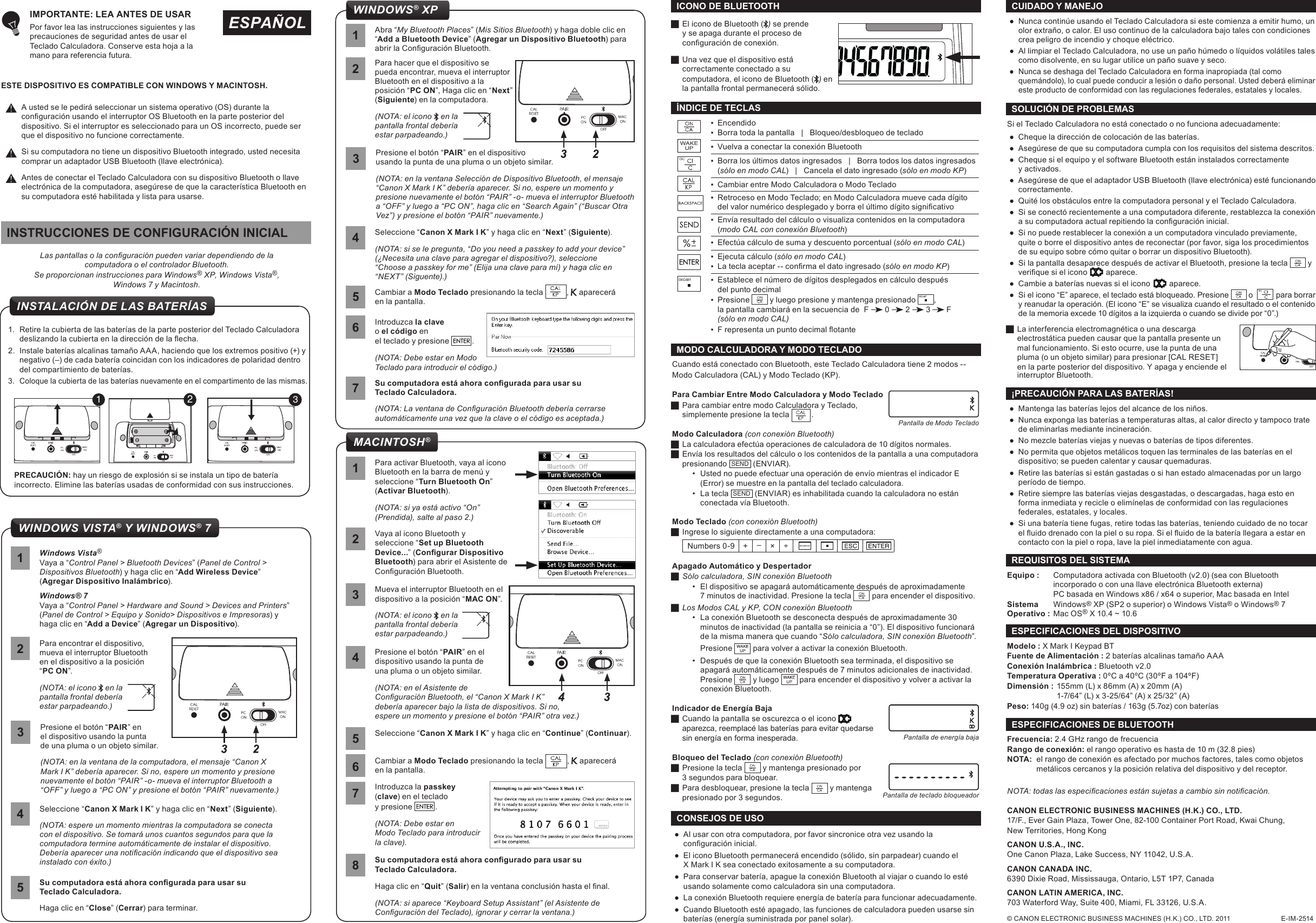  ●Al usar con otra computadora, por favor sincronice otra vez usando la conguración inicial. ● El icono Bluetooth permanecerá encendido (sólido, sin parpadear) cuando el  X Mark I K sea conectado exitosamente a su computadora. ● Para conservar batería, apague la conexión Bluetooth al viajar o cuando lo esté usando solamente como calculadora sin una computadora. ● La conexión Bluetooth requiere energía de batería para funcionar adecuadamente.  ● Cuando Bluetooth esté apagado, las funciones de calculadora pueden usarse sin baterías (energía suministrada por panel solar).CONSEJOS DE USOEquipo :  Computadora activada con Bluetooth (v2.0) (sea con Bluetooth  incorporado o con una llave electrónica Bluetooth externa)  PC basada en Windows x86 / x64 o superior, Mac basada en IntelSistema   Windows® XP (SP2 o superior) o Windows Vista® o Windows® 7Operativo :  Mac OS® X 10.4 ~ 10.6 REQUISITOS DEL SISTEMA ●Mantenga las baterías lejos del alcance de los niños. ●Nunca exponga las baterías a temperaturas altas, al calor directo y tampoco trate de eliminarlas mediante incineración.  ●No mezcle baterías viejas y nuevas o baterías de tipos diferentes.  ●No permita que objetos metálicos toquen las terminales de las baterías en el dispositivo; se pueden calentar y causar quemaduras.  ●Retire las baterías si están gastadas o si han estado almacenadas por un largo período de tiempo.  ●Retire siempre las baterías viejas desgastadas, o descargadas, haga esto en forma inmediata y recicle o elimínelas de conformidad con las regulaciones federales, estatales, y locales.  ●Si una batería tiene fugas, retire todas las baterías, teniendo cuidado de no tocar el uido drenado con la piel o su ropa. Si el uido de la batería llegara a estar en contacto con la piel o ropa, lave la piel inmediatamente con agua.¡PRECAUCIÓN PARA LAS BATERÍAS!Modelo : X Mark I Keypad BT Fuente de Alimentación : 2 baterías alcalinas tamaño AAAConexión Inalámbrica : Bluetooth v2.0Temperatura Operativa : 0ºC a 40ºC (30ºF a 104ºF)Dimensión : 155mm (L) x 86mm (A) x 20mm (A)  1-7/64” (L) x 3-25/64” (A) x 25/32” (A)Peso: 140g (4.9 oz) sin baterías / 163g (5.7oz) con bateríasESPECIFICACIONES DEL DISPOSITIVOFrecuencia: 2.4 GHz rango de frecuenciaRango de conexión: el rango operativo es hasta de 10 m (32.8 pies) NOTA:  el rango de conexión es afectado por muchos factores, tales como objetos    metálicos cercanos y la posición relativa del dispositivo y del receptor.ESPECIFICACIONES DE BLUETOOTH NOTA: todas las especicaciones están sujetas a cambio sin noticación.© CANON ELECTRONIC BUSINESS MACHINES (H.K.) CO., LTD. 2011                           E-IM-2514CANON ELECTRONIC BUSINESS MACHINES (H.K.) CO., LTD.17/F., Ever Gain Plaza, Tower One, 82-100 Container Port Road, Kwai Chung, New Territories, Hong KongCANON U.S.A., INC.One Canon Plaza, Lake Success, NY 11042, U.S.A.CANON CANADA INC.6390 Dixie Road, Mississauga, Ontario, L5T 1P7, CanadaCANON LATIN AMERICA, INC.703 Waterford Way, Suite 400, Miami, FL 33126, U.S.A. ●Nunca continúe usando el Teclado Calculadora si este comienza a emitir humo, un olor extraño, o calor. El uso continuo de la calculadora bajo tales con condiciones  crea peligro de incendio y choque eléctrico.  ●Al limpiar el Teclado Calculadora, no use un paño húmedo o líquidos volátiles tales como disolvente, en su lugar utilice un paño suave y seco.  ●Nunca se deshaga del Teclado Calculadora en forma inapropiada (tal como quemándolo), lo cual puede conducir a lesión o daño personal. Usted deberá eliminar este producto de conformidad con las regulaciones federales, estatales y locales.CUIDADO Y MANEJOIntroduzca la clave o el código en el teclado y presione   .(NOTA: Debe estar en Modo Teclado para introducir el código.)6WINDOWS® XPSu computadora está ahora congurada para usar su  Teclado Calculadora.(NOTA: La ventana de Conguración Bluetooth debería cerrarse automáticamente una vez que la clave o el código es aceptada.)71Abra “My Bluetooth Places” (Mis Sitios Bluetooth) y haga doble clic en “Add a Bluetooth Device” (Agregar un Dispositivo Bluetooth) para abrir la Conguración Bluetooth.Presione el botón “PAIR” en el dispositivo usando la punta de una pluma o un objeto similar.(NOTA: en la ventana Selección de Dispositivo Bluetooth, el mensaje “Canon X Mark I K” debería aparecer. Si no, espere un momento y presione nuevamente el botón “PAIR” -o- mueva el interruptor Bluetooth a “OFF” y luego a “PC ON”, haga clic en “Search Again” (“Buscar Otra Vez”) y presione el botón “PAIR” nuevamente.)3Seleccione “Canon X Mark I K” y haga clic en “Next” (Siguiente).(NOTA: si se le pregunta, “Do you need a passkey to add your device” (¿Necesita una clave para agregar el dispositivo?), seleccione  “Choose a passkey for me” (Elija una clave para mí) y haga clic en “NEXT” (Siguente).)42Para hacer que el dispositivo se pueda encontrar, mueva el interruptor Bluetooth en el dispositivo a la posición “PC ON”, Haga clic en “Next” (Siguiente) en la computadora.(NOTA: el icono   en la pantalla frontal debería  estar parpadeando.)Cambiar a Modo Teclado presionando la tecla  ,   aparecerá en la pantalla. ▪Encendido ▪Borra toda la pantalla   |   Bloqueo/desbloqueo de teclado ▪ Vuelva a conectar la conexión Bluetooth ▪Borra los últimos datos ingresados   |   Borra todos los datos ingresados (sólo en modo CAL)   |   Cancela el dato ingresado (sólo en modo KP) ▪Cambiar entre Modo Calculadora o Modo Teclado ▪Retroceso en Modo Teclado; en Modo Calculadora mueve cada dígito  del valor numérico desplegado y borra el último dígito signicativo ▪Envía resultado del cálculo o visualiza contenidos en la computadora  (modo CAL con conexión Bluetooth) ▪Efectúa cálculo de suma y descuento porcentual (sólo en modo CAL)  ▪Ejecuta cálculo (sólo en modo CAL) ▪ La tecla aceptar -- conrma el dato ingresado (sólo en modo KP) ▪ Establece el número de dígitos desplegados en cálculo después  del punto decimal ▪Presione   y luego presione y mantenga presionado  , la pantalla cambiará en la secuencia de  F   0   2   3   F (sólo en modo CAL) ▪ F representa un punto decimal otanteWAKEUPÍNDICE DE TECLAS JEl icono de Bluetooth ( ) se prende y se apaga durante el proceso de  conguración de conexión.  JUna vez que el dispositivo está correctamente conectado a su computadora, el icono de Bluetooth ( ) en la pantalla frontal permanecerá sólido.ICONO DE BLUETOOTHMODO CALCULADORA Y MODO TECLADOCuando está conectado con Bluetooth, este Teclado Calculadora tiene 2 modos -- Modo Calculadora (CAL) y Modo Teclado (KP).Para Cambiar Entre Modo Calculadora y Modo Teclado JPara cambiar entre modo Calculadora y Teclado,  simplemente presione la tecla  .Modo Calculadora (con conexión Bluetooth) JLa calculadora efectúa operaciones de calculadora de 10 dígitos normales. JEnvía los resultados del cálculo o los contenidos de la pantalla a una computadora presionando  SEND  (ENVIAR).•  Usted no puede efectuar una operación de envío mientras el indicador E  (Error) se muestre en la pantalla del teclado calculadora.•  La tecla  SEND  (ENVIAR) es inhabilitada cuando la calculadora no están conectada vía Bluetooth.Modo Teclado (con conexión Bluetooth) JIngrese lo siguiente directamente a una computadora:Numbers 0-9 + –× ÷Apagado Automático y Despertador JSólo calculadora, SIN conexión Bluetooth•  El dispositivo se apagará automáticamente después de aproximadamente  7 minutos de inactividad. Presione la tecla   para encender el dispositivo. JLos Modos CAL y KP, CON conexión Bluetooth•  La conexión Bluetooth se desconecta después de aproximadamente 30 minutos de inactividad (la pantalla se reinicia a “0”). El dispositivo funcionará de la misma manera que cuando “Sólo calculadora, SIN conexión Bluetooth”.Presione   para volver a activar la conexión Bluetooth.•  Después de que la conexión Bluetooth sea terminada, el dispositivo se apagará automáticamente después de 7 minutos adicionales de inactividad. Presione   y luego   para encender el dispositivo y volver a activar la conexión Bluetooth.Indicador de Energía Baja JCuando la pantalla se oscurezca o el icono   aparezca, reemplacé las baterías para evitar quedarse sin energía en forma inesperada.Bloqueo del Teclado (con conexión Bluetooth) JPresione la tecla   y mantenga presionado por 3 segundos para bloquear.  JPara desbloquear, presione la tecla   y mantenga presionado por 3 segundos.Pantalla de Modo TecladoPantalla de energía bajaPantalla de teclado bloqueadorSi el Teclado Calculadora no está conectado o no funciona adecuadamente: ● Cheque la dirección de colocación de las baterías. ●Asegúrese de que su computadora cumpla con los requisitos del sistema descritos. ●Cheque si el equipo y el software Bluetooth están instalados correctamente  y activados. ● Asegúrese de que el adaptador USB Bluetooth (llave electrónica) esté funcionando correctamente. ● Quité los obstáculos entre la computadora personal y el Teclado Calculadora. ● Si se conectó recientemente a una computadora diferente, restablezca la conexión a su computadora actual repitiendo la conguración inicial. ● Si no puede restablecer la conexión a un computadora vinculado previamente, quite o borre el dispositivo antes de reconectar (por favor, siga los procedimientos de su equipo sobre cómo quitar o borrar un dispositivo Bluetooth). ● Si la pantalla desaparece después de activar el Bluetooth, presione la tecla   y verique si el icono    aparece. ●Cambie a baterías nuevas si el icono     aparece. ●Si el icono “E” aparece, el teclado está bloqueado. Presione   o    para borrar y reanudar la operación. (El icono “E” se visualiza cuando el resultado o el contenido de la memoria excede 10 dígitos a la izquierda o cuando se divide por “0”.) JLa interferencia electromagnética o una descarga electrostática pueden causar que la pantalla presente un mal funcionamiento. Si esto ocurre, use la punta de una pluma (o un objeto similar) para presionar [CAL RESET] en la parte posterior del dispositivo. Y apaga y enciende el interruptor Bluetooth.SOLUCIÓN DE PROBLEMASESPAÑOLIMPORTANTE: LEA ANTES DE USAR Por favor lea las instrucciones siguientes y las  precauciones de seguridad antes de usar el  Teclado Calculadora. Conserve esta hoja a la  mano para referencia futura.ESTE DISPOSITIVO ES COMPATIBLE CON WINDOWS Y MACINTOSH. A usted se le pedirá seleccionar un sistema operativo (OS) durante la conguración usando el interruptor OS Bluetooth en la parte posterior del dispositivo. Si el interruptor es seleccionado para un OS incorrecto, puede ser que el dispositivo no funcione correctamente.Si su computadora no tiene un dispositivo Bluetooth integrado, usted necesita comprar un adaptador USB Bluetooth (llave electrónica).Antes de conectar el Teclado Calculadora con su dispositivo Bluetooth o llave electrónica de la computadora, asegúrese de que la característica Bluetooth en su computadora esté habilitada y lista para usarse.Su computadora está ahora congurado para usar su  Teclado Calculadora.Haga clic en “Quit” (Salir) en la ventana conclusión hasta el nal. (NOTA: si aparece “Keyboard Setup Assistant” (el Asistente de Conguración del Teclado), ignorar y cerrar la ventana.)8Presione el botón “PAIR” en el dispositivo usando la punta de  una pluma o un objeto similar.(NOTA: en el Asistente de  Conguración Bluetooth, el “Canon X Mark I K”  debería aparecer bajo la lista de dispositivos. Si no,  espere un momento y presione el botón “PAIR” otra vez.)4Mueva el interruptor Bluetooth en el dispositivo a la posición “MAC ON”. (NOTA: el icono   en la pantalla frontal debería  estar parpadeando.)3Seleccione “Canon X Mark I K” y haga clic en “Continue” (Continuar).5Introduzca la passkey (clave) en el teclado y presione   .(NOTA: Debe estar en  Modo Teclado para introducir  la clave).71Para activar Bluetooth, vaya al icono Bluetooth en la barra de menú y seleccione “Turn Bluetooth On” (Activar Bluetooth).(NOTA: si ya está activo “On” (Prendida), salte al paso 2.)Vaya al icono Bluetooth y seleccione “Set up Bluetooth Device...” (Congurar Dispositivo Bluetooth) para abrir el Asistente de Conguración Bluetooth.2Cambiar a Modo Teclado presionando la tecla           ,   aparecerá en la pantalla.6MACINTOSH®Las pantallas o la conguración pueden variar dependiendo de la  computadora o el controlador Bluetooth.Se proporcionan instrucciones para Windows® XP, Windows Vista®, Windows 7 y Macintosh.INSTRUCCIONES DE CONFIGURACIÓN INICIAL1.  Retire la cubierta de las baterías de la parte posterior del Teclado Calculadora deslizando la cubierta en la dirección de la echa. 2.  Instale baterías alcalinas tamaño AAA, haciendo que los extremos positivo (+) y negativo (–) de cada batería coincidan con los indicadores de polaridad dentro del compartimiento de baterías.3.  Coloque la cubierta de las baterías nuevamente en el compartimento de las mismas.PRECAUCIÓN: hay un riesgo de explosión si se instala un tipo de batería incorrecto. Elimine las baterías usadas de conformidad con sus instrucciones.123INSTALACIÓN DE LAS BATERÍASSu computadora está ahora congurada para usar su  Teclado Calculadora.Haga clic en “Close” (Cerrar) para terminar.51Windows Vista® Vaya a “Control Panel &gt; Bluetooth Devices” (Panel de Control &gt; Dispositivos Bluetooth) y haga clic en “Add Wireless Device” (Agregar Dispositivo Inalámbrico).Windows® 7Vaya a “Control Panel &gt; Hardware and Sound &gt; Devices and Printers”  (Panel de Control &gt; Equipo y Sonido&gt; Dispositivos e Impresoras) y haga clic en “Add a Device” (Agregar un Dispositivo).Presione el botón “PAIR” en el dispositivo usando la punta  de una pluma o un objeto similar.(NOTA: en la ventana de la computadora, el mensaje “Canon X Mark I K” debería aparecer. Si no, espere un momento y presione nuevamente el botón “PAIR” -o- mueva el interruptor Bluetooth a “OFF” y luego a “PC ON” y presione el botón “PAIR” nuevamente.)32Para encontrar el dispositivo, mueva el interruptor Bluetooth  en el dispositivo a la posición  “PC ON”.(NOTA: el icono   en la pantalla frontal debería  estar parpadeando.)Seleccione “Canon X Mark I K” y haga clic en “Next” (Siguiente).(NOTA: espere un momento mientras la computadora se conecta con el dispositivo. Se tomará unos cuantos segundos para que la computadora termine automáticamente de instalar el dispositivo. Debería aparecer una noticación indicando que el dispositivo sea instalado con éxito.)4WINDOWS VISTA® Y WINDOWS® 7