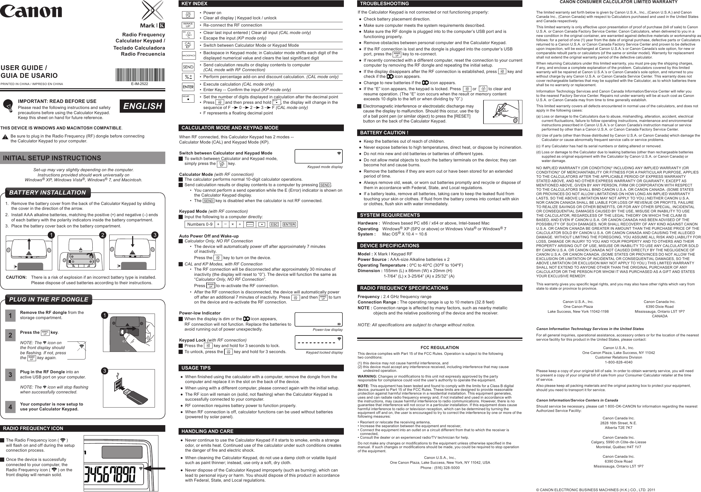 2Press the   key.NOTE: The   icon on the front display should  be ashing. If not, press the   key again.CALCULATOR MODE AND KEYPAD MODEWhen RF connected, this Calculator Keypad has 2 modes --  Calculator Mode (CAL) and Keypad Mode (KP).Switch between Calculator and Keypad Mode JTo switch between Calculator and Keypad mode,  simply press the  key. Calculator Mode (with RF connection) JThe calculator performs normal 10-digit calculator operations. JSend calculation results or display contents to a computer by pressing  SEND  .• You cannot perform a send operation while the E (Error) indicator is shown on the Calculator Keypad display.• The  SEND  key is disabled when the calculator is not RF connected.Keypad Mode (with RF connection) JInput the following to a computer directly: Numbers 0-9 + –× ÷Auto Power Off and Wake-up JCalculator Only, NO RF Connection• The device will automatically power off after approximately 7 minutes  of inactivity. Press the   key to turn on the device. JCAL and KP Modes, with RF Connection• The RF connection will be disconnected after approximately 30 minutes of inactivity (the display will reset to “0”). The device will function the same as “Calculator Only, NO RF Connection”.Press   to re-activate the RF connection.• After the RF connection is disconnected, the device will automatically power off after an additional 7 minutes of inactivity. Press   and then   to turn on the device and re-activate the RF connection.Power-low Indicator JWhen the display is dim or the   icon appears, RF connection will not function. Replace the batteries toavoid running out of power unexpectedly. Keypad Lock (with RF connection) JPress the   key and hold for 3 seconds to lock.  JTo unlock, press the   key and hold for 3 seconds.Power-low displayKeypad locked displayRadio Frequency Calculator Keypad /Teclado Calculadora Radio Frecuencia ● Whennishedusingthecalculatorwithacomputer,removethedonglefromthecomputer and replace it in the slot on the back of the device. ●When using with a different computer, please connect again with the initial setup. ● TheRFiconwillremainon(solid,notashing)whentheCalculatorKeypadissuccessfully connected to your computer. ●RF connection requires battery power to function properly. ●When RF connection is off, calculator functions can be used without batteries (powered by solar panel).USAGE TIPSUSER GUIDE / GUIA DE USARIOPRINTED IN CHINA / IMPRESO EN CHINAENGLISHIMPORTANT: READ BEFORE USE Please read the following instructions and safety precautions before using the Calculator Keypad.  Keep this sheet on hand for future reference.THIS DEVICE IS WINDOWS AND MACINTOSH COMPATIBLE.Be sure to plug in the Radio Frequency (RF) dongle before connecting  the Calculator Keypad to your computer.Hardware :  Windows based PC x86 / x64 or above, Intel-based Mac Operating   Windows® XP (SP2 or above) or Windows Vista® or Windows® 7System :  Mac OS® X 10.4 ~ 10.6 SYSTEM REQUIREMENTS ●Keep the batteries out of reach of children.  ●Never expose batteries to high temperatures, direct heat, or dispose by incineration.  ●Do not mix new and old batteries or batteries of different types.  ●Do not allow metal objects to touch the battery terminals on the device; they can become hot and cause burns.  ●Remove the batteries if they are worn out or have been stored for an extended period of time.  ●Always remove old, weak, or worn out batteries promptly and recycle or dispose of them in accordance with Federal, State, and Local regulations.  ● Ifabatteryleaks,removeallbatteries,takingcaretokeeptheleakeduidfromtouchingyourskinorclothes.Ifuidfromthebatterycomesintocontactwithskinorclothes,ushskinwithwaterimmediately.BATTERY CAUTION !Model : X Mark I Keypad RFPower Source : AAA-size Alkaline batteries x 2Operating Temperature : 0ºC to 40ºC (30ºF to 104ºF)Dimension : 155mm (L) x 86mm (W) x 20mm (H)  1-7/64” (L) x 3-25/64” (A) x 25/32” (A)DEVICE SPECIFICATIONSFrequency : 2.4 GHz frequency range Connection Range : The operating range is up to 10 meters (32.8 feet) NOTE : Connection range is affected by many factors, such as nearby metallic    objects and the relative positioning of the device and the receiver.RADIO FREQUENCY SPECIFICATIONSNOTE: All specications are subject to change without notice. ●Never continue to use the Calculator Keypad if it starts to smoke, emits a strange odor, or emits heat. Continued use of the calculator under such conditions creates thedangerofreandelectricshock. ●When cleaning the Calculator Keypad, do not use a damp cloth or volatile liquid such as paint thinner; instead, use only a soft, dry cloth.  ●Never dispose of the Calculator Keypad improperly (such as burning), which can lead to personal injury or harm. You should dispose of this product in accordance with Federal, State, and Local regulations.HANDLING AND CARE ▪Power on ▪Clear all display | Keypad lock / unlock ▪Re-connect the RF connection ▪Clear last input entered | Clear all input (CAL mode only) ▪Escape the input (KP mode only) ▪Switch between Calculator Mode or Keypad Mode ▪Backspace in Keypad mode; in Calculator mode shifts each digit of the displayednumericalvalueandclearsthelastsignicantdigit ▪Send calculation results or display contents to computer  (CAL mode with RF Connection) ▪Perform percentage add-on and discount calculation. (CAL mode only) ▪Execute calculation (CAL mode only) ▪ EnterKey--Conrmtheinput(KP mode only) ▪Set the number of digits displayed in calculation after the decimal point ▪Press   and then press and hold  , the display will change in the sequence of F   0   2   3   F (CAL mode only) ▪ FrepresentsaoatingdecimalpointWAKEUPKEY INDEX© CANON ELECTRONIC BUSINESS MACHINES (H.K.) CO., LTD. 2011Set-up may vary slightly depending on the computer.Instructions provided should work universally on  Windows® XP, Windows Vista®, Windows® 7, and Macintosh.1.  Remove the battery cover from the back of the Calculator Keypad by sliding the cover in the direction of the arrow. 2.  Install AAA alkaline batteries, matching the positive (+) and negative (–) ends of each battery with the polarity indicators inside the battery compartment.3.  Place the battery cover back on the battery compartment.CAUTION:  There is a risk of explosion if an incorrect battery type is installed.  Please dispose of used batteries according to their instructions.CANON CONSUMER CALCULATOR LIMITED WARRANTYThe limited warranty set forth below is given by Canon U.S.A., Inc., (Canon U.S.A.) and Canon Canada Inc., (Canon Canada) with respect to Calculators purchased and used in the United States and Canada respectively.This limited warranty is only effective upon presentation of proof of purchase (bill of sale) to Canon U.S.A. or Canon Canada Factory Service Center. Canon Calculators, when delivered to you in a new condition in the original container, are warranted against defective materials or workmanship as follows: for a period of one (1) year from the date of original purchase, defective parts or Calculators returned to a Canon U.S.A. or Canon Canada Factory Service Center and proven to be defective upon inspection, will be exchanged at Canon U.S.A.’s or Canon Canada’s sole option, for new or comparable rebuilt parts or calculators (of the same or similar model). Warranty for replacement shall not extend the original warranty period of the defective calculator.When returning Calculators under this limited warranty, you must pre-pay the shipping charges, if any, and enclose a complete explanation of the problem. Calculators covered by this limited warranty will be repaired at Canon U.S.A.’s or Canon Canada’s sole option, and returned to you without charge by any Canon U.S.A. or Canon Canada Service Center. This warranty does not cover rechargeable batteries that may be supplied with the Calculator, as to which batteries there shall be no warranty or replacement.Information Technology Services and Canon Canada Information/Service Center will refer you to the nearest Factory Service Center. Repairs not under warranty will be at such cost as Canon U.S.A. or Canon Canada may from time to time generally establish.This limited warranty covers all defects encountered in normal use of the calculators, and does not apply in the following cases:(a) Loss or damage to the Calculators due to abuse, mishandling, alteration, accident, electrical   currentuctuations,failuretofollowoperatinginstructions,maintenanceandenvironmental  instructions prescribed in Canon U.S.A.’s or Canon Canada’s instruction manual or service    performed by other than a Canon U.S.A. or Canon Canada Factory Service Center.(b) Use of parts (other than those distributed by Canon U.S.A. or Canon Canada) which damage the    Calculator or cause abnormally frequent service calls or service problems.(c) If any Calculator has had its serial numbers or dating altered or removed.(d) Loss or damage to the Calculator due to leaking batteries (other than rechargeable batteries    supplied as original equipment with the Calculator by Canon U.S.A. or Canon Canada) or    water damage.NO IMPLIED WARRANTY (OR CONDITION)* INCLUDING ANY IMPLIED WARRANTY (OR CONDITION)* OF MERCHANTABILITY OR FITNESS FOR A PARTICULAR PURPOSE, APPLIES TO THE CALCULATORS AFTER THE APPLICABLE PERIOD OF EXPRESS WARRANTY STATED ABOVE, AND NO OTHER EXPRESS WARRANTY OR GUARANTY, EXCEPT AS MENTIONED ABOVE, GIVEN BY ANY PERSON, FIRM OR CORPORATION WITH RESPECT TO THE CALCULATORS SHALL BIND CANON U.S.A. OR CANON CANADA. (SOME STATES OR PROVINCES DO NOT ALLOW LIMITATIONS ON HOW LONG AN IMPLIED WARRANTY LASTS, SO THE ABOVE LIMITATION MAY NOT APPLY TO YOU.) NEITHER CANON U.S.A. NOR CANON CANADA SHALL BE LIABLE FOR LOSS OF REVENUE OR PROFITS, FAILURE TO REALIZE SAVINGS OR OTHER BENEFITS, OR FOR ANY OTHER SPECIAL, INCIDENTAL OR CONSEQUENTIAL DAMAGES CAUSED BY THE USE, MISUSE OR INABILITY TO USE THE CALCULATOR, REGARDLESS OF THE LEGAL THEORY ON WHICH THE CLAIM IS BASED, AND EVEN IF CANON U.S.A. OR CANON CANADA HAS BEEN ADVISED OF THE POSSIBILITY OF SUCH DAMAGES. NOR SHALL RECOVERY OF ANY KIND AGAINST CANON U.S.A. OR CANON CANADA BE GREATER IN AMOUNT THAN THE PURCHASE PRICE OF THE CALCULATOR SOLD BY CANON U.S.A. OR CANON CANADA AND CAUSING THE ALLEGED DAMAGE. WITHOUT LIMITING THE FOREGOING, YOU ASSUME ALL RISK AND LIABILITY FOR LOSS, DAMAGE OR INJURY TO YOU AND YOUR PROPERTY AND TO OTHERS AND THEIR PROPERTY ARISING OUT OF USE, MISUSE OR INABILITY TO USE ANY CALCULATOR SOLD BY CANON U.S.A. OR CANON CANADA NOT CAUSED DIRECTLY BY THE NEGLIGENCE OF CANON U.S.A. OR CANON CANADA. (SOME STATES OR PROVINCES DO NOT ALLOW THE EXCLUSION OR LIMITATION OF INCIDENTAL OR CONSEQUENTIAL DAMAGES, SO THE ABOVE LIMITATION OR EXCLUSION MAY NOT APPLY TO YOU.) THIS LIMITED WARRANTY SHALL NOT EXTEND TO ANYONE OTHER THAN THE ORIGINAL PURCHASER OF ANY CALCULATOR OR THE PERSON FOR WHOM IT WAS PURCHASED AS A GIFT AND STATES YOUR EXCLUSIVE REMEDY.Thiswarrantygivesyouspeciclegalrights,andyoumayalsohaveotherrightswhichvaryfromstate to state or province to province.4Your computer is now setup to use your Calculator Keypad. JThe Radio Frequency icon (   ) willashonandoffduringthesetupconnection process. JOnce the device is successfully connected to your computer, the Radio Frequency icon (   ) on the front display will remain solid.RADIO FREQUENCY ICON1Remove the RF dongle from the storage compartment.3Plug in the RF Dongle into an active USB port on your computer.NOTE: The   icon will stop ashing when successfully connected.TROUBLESHOOTINGIf the Calculator Keypad is not connected or not functioning properly: ●Check battery placement direction. ●Make sure computer meets the system requirements described. ●Make sure the RF dongle is plugged into to the computer’s USB port and is functioning properly. ●Remove obstacles between personal computer and the Calculator Keypad. ●If the RF connection is lost and the dongle is plugged into the computer’s USB port, press the  key to re-connect. ●If recently connected with a different computer, reset the connection to your current computer by removing the RF dongle and repeating the initial setup. ●If the display disappears after the RF connection is established, press   key and check if the   icon appears. ●Change to new batteries if the   icon appears. ●If the “E” icon appears, the keypad is locked. Press          or    to clear and resume operation. (The “E” icon occurs when the result or memory content exceeds 10 digits to the left or when dividing by “0”.) JElectromagnetic interference or electrostatic discharge may cause the display to malfunction. Should this occur, use the tip  of a ball point pen (or similar object) to press the [RESET]  button on the back of the Calculator Keypad.FCC REGULATIONThis device complies with Part 15 of the FCC Rules. Operation is subject to the following  two conditions:(1) this device may not cause harmful interference, and  (2) this device must accept any interference received, including interference that may cause    undesired operation.WARNING: Changesormodicationstothisunitnotexpresslyapprovedbythepartyresponsible for compliance could void the user’s authority to operate the equipment.NOTE: This equipment has been tested and found to comply with the limits for a Class B digital device, pursuant to Part 15 of the FCC Rules. These limits are designed to provide reasonable protection against harmful interference in a residential installation. This equipment generates, uses and can radiate radio frequency energy and, if not installed and used in accordance with the instructions, may cause harmful interference to radio communications. However, there is no guarantee that interference will not occur in a particular installation. If this equipment does cause harmful interference to radio or television reception, which can be determined by turning the equipment off and on, the user is encouraged to try to correct the interference by one or more of the following measures:•Reorientorrelocatethereceivingantenna, •Increasetheseparationbetweentheequipmentandreceiver, •Connecttheequipmentintoanoutletonacircuitdifferentfromthattowhichthereceiveris  connected, •Consultthedealeroranexperiencedradio/TVtechnicianforhelp.Donotmakeanychangesormodicationstotheequipmentunlessotherwisespeciedinthemanual.Ifsuchchangesormodicationsshouldbemade,youcouldberequiredtostopoperationof the equipment.Canon U.S.A., Inc.,One Canon Plaza, Lake Success, New York, NY 11042, USA Phone : (516) 328-5000E-IM-2522Canon U.S.A., Inc.One Canon PlazaLake Success, New York 11042-1198Canon Canada Inc.6390 Dixie RoadMississauga, Ontario L5T 1P7CANADACanon Information Technology Services in the United StatesFor all general inquiries, operational assistance, accessory orders or for the location of the nearest service facility for this product in the United States, please contact:Canon U.S.A., Inc.One Canon Plaza, Lake Success, NY 11042Customer Relations Division 1-800-828-4040Please keep a copy of your original bill of sale. In order to obtain warranty service, you will need  to present a copy of your original bill of sale from your Consumer Calculator retailer at the time  of service.Also please keep all packing materials and the original packing box to protect your equipment, should you need to transport it for service.Canon Information/Service Centers in CanadaShould service be necessary, please call 1 800-OK-CANON for information regarding the nearest Authorized Service Facility:Canon Canada Inc.2828 16th Street, N.E.Alberta T2E 7K7Canon Canada Inc.Calgary, 5990 ch Côte-de-LiesseMontréal, Québec H4T 1V7Canon Canada Inc.6390 Dixie RoadMississauga, Ontario L5T 1P7INITIAL SETUP INSTRUCTIONSBATTERY INSTALLATIONPLUG IN THE RF DONGLEKeypad mode display