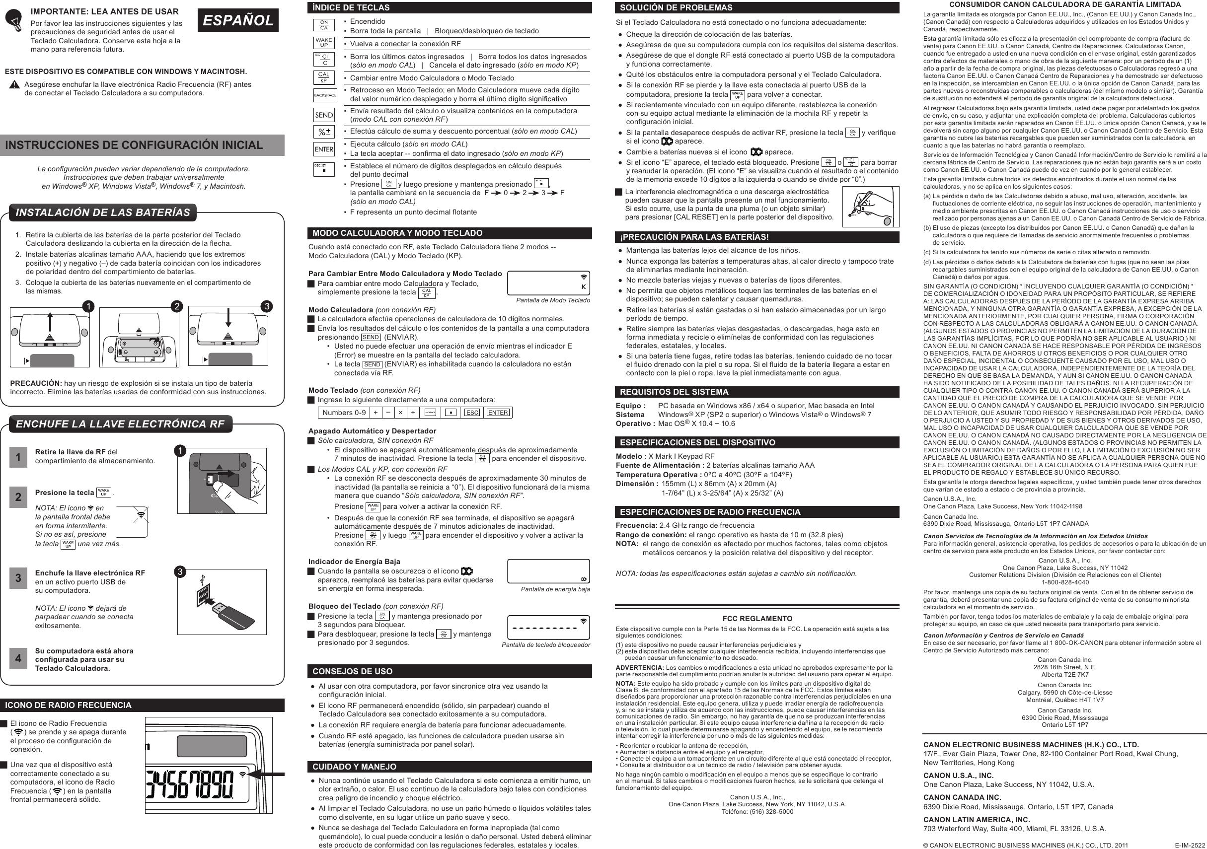 CONSUMIDOR CANON CALCULADORA DE GARANTÍA LIMITADALa garantía limitada es otorgada por Canon EE.UU., Inc., (Canon EE.UU.) y Canon Canada Inc., (Canon Canadá) con respecto a Calculadoras adquiridos y utilizados en los Estados Unidos y Canadá, respectivamente.Estagarantíalimitadasóloesecazalapresentacióndelcomprobantedecompra(facturadeventa) para Canon EE.UU. o Canon Canadá, Centro de Reparaciones. Calculadoras Canon, cuando fue entregado a usted en una nueva condición en el envase original, están garantizados contra defectos de materiales o mano de obra de la siguiente manera: por un período de un (1) año a partir de la fecha de compra original, las piezas defectuosas o Calculadoras regresó a una factoría Canon EE.UU. o Canon Canadá Centro de Reparaciones y ha demostrado ser defectuoso en la inspección, se intercambian en Canon EE.UU. o la única opción de Canon Canadá, para las partes nuevas o reconstruidas comparables o calculadoras (del mismo modelo o similar). Garantía de sustitución no extenderá el período de garantía original de la calculadora defectuosa.Al regresar Calculadoras bajo esta garantía limitada, usted debe pagar por adelantado los gastos de envío, en su caso, y adjuntar una explicación completa del problema. Calculadoras cubiertos por esta garantía limitada serán reparados en Canon EE.UU. o única opción Canon Canadá, y se le devolverá sin cargo alguno por cualquier Canon EE.UU. o Canon Canadá Centro de Servicio. Esta garantía no cubre las baterías recargables que pueden ser suministrados con la calculadora, en cuanto a que las baterías no habrá garantía o reemplazo.Servicios de Información Tecnológica y Canon Canadá Información/Centro de Servicio lo remitirá a la cercana fábrica de Centro de Servicio. Las reparaciones que no están bajo garantía será a un costo como Canon EE.UU. o Canon Canadá puede de vez en cuando por lo general establecer.Esta garantía limitada cubre todos los defectos encontrados durante el uso normal de las calculadoras, y no se aplica en los siguientes casos:(a) La pérdida o daño de las Calculadoras debido a abuso, mal uso, alteración, accidente, las  uctuacionesdecorrienteeléctrica,noseguirlasinstruccionesdeoperación,mantenimientoy  medio ambiente prescritas en Canon EE.UU. o Canon Canadá instrucciones de uso o servicio    realizado por personas ajenas a un Canon EE.UU. o Canon Canadá Centro de Servicio de Fábrica.(b) El uso de piezas (excepto los distribuidos por Canon EE.UU. o Canon Canadá) que dañan la    calculadora o que requiere de llamadas de servicio anormalmente frecuentes o problemas    de servicio.(c) Si la calculadora ha tenido sus números de serie o citas alterado o removido.(d) Las pérdidas o daños debido a la Calculadora de baterías con fugas (que no sean las pilas    recargables suministradas con el equipo original de la calculadora de Canon EE.UU. o Canon    Canadá) o daños por agua.SIN GARANTÍA (O CONDICIÓN) * INCLUYENDO CUALQUIER GARANTÍA (O CONDICIÓN) * DE COMERCIALIZACIÓN O IDONEIDAD PARA UN PROPÓSITO PARTICULAR, SE REFIERE A: LAS CALCULADORAS DESPUÉS DE LA PERÍODO DE LA GARANTÍA EXPRESA ARRIBA MENCIONADA, Y NINGUNA OTRA GARANTÍA O GARANTÍA EXPRESA, A EXCEPCIÓN DE LA MENCIONADA ANTERIORMENTE, POR CUALQUIER PERSONA, FIRMA O CORPORACIÓN CON RESPECTO A LAS CALCULADORAS OBLIGARÁ A CANON EE.UU. O CANON CANADÁ. (ALGUNOS ESTADOS O PROVINCIAS NO PERMITEN LA LIMITACIÓN DE LA DURACIÓN DE LAS GARANTÍAS IMPLÍCITAS, POR LO QUE PODRÍA NO SER APLICABLE AL USUARIO.) NI CANON EE.UU. NI CANON CANADÁ SE HACE RESPONSABLE POR PÉRDIDA DE INGRESOS O BENEFICIOS, FALTA DE AHORROS U OTROS BENEFICIOS O POR CUALQUIER OTRO DAÑO ESPECIAL, INCIDENTAL O CONSECUENTE CAUSADO POR EL USO, MAL USO O INCAPACIDAD DE USAR LA CALCULADORA, INDEPENDIENTEMENTE DE LA TEORÍA DEL DERECHO EN QUE SE BASA LA DEMANDA, Y AUN SI CANON EE.UU. O CANON CANADÁ HA SIDO NOTIFICADO DE LA POSIBILIDAD DE TALES DAÑOS. NI LA RECUPERACIÓN DE CUALQUIER TIPO O CONTRA CANON EE.UU. O CANON CANADÁ SERÁ SUPERIOR A LA CANTIDAD QUE EL PRECIO DE COMPRA DE LA CALCULADORA QUE SE VENDE POR CANON EE.UU. O CANON CANADÁ Y CAUSANDO EL PERJUICIO INVOCADO. SIN PERJUICIO DE LO ANTERIOR, QUE ASUMIR TODO RIESGO Y RESPONSABILIDAD POR PÉRDIDA, DAÑO O PERJUICIO A USTED Y SU PROPIEDAD Y DE SUS BIENES Y OTROS DERIVADOS DE USO, MAL USO O INCAPACIDAD DE USAR CUALQUIER CALCULADORA QUE SE VENDE POR CANON EE.UU. O CANON CANADÁ NO CAUSADO DIRECTAMENTE POR LA NEGLIGENCIA DE CANON EE.UU. O CANON CANADÁ. (ALGUNOS ESTADOS O PROVINCIAS NO PERMITEN LA EXCLUSIÓN O LIMITACIÓN DE DAÑOS O POR ELLO, LA LIMITACIÓN O EXCLUSIÓN NO SER APLICABLE AL USUARIO.) ESTA GARANTÍA NO SE APLICA A CUALQUIER PERSONA QUE NO SEA EL COMPRADOR ORIGINAL DE LA CALCULADORA O LA PERSONA PARA QUIEN FUE EL PRODUCTO DE REGALO Y ESTABLECE SU ÚNICO RECURSO.Estagarantíaleotorgaderechoslegalesespecícos,yustedtambiénpuedetenerotrosderechosque varían de estado a estado o de provincia a provincia.Canon U.S.A., Inc. One Canon Plaza, Lake Success, New York 11042-1198Canon Canada Inc. 6390 Dixie Road, Mississauga, Ontario L5T 1P7 CANADACanon Servicios de Tecnologías de la Información en los Estados Unidos Para información general, asistencia operativa, los pedidos de accesorios o para la ubicación de un centro de servicio para este producto en los Estados Unidos, por favor contactar con:Canon U.S.A., Inc. One Canon Plaza, Lake Success, NY 11042 Customer Relations Division (División de Relaciones con el Cliente) 1-800-828-4040Porfavor,mantengaunacopiadesufacturaoriginaldeventa.Conelndeobtenerserviciodegarantía, deberá presentar una copia de su factura original de venta de su consumo minorista calculadora en el momento de servicio.También por favor, tenga todos los materiales de embalaje y la caja de embalaje original para proteger su equipo, en caso de que usted necesita para transportarlo para servicio. Canon Información y Centros de Servicio en Canadá En caso de ser necesario, por favor llame al 1 800-OK-CANON para obtener información sobre el Centro de Servicio Autorizado más cercano: Canon Canada Inc.2828 16th Street, N.E. Alberta T2E 7K7 Canon Canada Inc.Calgary, 5990 ch Côte-de-Liesse Montréal, Québec H4T 1V7 Canon Canada Inc.6390 Dixie Road, Mississauga Ontario L5T 1P7La conguración pueden variar dependiendo de la computadora.Instrucciones que deben trabajar universalmente  en Windows® XP, Windows Vista®, Windows® 7, y Macintosh.1.  Retire la cubierta de las baterías de la parte posterior del Teclado Calculadoradeslizandolacubiertaenladireccióndelaecha.2.  Instale baterías alcalinas tamaño AAA, haciendo que los extremos positivo (+) y negativo (–) de cada batería coincidan con los indicadores  de polaridad dentro del compartimiento de baterías.3.  Coloque la cubierta de las baterías nuevamente en el compartimento de  las mismas.2Presione la tecla  .NOTA: El icono   enla pantalla frontal debe en forma intermitente.  Si no es así, presione la tecla   una vez más.4Su computadora está ahora congurada para usar su  Teclado Calculadora.PRECAUCIÓN: hay un riesgo de explosión si se instala un tipo de batería incorrecto. Elimine las baterías usadas de conformidad con sus instrucciones.1Retire la llave de RF del compartimiento de almacenamiento.3Enchufe la llave electrónica RF  en un activo puerto USB de  su computadora.NOTA: El icono   dejará de parpadear cuando se conecta exitosamente. ▪Encendido ▪Borra toda la pantalla   |   Bloqueo/desbloqueo de teclado ▪Vuelva a conectar la conexión RF ▪Borra los últimos datos ingresados   |   Borra todos los datos ingresados (sólo en modo CAL)   |   Cancela el dato ingresado (sólo en modo KP) ▪Cambiar entre Modo Calculadora o Modo Teclado ▪Retroceso en Modo Teclado; en Modo Calculadora mueve cada dígito  delvalornuméricodesplegadoyborraelúltimodígitosignicativo ▪Envía resultado del cálculo o visualiza contenidos en la computadora  (modo CAL con conexión RF) ▪Efectúa cálculo de suma y descuento porcentual (sólo en modo CAL)  ▪Ejecuta cálculo (sólo en modo CAL) ▪ Lateclaaceptar--conrmaeldatoingresado(sólo en modo KP) ▪Establece el número de dígitos desplegados en cálculo después  del punto decimal ▪Presione   y luego presione y mantenga presionado  , la pantalla cambiará en la secuencia de  F   0   2   3   F (sólo en modo CAL)  ▪ FrepresentaunpuntodecimalotanteWAKEUPÍNDICE DE TECLASCuando está conectado con RF, este Teclado Calculadora tiene 2 modos --  Modo Calculadora (CAL) y Modo Teclado (KP).Para Cambiar Entre Modo Calculadora y Modo Teclado JPara cambiar entre modo Calculadora y Teclado,  simplemente presione la tecla  .Modo Calculadora (con conexión RF) JLa calculadora efectúa operaciones de calculadora de 10 dígitos normales. JEnvía los resultados del cálculo o los contenidos de la pantalla a una computadora presionando  SEND   (ENVIAR).• Usted no puede efectuar una operación de envío mientras el indicador E  (Error) se muestre en la pantalla del teclado calculadora.• La tecla  SEND  (ENVIAR) es inhabilitada cuando la calculadora no están conectada vía RF.Modo Teclado (con conexión RF) JIngrese lo siguiente directamente a una computadora:Numbers 0-9 + –× ÷Apagado Automático y Despertador JSólo calculadora, SIN conexión RF• El dispositivo se apagará automáticamente después de aproximadamente  7 minutos de inactividad. Presione la tecla   para encender el dispositivo. JLos Modos CAL y KP, con conexión RF• La conexión RF se desconecta después de aproximadamente 30 minutos de inactividad (la pantalla se reinicia a “0”). El dispositivo funcionará de la misma manera que cuando “Sólo calculadora, SIN conexión RF”.Presione   para volver a activar la conexión RF.• Después de que la conexión RF sea terminada, el dispositivo se apagará automáticamente después de 7 minutos adicionales de inactividad.  Presione   y luego   para encender el dispositivo y volver a activar la conexión RF.Indicador de Energía Baja JCuando la pantalla se oscurezca o el icono   aparezca, reemplacé las baterías para evitar quedarse  sin energía en forma inesperada.Bloqueo del Teclado (con conexión RF) JPresione la tecla   y mantenga presionado por 3 segundos para bloquear. JPara desbloquear, presione la tecla   y mantenga presionado por 3 segundos.MODO CALCULADORA Y MODO TECLADOPantalla de energía bajaPantalla de Modo TecladoPantalla de teclado bloqueador ●Al usar con otra computadora, por favor sincronice otra vez usando la conguracióninicial. ●El icono RF permanecerá encendido (sólido, sin parpadear) cuando el  Teclado Calculadora sea conectado exitosamente a su computadora. ●La conexión RF requiere energía de batería para funcionar adecuadamente.  ●Cuando RF esté apagado, las funciones de calculadora pueden usarse sin baterías (energía suministrada por panel solar).CONSEJOS DE USO ●Nunca continúe usando el Teclado Calculadora si este comienza a emitir humo, un olor extraño, o calor. El uso continuo de la calculadora bajo tales con condiciones  crea peligro de incendio y choque eléctrico.  ●Al limpiar el Teclado Calculadora, no use un paño húmedo o líquidos volátiles tales como disolvente, en su lugar utilice un paño suave y seco.  ●Nunca se deshaga del Teclado Calculadora en forma inapropiada (tal como quemándolo), lo cual puede conducir a lesión o daño personal. Usted deberá eliminar este producto de conformidad con las regulaciones federales, estatales y locales.CUIDADO Y MANEJO ●Mantenga las baterías lejos del alcance de los niños. ●Nunca exponga las baterías a temperaturas altas, al calor directo y tampoco trate de eliminarlas mediante incineración.  ●No mezcle baterías viejas y nuevas o baterías de tipos diferentes.  ●No permita que objetos metálicos toquen las terminales de las baterías en el dispositivo; se pueden calentar y causar quemaduras.  ●Retire las baterías si están gastadas o si han estado almacenadas por un largo período de tiempo.  ●Retire siempre las baterías viejas desgastadas, o descargadas, haga esto en forma inmediata y recicle o elimínelas de conformidad con las regulaciones federales, estatales, y locales.  ●Si una batería tiene fugas, retire todas las baterías, teniendo cuidado de no tocar eluidodrenadoconlapielosuropa.Sieluidodelabateríallegaraaestarencontacto con la piel o ropa, lave la piel inmediatamente con agua.¡PRECAUCIÓN PARA LAS BATERÍAS!Equipo :  PC basada en Windows x86 / x64 o superior, Mac basada en IntelSistema   Windows® XP (SP2 o superior) o Windows Vista® o Windows® 7Operativo :  Mac OS® X 10.4 ~ 10.6 REQUISITOS DEL SISTEMAModelo : X Mark I Keypad RFFuente de Alimentación : 2 baterías alcalinas tamaño AAATemperatura Operativa : 0ºC a 40ºC (30ºF a 104ºF)Dimensión : 155mm (L) x 86mm (A) x 20mm (A)  1-7/64” (L) x 3-25/64” (A) x 25/32” (A)ESPECIFICACIONES DEL DISPOSITIVOFrecuencia: 2.4 GHz rango de frecuenciaRango de conexión: el rango operativo es hasta de 10 m (32.8 pies) NOTA:  el rango de conexión es afectado por muchos factores, tales como objetos    metálicos cercanos y la posición relativa del dispositivo y del receptor.ESPECIFICACIONES DE RADIO FRECUENCIANOTA: todas las especicaciones están sujetas a cambio sin noticación.FCC REGLAMENTOEste dispositivo cumple con la Parte 15 de las Normas de la FCC. La operación está sujeta a las siguientes condiciones:(1) este dispositivo no puede causar interferencias perjudiciales y (2) este dispositivo debe aceptar cualquier interferencia recibida, incluyendo interferencias que        puedan causar un funcionamiento no deseado.ADVERTENCIA:Loscambiosomodicacionesaestaunidadnoaprobadosexpresamenteporlaparte responsable del cumplimiento podrían anular la autoridad del usuario para operar el equipo.NOTA: Este equipo ha sido probado y cumple con los límites para un dispositivo digital de Clase B, de conformidad con el apartado 15 de las Normas de la FCC. Estos límites están diseñados para proporcionar una protección razonable contra interferencias perjudiciales en una instalación residencial. Este equipo genera, utiliza y puede irradiar energía de radiofrecuencia y, si no se instala y utiliza de acuerdo con las instrucciones, puede causar interferencias en las comunicaciones de radio. Sin embargo, no hay garantía de que no se produzcan interferencias en una instalación particular. Si este equipo causa interferencia dañina a la recepción de radio o televisión, lo cual puede determinarse apagando y encendiendo el equipo, se le recomienda intentar corregir la interferencia por uno o más de las siguientes medidas:•Reorientaroreubicarlaantenaderecepción, •Aumentarladistanciaentreelequipoyelreceptor, •Conecteelequipoauntomacorrienteenuncircuitodiferentealqueestáconectadoelreceptor, •Consultealdistribuidoroauntécnicoderadio/televisiónparaobtenerayuda.Nohaganingúncambioomodicaciónenelequipoamenosqueseespeciquelocontrarioenelmanual.Sitalescambiosomodicacionesfueronhechos,selesolicitaráquedetengaelfuncionamiento del equipo.Canon U.S.A., Inc.,One Canon Plaza, Lake Success, New York, NY 11042, U.S.A. Teléfono: (516) 328-5000© CANON ELECTRONIC BUSINESS MACHINES (H.K.) CO., LTD. 2011                           E-IM-2522CANON ELECTRONIC BUSINESS MACHINES (H.K.) CO., LTD.17/F., Ever Gain Plaza, Tower One, 82-100 Container Port Road, Kwai Chung, New Territories, Hong Kong CANON U.S.A., INC.One Canon Plaza, Lake Success, NY 11042, U.S.A.CANON CANADA INC.6390 Dixie Road, Mississauga, Ontario, L5T 1P7, CanadaCANON LATIN AMERICA, INC.703 Waterford Way, Suite 400, Miami, FL 33126, U.S.A. JEl icono de Radio Frecuencia (      ) se prende y se apaga durante elprocesodeconguracióndeconexión.  JUna vez que el dispositivo está correctamente conectado a su computadora, el icono de Radio Frecuencia (      ) en la pantalla frontal permanecerá sólido.ICONO DE RADIO FRECUENCIASi el Teclado Calculadora no está conectado o no funciona adecuadamente: ●Cheque la dirección de colocación de las baterías. ●Asegúrese de que su computadora cumpla con los requisitos del sistema descritos. ●Asegúrese de que el dongle RF está conectado al puerto USB de la computadora y funciona correctamente. ●Quité los obstáculos entre la computadora personal y el Teclado Calculadora. ●Si la conexión RF se pierde y la llave esta conectada al puerto USB de la computadora, presione la tecla  para volver a conectar. ●Si recientemente vinculado con un equipo diferente, restablezca la conexión con su equipo actual mediante la eliminación de la mochila RF y repetir la conguracióninicial. ●Si la pantalla desaparece después de activar RF, presione la tecla   yveriquesi el icono  aparece. ●Cambie a baterías nuevas si el icono    aparece. ●Si el icono “E” aparece, el teclado está bloqueado. Presione   o   para borrar y reanudar la operación. (El icono “E” se visualiza cuando el resultado o el contenido de la memoria excede 10 dígitos a la izquierda o cuando se divide por “0”.) JLa interferencia electromagnética o una descarga electrostática pueden causar que la pantalla presente un mal funcionamiento. Si esto ocurre, use la punta de una pluma (o un objeto similar)  para presionar [CAL RESET] en la parte posterior del dispositivo.SOLUCIÓN DE PROBLEMASESTE DISPOSITIVO ES COMPATIBLE CON WINDOWS Y MACINTOSH.Asegúrese enchufar la llave electrónica Radio Frecuencia (RF) antes de conectar el Teclado Calculadora a su computadora.ESPAÑOLIMPORTANTE: LEA ANTES DE USAR Por favor lea las instrucciones siguientes y las  precauciones de seguridad antes de usar el  Teclado Calculadora. Conserve esta hoja a la mano para referencia futura.INSTALACIÓN DE LAS BATERÍASENCHUFE LA LLAVE ELECTRÓNICA RFINSTRUCCIONES DE CONFIGURACIÓN INICIAL