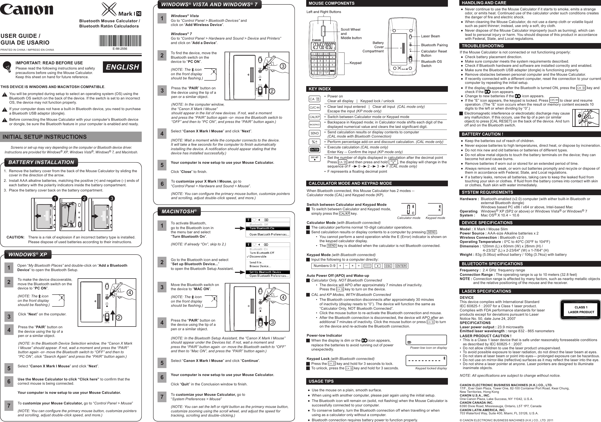  ●Keep the batteries out of reach of children.  ●Never expose batteries to high temperatures, direct heat, or dispose by incineration.  ●Do not mix new and old batteries or batteries of different types.  ●Do not allow metal objects to touch the battery terminals on the device; they can become hot and cause burns.  ●Remove batteries if worn out or stored for an extended period of time.  ●Always remove old, weak, or worn out batteries promptly and recycle or dispose of them in accordance with Federal, State, and Local regulations.  ● If a battery leaks, remove all batteries, taking care to keep the leaked uid from touching your skin or clothes. If uid from the battery comes into contact with skin or clothes, ush skin with water immediately.BATTERY CAUTION !Hardware :  Bluetooth-enabled (v2.0) computer (with either built-in Bluetooth or   external Bluetooth dongle)  Windows based PC x86 / x64 or above, Intel-based Mac Operating   Windows® XP (SP2 or above) or Windows Vista® or Windows® 7System :  Mac OS® X 10.4 ~ 10.6 SYSTEM REQUIREMENTSBluetooth Mouse Calculator /Bluetooth Ratón CalculadoraUSER GUIDE /GUIA DE USARIOPRINTED IN CHINA / IMPRESO EN CHINAENGLISH ●Use the mouse on a plain, smooth surface. ●When using with another computer, please pair again using the initial setup. ● The Bluetooth icon will remain on (solid, not ashing) when the Mouse Calculator is successfully connected to your computer. ●To conserve battery, turn the Bluetooth connection off when travelling or when using as a calculator only without a computer. ●Bluetooth connection requires battery power to function properly. USAGE TIPS ●Never continue to use the Mouse Calculator if it starts to smoke, emits a strange odor, or emits heat. Continued use of the calculator under such conditions creates the danger of re and electric shock.  ●When cleaning the Mouse Calculator, do not use a damp cloth or volatile liquid such as paint thinner; instead, use only a soft, dry cloth.  ●Never dispose of the Mouse Calculator improperly (such as burning), which can lead to personal injury or harm. You should dispose of this product in accordance with Federal, State, and Local regulations.HANDLING AND CAREFrequency :  2.4 GHz  frequency range Connection Range : The operating range is up to 10 meters (32.8 feet) NOTE : Connection range is affected by many factors, such as nearby metallic objects    and the relative positioning of the mouse and the receiver.BLUETOOTH SPECIFICATIONSModel : X Mark I Mouse Slim Power Source : AAA-size Alkaline batteries x 2Wireless Connection : Bluetooth v2.0Operating Temperature : 0ºC to 40ºC (30ºF to 104ºF)Dimension : 120mm (L) x 60mm (W) x 28mm (H) /       4-23/32&quot; (L) x 2-23/64&quot; (W) x 1-7/64&quot; (H)Weight : 83g (5.06oz) without battery / 106g (3.74oz) with batteryDEVICE SPECIFICATIONSIMPORTANT: READ BEFORE USE Please read the following instructions and safety precautions before using the Mouse Calculator.  Keep this sheet on hand for future reference.When Bluetooth connected, this Mouse Calculator has 2 modes --  Calculator mode (CAL) and Keypad mode (KP).Switch between Calculator and Keypad Mode JTo switch between Calculator and Keypad mode,  simply press the  key. Calculator Mode (with Bluetooth connected) JThe calculator performs normal 10-digit calculator operations. JSend calculation results or display contents to a computer by pressing  SEND .•  You cannot perform a send operation while the E (Error) indicator is shown on the keypad calculator display.•  The  SEND  key is disabled when the calculator is not Bluetooth connected.Keypad Mode (with Bluetooth connected) JInput the following to a computer directly: Numbers 0-9 + –× ÷Auto Power Off (APO) and Wake-up JCalculator Only, NOT Bluetooth Connected•  The device will APO after approximately 7 minutes of inactivity. Press the   key to turn on the device. JCAL and KP Modes, WITH Bluetooth Connected•  The Bluetooth connection disconnects after approximately 30 minutes of inactivity (display resets to “0”). The device will function the same as “Calculator Only, NOT Bluetooth Connected”.•  Click the mouse button to re-activate the Bluetooth connection and mouse.•  After the Bluetooth connection is disconnected, the device will APO after an additional 7 minutes of inactivity. Click the mouse button or press   to turn on the device and re-activate the Bluetooth connection.Power-low Indicator JWhen the display is dim or the   icon appears, replace the batteries to avoid running out of power unexpectedly.Keypad Lock (with Bluetooth connected) JPress the   key and hold for 3 seconds to lock.  JTo unlock, press the   key and hold for 3 seconds.CALCULATOR MODE AND KEYPAD MODEPower-low icon on displayKeypad locked displayKeypad modeCalculator modeMACINTOSH®1To activate Bluetooth,go to the Bluetooth icon in  the menu bar and select  “Turn Bluetooth On”.(NOTE: If already “On”, skip to 2.)Go to the Bluetooth icon and select “Set up Bluetooth Device...”to open the Bluetooth Setup Assistant.2Move the Bluetooth switch on the device to “MAC ON”.(NOTE: The   icon on the front display  should be ashing.)3Your computer is now setup to use your Mouse Calculator.Click “Quit” in the Conclusion window to nish.6Press the “PAIR” button on the device using the tip of a  pen or a similar object.(NOTE: In the Bluetooth Setup Assistant, the “Canon X Mark I Mouse” should appear under the Devices list. If not, wait a moment and  press the “PAIR” button again -or- move the Bluetooth switch to “OFF” and then to “Mac ON”, and press the “PAIR” button again.)4Select “Canon X Mark I Mouse” and click “Continue”.5To customize your Mouse Calculator, go to “System Preferences &gt; Mouse”(NOTE: You can set the left or right button as the primary mouse button, customize zooming using the scroll wheel, and adjust the speed for tracking, scrolling and double-clicking.)743WINDOWS® VISTA AND WINDOWS® 7Your computer is now setup to use your Mouse Calculator.Click “Close” to nish.51Windows® VistaGo to “Control Panel &gt; Bluetooth Devices” and click on “Add Wireless Device”.Windows® 7Go to “Control Panel &gt; Hardware and Sound &gt; Device and Printers” and click on “Add a Device”.Press the “PAIR” button on the device using the tip of a  pen or a similar object.(NOTE: In the computer window, the “Canon X Mark I Mouse”  should appear in the list of new devices. If not, wait a moment  and press the “PAIR” button again -or- move the Bluetooth switch to “OFF” and then to “PC ON”, and press the “PAIR” button again.)32To nd the device, move the Bluetooth switch on the  device to “PC ON”.(NOTE: The   icon on the front display  should be ashing.)Select “Canon X Mark I Mouse” and click “Next”.(NOTE: Wait a moment while the computer connects to the device. It will take a few seconds for the computer to nish automatically installing the device. A notication should appear stating that the device has installed successfully.)432To customize your X Mark I Mouse, go to “Control Panel &gt; Hardware and Sound &gt; Mouse”.(NOTE: You can congure the primary mouse button, customize pointers and scrolling, adjust double-click speed, and more.)6KEY INDEX ▪Power onClear all display   |   Keypad lock / unlock ▪Clear last input entered   |   Clear all input  (CAL mode only)Escape the input (KP mode only) ▪Switch between Calculator mode or Keypad mode ▪Backspace in Keypad mode; in Calculator mode shifts each digit of the displayed numerical value and clears the last signicant digit. ▪Send calculation results or display contents to computer  (CAL mode with Bluetooth Connection) ▪Perform percentage add-on and discount calculation. (CAL mode only)  ▪Execute calculation (CAL mode only)Enter Key -- Conrm the input (KP mode only) ▪Set the number of digits displayed in calculation after the decimal point Press   and then press and hold  , the display will change in the sequence of F   0   2   3   F (CAL mode only) ▪ F represents a oating decimal pointPress the “PAIR” button on the device using the tip of a  pen or a similar object.(NOTE: In the Bluetooth Device Selection window, the “Canon X Mark I Mouse” should appear. If not, wait a moment and press the “PAIR” button again -or- move the Bluetooth switch to “OFF” and then to  “PC ON”, click “Search Again” and press the “PAIR” button again.)4Select “Canon X Mark I Mouse” and click “Next”.52To make the device discoverable, move the Bluetooth switch on the  device to “PC ON”.(NOTE: The   icon on the front display  should be ashing.)42To customize your Mouse Calculator, go to “Control Panel &gt; Mouse”(NOTE: You can congure the primary mouse button, customize pointers and scrolling, adjust double-click speed, and more.)7Click “Next” on the computer.3THIS DEVICE IS WINDOWS AND MACINTOSH COMPATIBLE.You will be prompted during setup to select an operating system (OS) using the Bluetooth OS switch on the back of the device. If the switch is set to an incorrect OS, the device may not function properly.If your computer does not have a built-in Bluetooth device, you need to purchase a Bluetooth USB adaptor (dongle).Before connecting the Mouse Calculator with your computer’s Bluetooth device or dongle, be sure the Bluetooth feature in your computer is enabled and ready.Open “My Bluetooth Places” and double-click on “Add a Bluetooth Device” to open the Bluetooth Setup.1Use the Mouse Calculator to click “Click here” to conrm that the correct mouse is being connected.Your computer is now setup to use your Mouse Calculator.6E-IM-2556© CANON ELECTRONIC BUSINESS MACHINES (H.K.) CO., LTD. 2011CANON ELECTRONIC BUSINESS MACHINES (H.K.) CO., LTD.17/F., Ever Gain Plaza, Tower One, 82-100 Container Port Road, Kwai Chung, New Territories, Hong KongCANON U.S.A., INC.One Canon Plaza, Lake Success, NY 11042, U.S.A.CANON CANADA INC.6390 Dixie Road, Mississauga, Ontario, L5T 1P7, CanadaCANON LATIN AMERICA, INC.703 Waterford Way, Suite 400, Miami, FL 33126, U.S.A.WINDOWS® XPScreens or set-up may vary depending on the computer or Bluetooth device driver.Instructions are provided for Windows® XP, Windows Vista®, Windows® 7, and Macintosh.INITIAL SETUP INSTRUCTIONS1.  Remove the battery cover from the back of the Mouse Calculator by sliding the cover in the direction of the arrow. 2.  Install AAA alkaline batteries, matching the positive (+) and negative (–) ends of each battery with the polarity indicators inside the battery compartment.3.  Place the battery cover back on the battery compartment.CAUTION:  There is a risk of explosion if an incorrect battery type is installed.   Please dispose of used batteries according to their instructions.BATTERY INSTALLATIONNOTE: All specications are subject to change without notice.DEVICE This device complies with International Standard  IEC 60825-1 : 2007 for a Class 1 laser product. Complies with FDA performance standards for laser products except for deviations pursuant to Laser Notice No. 50, date June 24, 2007SPECIFICATIONSLaser power output : 23.9 microwattsEmitted laser wavelength : range 832 - 865 nanometersLASER PRODUCT CAUTION ! ▪This is a Class 1 laser device that is safe under reasonably foreseeable conditions as described by IEC 60825-1 : 2007. ▪Do not allow children to use the laser product unsupervised.  ▪To avoid possible exposure to laser radiation, do not direct the laser beam at eyes.  ▪Do not stare at laser beam or point into eyes — prolonged exposure can be hazardous. ▪ Do not use on mirror-like (reective) surfaces as it may reect the laser into the eye. ▪Do not shine a laser pointer at anyone. Laser pointers are designed to illuminate inanimate objects. LASER SPECIFICATIONSIf the Mouse Calculator is not connected or not functioning properly: ●Check battery placement direction. ●Make sure computer meets the system requirements described. ●Check if Bluetooth hardware and software are installed correctly and enabled. ●Make sure the Bluetooth USB adapter (dongle) is functioning properly. ●Remove obstacles between personal computer and the Mouse Calculator. ●If recently connected with a different computer, reset the connection to your current computer by repeating the initial setup. ●If the display disappears after the Bluetooth is turned ON, press the   key and check if the    icon appears. ●Change to new batteries if the    icon appears. ●If the “E” icon appears, the keypad is locked. Press   to clear and resume operation. (The “E” icon occurs when the result or memory content exceeds 10 digits to the left or when dividing by “0”.) JElectromagnetic interference or electrostatic discharge may cause any malfunction. If this occurs, use the tip of a pen (or similar object) to press [CAL RESET] on the back of the device. And turn off and on the Bluetooth switch. TROUBLESHOOTINGMOUSE COMPONENTS 