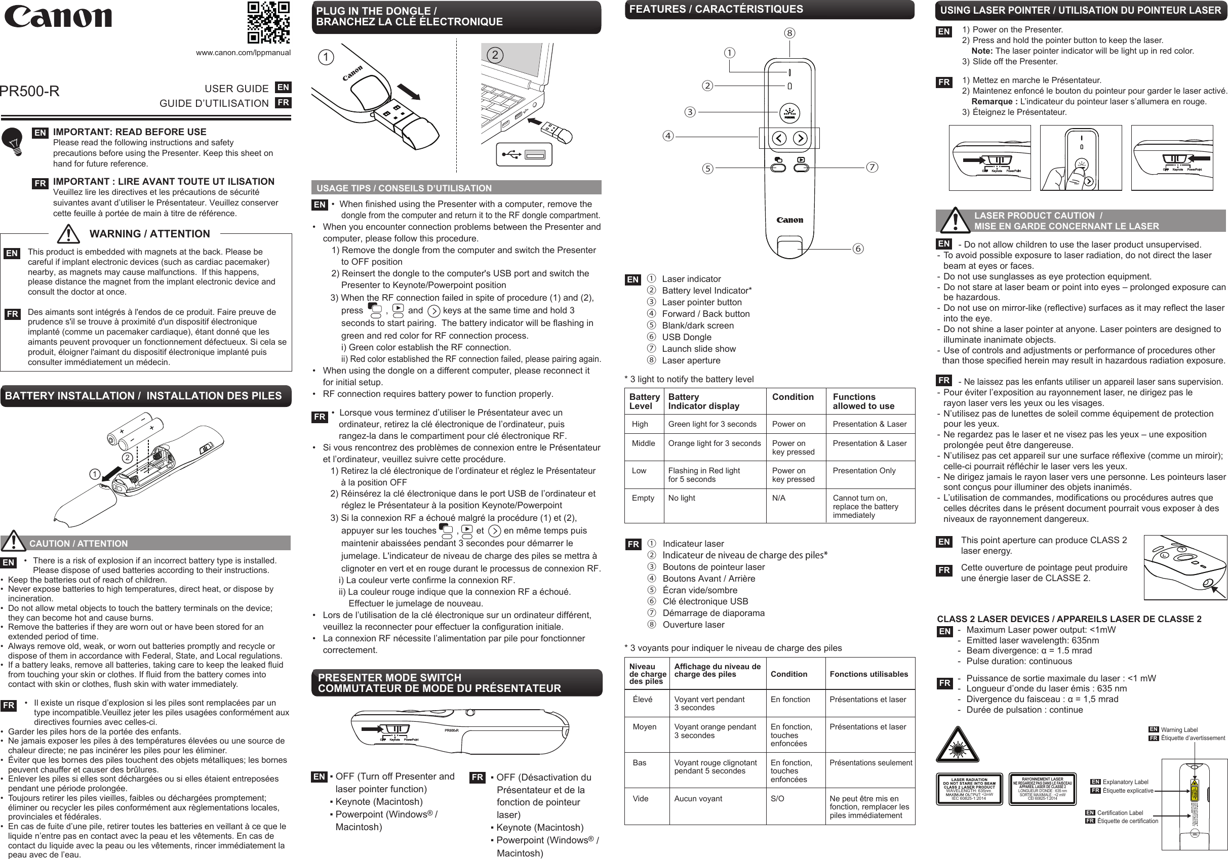 USAGE TIPS / CONSEILS D’UTILISATIONPR500-Rwww.canon.com/lppmanual        - Do not allow children to use the laser product unsupervised.- To avoid possible exposure to laser radiation, do not direct the laser    beam at eyes or faces. - Do not use sunglasses as eye protection equipment.- Do not stare at laser beam or point into eyes – prolonged exposure can    be hazardous. - Do not use on mirror-like (reflective) surfaces as it may reflect the laser    into the eye. - Do not shine a laser pointer at anyone. Laser pointers are designed to    illuminate inanimate objects. - Use of controls and adjustments or performance of procedures other  than those specified herein may result in hazardous radiation exposure.         - Ne laissez pas les enfants utiliser un appareil laser sans supervision.- Pour éviter l’exposition au rayonnement laser, ne dirigez pas le  rayon laser vers les yeux ou les visages.- N’utilisez pas de lunettes de soleil comme équipement de protection    pour les yeux.- Ne regardez pas le laser et ne visez pas les yeux – une exposition    prolongée peut être dangereuse.- N’utilisez pas cet appareil sur une surface réflexive (comme un miroir);    celle-ci pourrait réfléchir le laser vers les yeux.- Ne dirigez jamais le rayon laser vers une personne. Les pointeurs laser    sont conçus pour illuminer des objets inanimés.- L’utilisation de commandes, modifications ou procédures autres que    celles décrites dans le présent document pourrait vous exposer à des    niveaux de rayonnement dangereux.USER GUIDEGUIDE D’UTILISATIONENFRIMPORTANT: READ BEFORE USEPlease read the following instructions and safety precautions before using the Presenter. Keep this sheet on hand for future reference.IMPORTANT : LIRE AVANT TOUTE UT ILISATION Veuillez lire les directives et les précautions de sécurité suivantes avant d’utiliser le Présentateur. Veuillez conserver cette feuille à portée de main à titre de référence.    ENFRPLUG IN THE DONGLE / BRANCHEZ LA CLÉ ÉLECTRONIQUE  •  When finished using the Presenter with a computer, remove the         dongle from the computer and return it to the RF dongle compartment.•  When you encounter connection problems between the Presenter and   computer, please follow this procedure.  1) Remove the dongle from the computer and switch the Presenter        to OFF position  2) Reinsert the dongle to the computer&apos;s USB port and switch the        Presenter to Keynote/Powerpoint position     3) When the RF connection failed in spite of procedure (1) and (2),         press         ,        and        keys at the same time and hold 3        seconds to start pairing.  The battery indicator will be flashing in        green and red color for RF connection process.        i) Green color establish the RF connection.        ii) Red color established the RF connection failed, please pairing again. •  When using the dongle on a different computer, please reconnect it  for initial setup.•  RF connection requires battery power to function properly.  •  Lorsque vous terminez d’utiliser le Présentateur avec un        ordinateur, retirez la clé électronique de l’ordinateur, puis        rangez-la dans le compartiment pour clé électronique RF.•  Si vous rencontrez des problèmes de connexion entre le Présentateur   et l’ordinateur, veuillez suivre cette procédure.     1) Retirez la clé électronique de l’ordinateur et réglez le Présentateur        à la position OFF     2) Réinsérez la clé électronique dans le port USB de l’ordinateur et        réglez le Présentateur à la position Keynote/Powerpoint     3) Si la connexion RF a échoué malgré la procédure (1) et (2),        appuyer sur les touches        ,       et        en même temps puis        maintenir abaissées pendant 3 secondes pour démarrer le        jumelage. L&apos;indicateur de niveau de charge des piles se mettra à        clignoter en vert et en rouge durant le processus de connexion RF.       i) La couleur verte confirme la connexion RF.       ii) La couleur rouge indique que la connexion RF a échoué.           Effectuer le jumelage de nouveau.•  Lors de l’utilisation de la clé électronique sur un ordinateur différent,  veuillez la reconnecter pour effectuer la configuration initiale.•  La connexion RF nécessite l’alimentation par pile pour fonctionner  correctement.ENFRFEATURES / CARACTÉRISTIQUES EN ①  Laser indicator ②  Battery level Indicator* ③  Laser pointer button ④  Forward / Back button ⑤  Blank/dark screen⑥  USB Dongle  ⑦  Launch slide show  ⑧  Laser aperture  LASER PRODUCT CAUTION  /   MISE EN GARDE CONCERNANT LE LASERENFR This product is embedded with magnets at the back. Please be   careful if implant electronic devices (such as cardiac pacemaker)  nearby, as magnets may cause malfunctions.  If this happens,   please distance the magnet from the implant electronic device and  consult the doctor at once.   Des aimants sont intégrés à l&apos;endos de ce produit. Faire preuve de   prudence s&apos;il se trouve à proximité d&apos;un dispositif électronique   implanté (comme un pacemaker cardiaque), étant donné que les   aimants peuvent provoquer un fonctionnement défectueux. Si cela se  produit, éloigner l&apos;aimant du dispositif électronique implanté puis  consulter immédiatement un médecin.21This point aperture can produce CLASS 2 laser energy.Cette ouverture de pointage peut produire une énergie laser de CLASSE 2.ENFR           CAUTION / ATTENTION   •  There is a risk of explosion if an incorrect battery type is installed.     Please dispose of used batteries according to their instructions. •  Keep the batteries out of reach of children. •  Never expose batteries to high temperatures, direct heat, or dispose by   incineration.•  Do not allow metal objects to touch the battery terminals on the device;    they can become hot and cause burns. •  Remove the batteries if they are worn out or have been stored for an     extended period of time.•  Always remove old, weak, or worn out batteries promptly and recycle or    dispose of them in accordance with Federal, State, and Local regulations. •  If a battery leaks, remove all batteries, taking care to keep the leaked fluid    from touching your skin or clothes. If fluid from the battery comes into    contact with skin or clothes, flush skin with water immediately.  •  Il existe un risque d’explosion si les piles sont remplacées par un    type incompatible.Veuillez jeter les piles usagées conformément aux    directives fournies avec celles-ci.•  Garder les piles hors de la portée des enfants.•  Ne jamais exposer les piles à des températures élevées ou une source de    chaleur directe; ne pas incinérer les piles pour les éliminer.•  Éviter que les bornes des piles touchent des objets métalliques; les bornes  peuvent chauffer et causer des brûlures.•  Enlever les piles si elles sont déchargées ou si elles étaient entreposées    pendant une période prolongée.•  Toujours retirer les piles vieilles, faibles ou déchargées promptement;    éliminer ou recycler les piles conformément aux règlementations locales,    provinciales et fédérales.•  En cas de fuite d’une pile, retirer toutes les batteries en veillant à ce que le    liquide n’entre pas en contact avec la peau et les vêtements. En cas de   contact du liquide avec la peau ou les vêtements, rincer immédiatement la    peau avec de l’eau.ENFRBATTERY INSTALLATION /  INSTALLATION DES PILES1++2ENFRWARNING / ATTENTIONUSING LASER POINTER / UTILISATION DU POINTEUR LASER1) Power on the Presenter.  2) Press and hold the pointer button to keep the laser.    Note: The laser pointer indicator will be light up in red color.   3) Slide off the Presenter.1) Mettez en marche le Présentateur.2) Maintenez enfoncé le bouton du pointeur pour garder le laser activé.    Remarque : L’indicateur du pointeur laser s’allumera en rouge.3) Éteignez le Présentateur.ENFRFR ①  Indicateur laser②  Indicateur de niveau de charge des piles* ③  Boutons de pointeur laser④  Boutons Avant / Arrière⑤  Écran vide/sombre ⑥  Clé électronique USB⑦  Démarrage de diaporama ⑧  Ouverture laserPRESENTER MODE SWITCH COMMUTATEUR DE MODE DU PRÉSENTATEUR▪ OFF (Turn off Presenter and   laser pointer function)▪ Keynote (Macintosh) ▪ Powerpoint (Windows® /  Macintosh)EN FR ▪ OFF (Désactivation du   Présentateur et de la   fonction de pointeur  laser)▪ Keynote (Macintosh)▪ Powerpoint (Windows® /  Macintosh)①②③④⑤⑥⑧⑦CLASS 2 LASER DEVICES / APPAREILS LASER DE CLASSE 2 -  Maximum Laser power output: &lt;1mW                      -  Emitted laser wavelength: 635nm   -  Beam divergence: α = 1.5 mrad  -  Pulse duration: continuous  -  Puissance de sortie maximale du laser : &lt;1 mW  -  Longueur d’onde du laser émis : 635 nm  -  Divergence du faisceau : α = 1,5 mrad  -  Durée de pulsation : continueENFRRAYONNEMENT LASERNE REGARDEZ PAS DANS LE FAISCEAUAPPAREIL LASER DE CLASSE 2LONGUEUR D&apos;ONDE : 635 nmSORTIE MAXIMALE : &lt;2 mWCEI 60825-1:2014WAVELENGTH: 635nmIEC 60825-1:2014Warning LabelÉtiquette d’avertissementENFRExplanatory LabelÉtiquette explicative ENFRCertification LabelÉtiquette de certification ENFR&lt;2mW* 3 light to notify the battery level  Battery Battery  Condition  Functions Level  Indicator display    allowed to use  High  Green light for 3 seconds  Power on  Presentation &amp; Laser Middle  Orange light for 3 seconds  Power on  Presentation &amp; Laser     key pressed Low  Flashing in Red light  Power on  Presentation Only   for 5 seconds  key pressed Empty  No light  N/A  Cannot turn on,        replace the battery        immediately* 3 voyants pour indiquer le niveau de charge des pilesNiveau   Affichage du niveau de     de charge  charge des piles  Condition  Fonctions utilisables   des piles  Élevé  Voyant vert pendant   En fonction  Présentations et laser    3 secondes  Moyen  Voyant orange pendant   En fonction,  Présentations et laser    3 secondes  touches     enfoncées   Bas  Voyant rouge clignotant   En fonction, Présentations seulement    pendant 5 secondes  touches      enfoncées  Vide  Aucun voyant  S/O  Ne peut être mis en        fonction, remplacer les         piles immédiatement