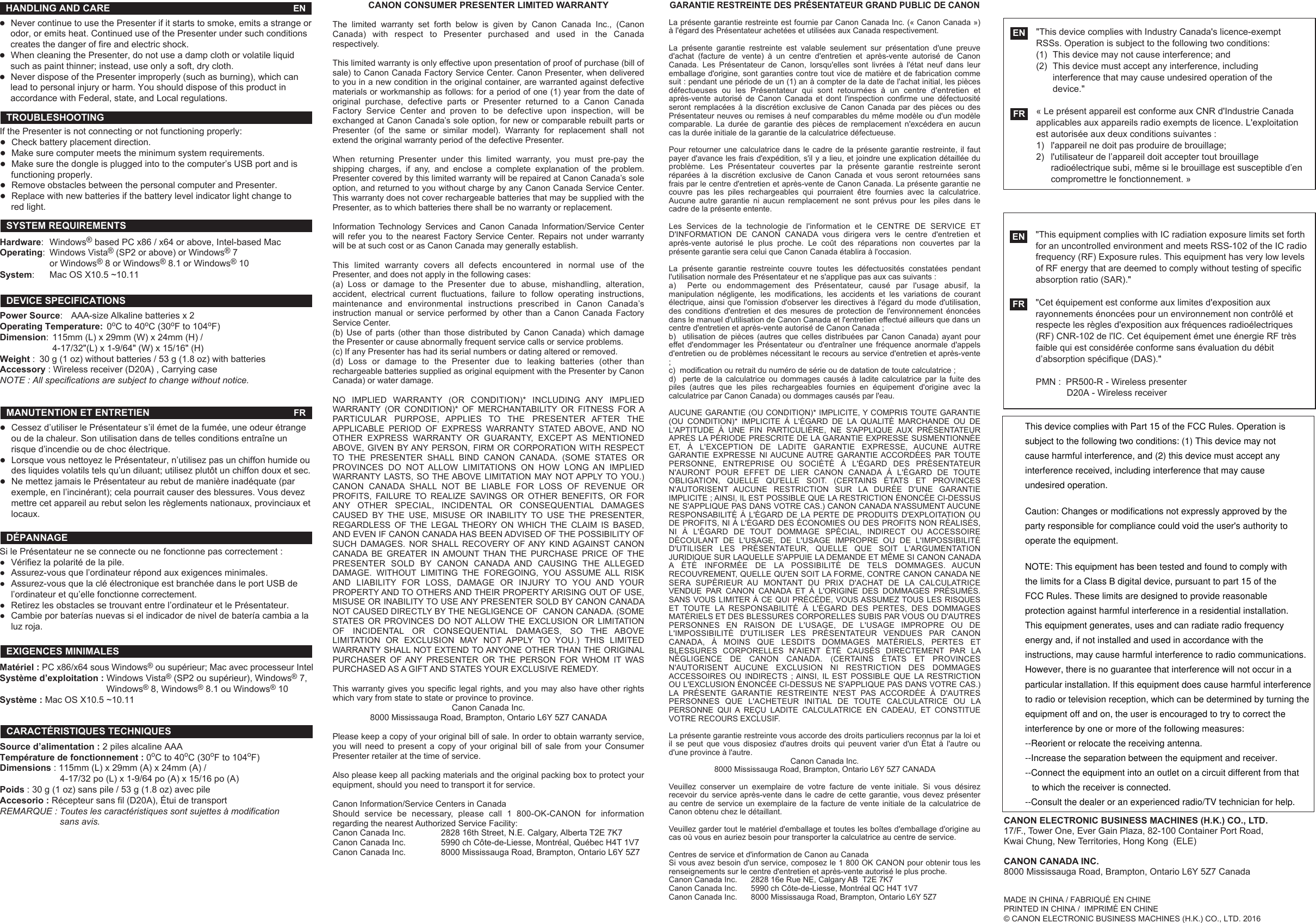Si le Présentateur ne se connecte ou ne fonctionne pas correctement :●  Vérifiez la polarité de la pile.●  Assurez-vous que l’ordinateur répond aux exigences minimales.●  Assurez-vous que la clé électronique est branchée dans le port USB de   l’ordinateur et qu’elle fonctionne correctement.●  Retirez les obstacles se trouvant entre l’ordinateur et le Présentateur.●  Cambie por baterías nuevas si el indicador de nivel de batería cambia a la   luz roja.CANON ELECTRONIC BUSINESS MACHINES (H.K.) CO., LTD.17/F., Tower One, Ever Gain Plaza, 82-100 Container Port Road, Kwai Chung, New Territories, Hong Kong  (ELE)CANON CANADA INC.8000 Mississauga Road, Brampton, Ontario L6Y 5Z7 CanadaCANON CONSUMER PRESENTER LIMITED WARRANTYThe limited warranty set forth below is given by Canon Canada Inc., (Canon Canada) with respect to Presenter purchased and used in the Canada respectively.This limited warranty is only effective upon presentation of proof of purchase (bill of sale) to Canon Canada Factory Service Center. Canon Presenter, when delivered to you in a new condition in the original container, are warranted against defective materials or workmanship as follows: for a period of one (1) year from the date of original purchase, defective parts or Presenter returned to a Canon Canada Factory Service Center and proven to be defective upon inspection, will be exchanged at Canon Canada’s sole option, for new or comparable rebuilt parts or Presenter (of the same or similar model). Warranty for replacement shall not extend the original warranty period of the defective Presenter.When returning Presenter under this limited warranty, you must pre-pay the shipping charges, if any, and enclose a complete explanation of the problem. Presenter covered by this limited warranty will be repaired at Canon Canada’s sole option, and returned to you without charge by any Canon Canada Service Center. This warranty does not cover rechargeable batteries that may be supplied with the Presenter, as to which batteries there shall be no warranty or replacement.Information Technology Services and Canon Canada Information/Service Center will refer you to the nearest Factory Service Center. Repairs not under warranty will be at such cost or as Canon Canada may generally establish.This limited warranty covers all defects encountered in normal use of the Presenter, and does not apply in the following cases:(a) Loss or damage to the Presenter due to abuse, mishandling, alteration, accident, electrical current fluctuations, failure to follow operating instructions, maintenance and environmental instructions prescribed in Canon Canada’s instruction manual or service performed by other than a Canon Canada Factory Service Center.(b) Use of parts (other than those distributed by Canon Canada) which damage the Presenter or cause abnormally frequent service calls or service problems.(c) If any Presenter has had its serial numbers or dating altered or removed.(d) Loss or damage to the Presenter due to leaking batteries (other than rechargeable batteries supplied as original equipment with the Presenter by Canon Canada) or water damage.NO IMPLIED WARRANTY (OR CONDITION)* INCLUDING ANY IMPLIED WARRANTY (OR CONDITION)* OF MERCHANTABILITY OR FITNESS FOR A PARTICULAR PURPOSE, APPLIES TO THE PRESENTER AFTER THE APPLICABLE PERIOD OF EXPRESS WARRANTY STATED ABOVE, AND NO OTHER EXPRESS WARRANTY OR GUARANTY, EXCEPT AS MENTIONED ABOVE, GIVEN BY ANY PERSON, FIRM OR CORPORATION WITH RESPECT TO THE PRESENTER SHALL BIND CANON CANADA. (SOME STATES OR PROVINCES DO NOT ALLOW LIMITATIONS ON HOW LONG AN IMPLIED WARRANTY LASTS, SO THE ABOVE LIMITATION MAY NOT APPLY TO YOU.) CANON CANADA SHALL NOT BE LIABLE FOR LOSS OF REVENUE OR PROFITS, FAILURE TO REALIZE SAVINGS OR OTHER BENEFITS, OR FOR ANY OTHER SPECIAL, INCIDENTAL OR CONSEQUENTIAL DAMAGES CAUSED BY THE USE, MISUSE OR INABILITY TO USE THE PRESENTER, REGARDLESS OF THE LEGAL THEORY ON WHICH THE CLAIM IS BASED, AND EVEN IF CANON CANADA HAS BEEN ADVISED OF THE POSSIBILITY OF SUCH DAMAGES. NOR SHALL RECOVERY OF ANY KIND AGAINST CANON CANADA BE GREATER IN AMOUNT THAN THE PURCHASE PRICE OF THE PRESENTER SOLD BY CANON CANADA AND CAUSING THE ALLEGED DAMAGE. WITHOUT LIMITING THE FOREGOING, YOU ASSUME ALL RISK AND LIABILITY FOR LOSS, DAMAGE OR INJURY TO YOU AND YOUR PROPERTY AND TO OTHERS AND THEIR PROPERTY ARISING OUT OF USE, MISUSE OR INABILITY TO USE ANY PRESENTER SOLD BY CANON CANADA NOT CAUSED DIRECTLY BY THE NEGLIGENCE OF  CANON CANADA. (SOME STATES OR PROVINCES DO NOT ALLOW THE EXCLUSION OR LIMITATION OF INCIDENTAL OR CONSEQUENTIAL DAMAGES, SO THE ABOVE LIMITATION OR EXCLUSION MAY NOT APPLY TO YOU.) THIS LIMITED WARRANTY SHALL NOT EXTEND TO ANYONE OTHER THAN THE ORIGINAL PURCHASER OF ANY PRESENTER OR THE PERSON FOR WHOM IT WAS PURCHASED AS A GIFT AND STATES YOUR EXCLUSIVE REMEDY.This warranty gives you specific legal rights, and you may also have other rights which vary from state to state or province to province.Canon Canada Inc.8000 Mississauga Road, Brampton, Ontario L6Y 5Z7 CANADAPlease keep a copy of your original bill of sale. In order to obtain warranty service, you will need to present a copy of your original bill of sale from your Consumer Presenter retailer at the time of service.Also please keep all packing materials and the original packing box to protect your equipment, should you need to transport it for service.Canon Information/Service Centers in CanadaShould service be necessary, please call 1 800-OK-CANON for information regarding the nearest Authorized Service Facility:Canon Canada Inc.    2828 16th Street, N.E. Calgary, Alberta T2E 7K7Canon Canada Inc.    5990 ch Côte-de-Liesse, Montréal, Québec H4T 1V7      Canon Canada Inc.   8000 Mississauga Road, Brampton, Ontario L6Y 5Z7GARANTIE RESTREINTE DES PRÉSENTATEUR GRAND PUBLIC DE CANONLa présente garantie restreinte est fournie par Canon Canada Inc. (« Canon Canada ») à l&apos;égard des Présentateur achetées et utilisées aux Canada respectivement.La présente garantie restreinte est valable seulement sur présentation d&apos;une preuve d&apos;achat (facture de vente) à un centre d&apos;entretien et après-vente autorisé de Canon Canada. Les Présentateur de Canon, lorsqu&apos;elles sont livrées à l&apos;état neuf dans leur emballage d&apos;origine, sont garanties contre tout vice de matière et de fabrication comme suit : pendant une période de un (1) an à compter de la date de l&apos;achat initial, les pièces défectueuses ou les Présentateur qui sont retournées à un centre d&apos;entretien et après-vente autorisé de Canon Canada et dont l&apos;inspection confirme une défectuosité seront remplacées à la discrétion exclusive de Canon Canada par des pièces ou des Présentateur neuves ou remises à neuf comparables du même modèle ou d&apos;un modèle comparable. La durée de garantie des pièces de remplacement n&apos;excédera en aucun cas la durée initiale de la garantie de la calculatrice défectueuse.Pour retourner une calculatrice dans le cadre de la présente garantie restreinte, il faut payer d&apos;avance les frais d&apos;expédition, s&apos;il y a lieu, et joindre une explication détaillée du problème. Les Présentateur couvertes par la présente garantie restreinte seront réparées à la discrétion exclusive de Canon Canada et vous seront retournées sans frais par le centre d&apos;entretien et après-vente de Canon Canada. La présente garantie ne couvre pas les piles rechargeables qui pourraient être fournies avec la calculatrice. Aucune autre garantie ni aucun remplacement ne sont prévus pour les piles dans le cadre de la présente entente.Les Services de la technologie de l&apos;information et le CENTRE DE SERVICE ET D&apos;INFORMATION DE CANON CANADA vous dirigera vers le centre d&apos;entretien et après-vente autorisé le plus proche. Le coût des réparations non couvertes par la présente garantie sera celui que Canon Canada établira à l&apos;occasion.La présente garantie restreinte couvre toutes les défectuosités constatées pendant l&apos;utilisation normale des Présentateur et ne s&apos;applique pas aux cas suivants :a)  Perte ou endommagement des Présentateur, causé par l&apos;usage abusif, la manipulation négligente, les modifications, les accidents et les variations de courant électrique, ainsi que l&apos;omission d&apos;observer les directives à l&apos;égard du mode d&apos;utilisation, des conditions d&apos;entretien et des mesures de protection de l&apos;environnement énoncées dans le manuel d&apos;utilisation de Canon Canada et l&apos;entretien effectué ailleurs que dans un centre d&apos;entretien et après-vente autorisé de Canon Canada ;b)  utilisation de pièces (autres que celles distribuées par Canon Canada) ayant pour effet d&apos;endommager les Présentateur ou d&apos;entraîner une fréquence anormale d&apos;appels d&apos;entretien ou de problèmes nécessitant le recours au service d&apos;entretien et après-vente ;c)  modification ou retrait du numéro de série ou de datation de toute calculatrice ;d)  perte de la calculatrice ou dommages causés à ladite calculatrice par la fuite des piles (autres que les piles rechargeables fournies en équipement d&apos;origine avec la calculatrice par Canon Canada) ou dommages causés par l&apos;eau.AUCUNE GARANTIE (OU CONDITION)* IMPLICITE, Y COMPRIS TOUTE GARANTIE (OU CONDITION)* IMPLICITE À L&apos;ÉGARD DE LA QUALITÉ MARCHANDE OU DE L&apos;APTITUDE À UNE FIN PARTICULIÈRE, NE S&apos;APPLIQUE AUX PRÉSENTATEUR APRÈS LA PÉRIODE PRESCRITE DE LA GARANTIE EXPRESSE SUSMENTIONNÉE ET, À L&apos;EXCEPTION DE LADITE GARANTIE EXPRESSE, AUCUNE AUTRE GARANTIE EXPRESSE NI AUCUNE AUTRE GARANTIE ACCORDÉES PAR TOUTE PERSONNE, ENTREPRISE OU SOCIÉTÉ À L&apos;ÉGARD DES PRÉSENTATEUR N&apos;AURONT POUR EFFET DE LIER CANON CANADA À L&apos;ÉGARD DE TOUTE OBLIGATION, QUELLE QU&apos;ELLE SOIT. (CERTAINS ÉTATS ET PROVINCES N&apos;AUTORISENT AUCUNE RESTRICTION SUR LA DURÉE D&apos;UNE GARANTIE IMPLICITE ; AINSI, IL EST POSSIBLE QUE LA RESTRICTION ÉNONCÉE CI-DESSUS NE S&apos;APPLIQUE PAS DANS VOTRE CAS.) CANON CANADA N&apos;ASSUMENT AUCUNE RESPONSABILITÉ À L&apos;ÉGARD DE LA PERTE DE PRODUITS D&apos;EXPLOITATION OU DE PROFITS, NI À L&apos;ÉGARD DES ÉCONOMIES OU DES PROFITS NON RÉALISÉS, NI À L&apos;ÉGARD DE TOUT DOMMAGE SPÉCIAL, INDIRECT OU ACCESSOIRE DÉCOULANT DE L&apos;USAGE, DE L&apos;USAGE IMPROPRE OU DE L&apos;IMPOSSIBILITÉ D&apos;UTILISER LES PRÉSENTATEUR, QUELLE QUE SOIT L&apos;ARGUMENTATION JURIDIQUE SUR LAQUELLE S&apos;APPUIE LA DEMANDE ET MÊME SI CANON CANADA A ÉTÉ INFORMÉE DE LA POSSIBILITÉ DE TELS DOMMAGES. AUCUN RECOUVREMENT, QUELLE QU&apos;EN SOIT LA FORME, CONTRE CANON CANADA NE SERA SUPÉRIEUR AU MONTANT DU PRIX D&apos;ACHAT DE LA CALCULATRICE VENDUE PAR CANON CANADA ET À L&apos;ORIGINE DES DOMMAGES PRÉSUMÉS. SANS VOUS LIMITER À CE QUI PRÉCÈDE, VOUS ASSUMEZ TOUS LES RISQUES ET TOUTE LA RESPONSABILITÉ À L&apos;ÉGARD DES PERTES, DES DOMMAGES MATÉRIELS ET DES BLESSURES CORPORELLES SUBIS PAR VOUS OU D&apos;AUTRES PERSONNES EN RAISON DE L&apos;USAGE, DE L&apos;USAGE IMPROPRE OU DE L&apos;IMPOSSIBILITÉ D&apos;UTILISER LES PRÉSENTATEUR VENDUES PAR CANON CANADA, À MOINS QUE LESDITS DOMMAGES MATÉRIELS, PERTES ET BLESSURES CORPORELLES N&apos;AIENT ÉTÉ CAUSÉS DIRECTEMENT PAR LA NÉGLIGENCE DE CANON CANADA. (CERTAINS ÉTATS ET PROVINCES N&apos;AUTORISENT AUCUNE EXCLUSION NI RESTRICTION DES DOMMAGES ACCESSOIRES OU INDIRECTS ; AINSI, IL EST POSSIBLE QUE LA RESTRICTION OU L&apos;EXCLUSION ÉNONCÉE CI-DESSUS NE S&apos;APPLIQUE PAS DANS VOTRE CAS.) LA PRÉSENTE GARANTIE RESTREINTE N&apos;EST PAS ACCORDÉE À D&apos;AUTRES PERSONNES QUE L&apos;ACHETEUR INITIAL DE TOUTE CALCULATRICE OU LA PERSONNE QUI A REÇU LADITE CALCULATRICE EN CADEAU, ET CONSTITUE VOTRE RECOURS EXCLUSIF.La présente garantie restreinte vous accorde des droits particuliers reconnus par la loi et il se peut que vous disposiez d&apos;autres droits qui peuvent varier d&apos;un État à l&apos;autre ou d&apos;une province à l&apos;autre. Canon Canada Inc.8000 Mississauga Road, Brampton, Ontario L6Y 5Z7 CANADAVeuillez conserver un exemplaire de votre facture de vente initiale. Si vous désirez recevoir du service après-vente dans le cadre de cette garantie, vous devez présenter au centre de service un exemplaire de la facture de vente initiale de la calculatrice de Canon obtenu chez le détaillant.Veuillez garder tout le matériel d&apos;emballage et toutes les boîtes d&apos;emballage d&apos;origine au cas où vous en auriez besoin pour transporter la calculatrice au centre de service.Centres de service et d&apos;information de Canon au CanadaSi vous avez besoin d&apos;un service, composez le 1 800 OK CANON pour obtenir tous les renseignements sur le centre d&apos;entretien et après-vente autorisé le plus proche.Canon Canada Inc.  2828 16e Rue NE, Calgary AB  T2E 7K7 Canon Canada Inc.  5990 ch Côte-de-Liesse, Montréal QC H4T 1V7Canon Canada Inc.   8000 Mississauga Road, Brampton, Ontario L6Y 5Z7 MADE IN CHINA / FABRIQUÉ EN CHINEPRINTED IN CHINA /  IMPRIMÉ EN CHINE© CANON ELECTRONIC BUSINESS MACHINES (H.K.) CO., LTD. 2016●Never continue to use the Presenter if it starts to smoke, emits a strange or  odor, or emits heat. Continued use of the Presenter under such conditions   creates the danger of fire and electric shock.●When cleaning the Presenter, do not use a damp cloth or volatile liquid   such as paint thinner; instead, use only a soft, dry cloth. ●Never dispose of the Presenter improperly (such as burning), which can   lead to personal injury or harm. You should dispose of this product in   accordance with Federal, state, and Local regulations.HANDLING AND CARE  ENIf the Presenter is not connecting or not functioning properly: ●Check battery placement direction.●Make sure computer meets the minimum system requirements.●Make sure the dongle is plugged into to the computer’s USB port and is   functioning properly. ●Remove obstacles between the personal computer and Presenter. ●Replace with new batteries if the battery level indicator light change to   red light. TROUBLESHOOTINGHardware: Windows® based PC x86 / x64 or above, Intel-based MacOperating: Windows Vista® (SP2 or above) or Windows® 7  or Windows® 8 or Windows® 8.1 or Windows® 10System:  Mac OS X10.5 ~10.11 SYSTEM REQUIREMENTS Power Source:  AAA-size Alkaline batteries x 2 Operating Temperature:  0oC to 40oC (30oF to 104oF) Dimension:  115mm (L) x 29mm (W) x 24mm (H) /  4-17/32&quot;(L) x 1-9/64&quot; (W) x 15/16&quot; (H)Weight :  30 g (1 oz) without batteries / 53 g (1.8 oz) with batteriesAccessory : Wireless receiver (D20A) , Carrying case NOTE : All specifications are subject to change without notice. DEVICE SPECIFICATIONS●Cessez d’utiliser le Présentateur s’il émet de la fumée, une odeur étrange    ou de la chaleur. Son utilisation dans de telles conditions entraîne un    risque d’incendie ou de choc électrique.●Lorsque vous nettoyez le Présentateur, n’utilisez pas un chiffon humide ou    des liquides volatils tels qu’un diluant; utilisez plutôt un chiffon doux et sec.●Ne mettez jamais le Présentateur au rebut de manière inadéquate (par    exemple, en l’incinérant); cela pourrait causer des blessures. Vous devez    mettre cet appareil au rebut selon les règlements nationaux, provinciaux et    locaux.MANUTENTION ET ENTRETIEN FRDÉPANNAGEMatériel : PC x86/x64 sous Windows® ou supérieur; Mac avec processeur IntelSystème d’exploitation : Windows Vista® (SP2 ou supérieur), Windows® 7,                   Windows® 8, Windows® 8.1 ou Windows® 10Système : Mac OS X10.5 ~10.11EXIGENCES MINIMALESSource d’alimentation : 2 piles alcaline AAATempérature de fonctionnement : 0oC to 40oC (30oF to 104oF) Dimensions : 115mm (L) x 29mm (A) x 24mm (A) /     4-17/32 po (L) x 1-9/64 po (A) x 15/16 po (A)Poids : 30 g (1 oz) sans pile / 53 g (1.8 oz) avec pileAccesorio : Récepteur sans fil (D20A), Étui de transport REMARQUE : Toutes les caractéristiques sont sujettes à modification       sans avis.CARACTÉRISTIQUES TECHNIQUES&quot;This device complies with Industry Canada&apos;s licence-exempt RSSs. Operation is subject to the following two conditions:(1)  This device may not cause interference; and(2)  This device must accept any interference, including      interference that may cause undesired operation of the     device.&quot;« Le présent appareil est conforme aux CNR d&apos;Industrie Canada applicables aux appareils radio exempts de licence. L&apos;exploitation est autorisée aux deux conditions suivantes :1) l&apos;appareil ne doit pas produire de brouillage;2) l&apos;utilisateur de l’appareil doit accepter tout brouillage      radioélectrique subi, même si le brouillage est susceptible d’en    compromettre le fonctionnement. »ENFR&quot;This equipment complies with IC radiation exposure limits set forth for an uncontrolled environment and meets RSS-102 of the IC radio frequency (RF) Exposure rules. This equipment has very low levels of RF energy that are deemed to comply without testing of specific absorption ratio (SAR).&quot;&quot;Cet équipement est conforme aux limites d&apos;exposition aux rayonnements énoncées pour un environnement non contrôlé et respecte les règles d&apos;exposition aux fréquences radioélectriques (RF) CNR-102 de l&apos;IC. Cet équipement émet une énergie RF très faible qui est considérée conforme sans évaluation du débit d’absorption spécifique (DAS).&quot;PMN :  PR500-R - Wireless presenter     D20A - Wireless receiver   FRENThis device complies with Part 15 of the FCC Rules. Operation is subject to the following two conditions: (1) This device may not cause harmful interference, and (2) this device must accept anyinterference received, including interference that may causeundesired operation.Caution: Changes or modifications not expressly approved by theparty responsible for compliance could void the user&apos;s authority tooperate the equipment.NOTE: This equipment has been tested and found to comply withthe limits for a Class B digital device, pursuant to part 15 of the FCC Rules. These limits are designed to provide reasonable protection against harmful interference in a residential installation.This equipment generates, uses and can radiate radio frequency energy and, if not installed and used in accordance with the instructions, may cause harmful interference to radio communications.However, there is no guarantee that interference will not occur in a particular installation. If this equipment does cause harmful interferenceto radio or television reception, which can be determined by turning the equipment off and on, the user is encouraged to try to correct theinterference by one or more of the following measures:--Reorient or relocate the receiving antenna.--Increase the separation between the equipment and receiver.--Connect the equipment into an outlet on a circuit different from thatto which the receiver is connected.--Consult the dealer or an experienced radio/TV technician for help.