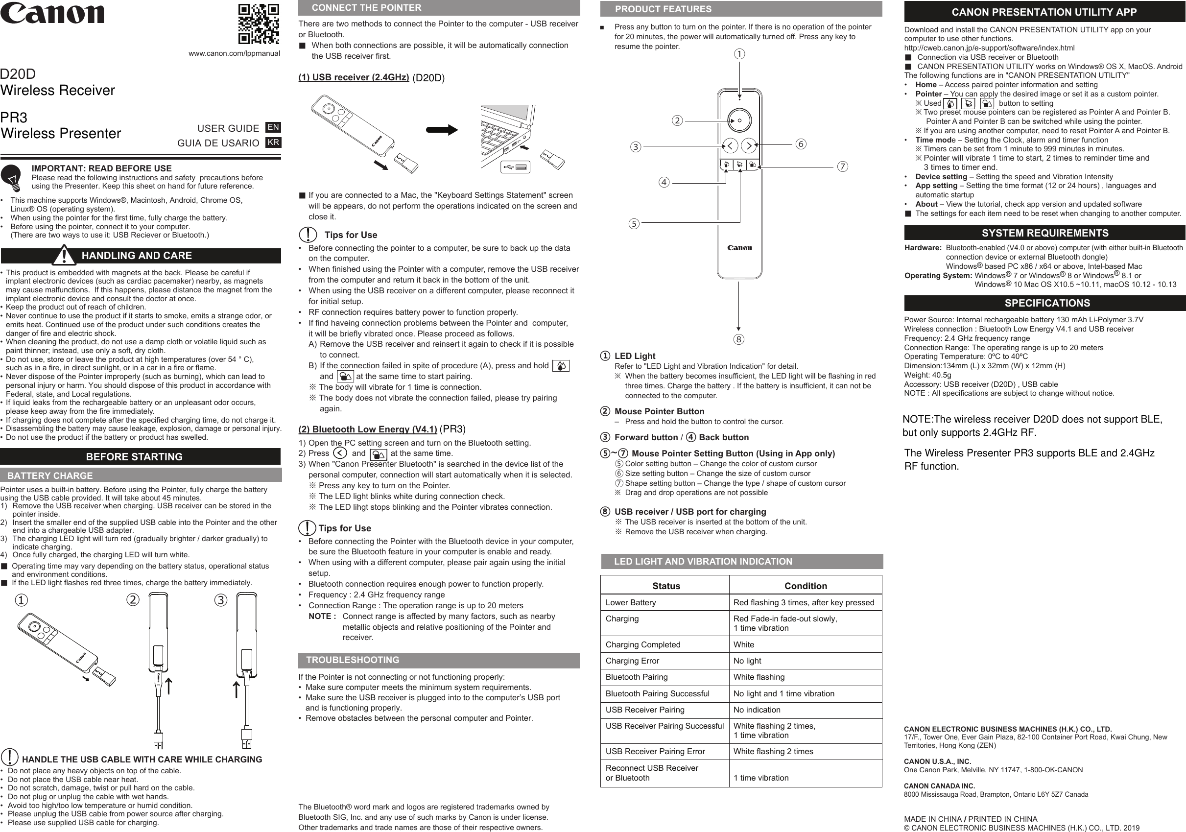 There are two methods to connect the Pointer to the computer - USB receiver or Bluetooth.■  When both connections are possible, it will be automatically connection  the USB receiver first.(1) USB receiver (2.4GHz)■ If you are connected to a Mac, the &quot;Keyboard Settings Statement&quot; screen  will be appears, do not perform the operations indicated on the screen and   close it. Tips for Use•  Before connecting the pointer to a computer, be sure to back up the data    on the computer.•  When finished using the Pointer with a computer, remove the USB receiver   from the computer and return it back in the bottom of the unit.•  When using the USB receiver on a different computer, please reconnect it    for initial setup. •  RF connection requires battery power to function properly. •  If find haveing connection problems between the Pointer and  computer,  it will be briefly vibrated once. Please proceed as follows.   A) Remove the USB receiver and reinsert it again to check if it is possible      to connect. B) If the connection failed in spite of procedure (A), press and hold     and          at the same time to start pairing.  ※ The body will vibrate for 1 time is connection. ※ The body does not vibrate the connection failed, please try pairing   again. (2) Bluetooth Low Energy (V4.1)1) Open the PC setting screen and turn on the Bluetooth setting. 2) Press          and           at the same time. 3) When &quot;Canon Presenter Bluetooth&quot; is searched in the device list of the   personal computer, connection will start automatically when it is selected. ※ Press any key to turn on the Pointer. ※ The LED light blinks white during connection check.  ※ The LED lihgt stops blinking and the Pointer vibrates connection.  Tips for Use•  Before connecting the Pointer with the Bluetooth device in your computer,  be sure the Bluetooth feature in your computer is enable and ready.•  When using with a different computer, please pair again using the initial     setup.•  Bluetooth connection requires enough power to function properly.•  Frequency : 2.4 GHz frequency range•  Connection Range : The operation range is up to 20 meters   NOTE :  Connect range is affected by many factors, such as nearby        metallic objects and relative positioning of the Pointer and   receiver.■  Press any button to turn on the pointer. If there is no operation of the pointer  for 20 minutes, the power will automatically turned off. Press any key to   resume the pointer. ① LED Light   Refer to &quot;LED Light and Vibration Indication&quot; for detail. ※  When the battery becomes insufficient, the LED light will be flashing in red    three times. Charge the battery . If the battery is insufficient, it can not be    connected to the computer.② Mouse Pointer Button  –  Press and hold the button to control the cursor.   ③ Forward button / ④ Back button ⑤~⑦ Mouse Pointer Setting Button (Using in App only)  ⑤ Color setting button – Change the color of custom cursor  ⑥ Size setting button – Change the size of custom cursor  ⑦ Shape setting button – Change the type / shape of custom cursor  ※  Drag and drop operations are not possible ⑧ USB receiver / USB port for charging  ※ The USB receiver is inserted at the bottom of the unit. ※ Remove the USB receiver when charging.D20Dwww.canon.com/lppmanualUSER GUIDEGUIA DE USARIOENKR IMPORTANT: READ BEFORE USE  Please read the following instructions and safety  precautions before   using the Presenter. Keep this sheet on hand for future reference.•  This machine supports Windows®, Macintosh, Android, Chrome OS,  Linux® OS (operating system).•  When using the pointer for the first time, fully charge the battery. •  Before using the pointer, connect it to your computer.  (There are two ways to use it: USB Reciever or Bluetooth.)If the Pointer is not connecting or not functioning properly: •  Make sure computer meets the minimum system requirements.•  Make sure the USB receiver is plugged into to the computer’s USB port   and is functioning properly.•  Remove obstacles between the personal computer and Pointer.TROUBLESHOOTINGBATTERY CHARGEBEFORE STARTING •  This product is embedded with magnets at the back. Please be careful if   implant electronic devices (such as cardiac pacemaker) nearby, as magnets   may cause malfunctions.  If this happens, please distance the magnet from the   implant electronic device and consult the doctor at once.•  Keep the product out of reach of children.•  Never continue to use the product if it starts to smoke, emits a strange odor, or   emits heat. Continued use of the product under such conditions creates the   danger of fire and electric shock.•  When cleaning the product, do not use a damp cloth or volatile liquid such as   paint thinner; instead, use only a soft, dry cloth. •  Do not use, store or leave the product at high temperatures (over 54 ° C),   such as in a fire, in direct sunlight, or in a car in a fire or flame.•  Never dispose of the Pointer improperly (such as burning), which can lead to   personal injury or harm. You should dispose of this product in accordance with   Federal, state, and Local regulations.•  If liquid leaks from the rechargeable battery or an unpleasant odor occurs,   please keep away from the fire immediately.•  If charging does not complete after the specified charging time, do not charge it.• Disassembling the battery may cause leakage, explosion, damage or personal injury.•  Do not use the product if the battery or product has swelled.HANDLING AND CARE Pointer uses a built-in battery. Before using the Pointer, fully charge the battery using the USB cable provided. It will take about 45 minutes.1)  Remove the USB receiver when charging. USB receiver can be stored in the   pointer inside.2)  Insert the smaller end of the supplied USB cable into the Pointer and the other   end into a chargeable USB adapter.3)  The charging LED light will turn red (gradually brighter / darker gradually) to   indicate charging.4)  Once fully charged, the charging LED will turn white.■  Operating time may vary depending on the battery status, operational status   and environment conditions.■  If the LED light flashes red three times, charge the battery immediately.         HANDLE THE USB CABLE WITH CARE WHILE CHARGING•  Do not place any heavy objects on top of the cable.•  Do not place the USB cable near heat.•  Do not scratch, damage, twist or pull hard on the cable.•  Do not plug or unplug the cable with wet hands.•  Avoid too high/too low temperature or humid condition.•  Please unplug the USB cable from power source after charging.•  Please use supplied USB cable for charging.→①→②③→PRODUCT FEATURESMADE IN CHINA / PRINTED IN CHINA© CANON ELECTRONIC BUSINESS MACHINES (H.K.) CO., LTD. 2019      LED LIGHT AND VIBRATION INDICATION Hardware: Bluetooth-enabled (V4.0 or above) computer (with either built-in Bluetooth   connection device or external Bluetooth dongle) Windows® based PC x86 / x64 or above, Intel-based MacOperating System: Windows® 7 or Windows® 8 or Windows® 8.1 or      Windows® 10 Mac OS X10.5 ~10.11, macOS 10.12 - 10.13SYSTEM REQUIREMENTS Power Source: Internal rechargeable battery 130 mAh Li-Polymer 3.7V Wireless connection : Bluetooth Low Energy V4.1 and USB receiver Frequency: 2.4 GHz frequency range Connection Range: The operating range is up to 20 meters   Operating Temperature: 0ºC to 40ºCDimension:134mm (L) x 32mm (W) x 12mm (H)Weight: 40.5g Accessory: USB receiver (D20D) , USB cable NOTE : All specifications are subject to change without notice.SPECIFICATIONSCONNECT THE POINTER Download and install the CANON PRESENTATION UTILITY app on your computer to use other functions. http://cweb.canon.jp/e-support/software/index.html■  Connection via USB receiver or Bluetooth■  CANON PRESENTATION UTILITY works on Windows® OS X, MacOS. AndroidThe following functions are in &quot;CANON PRESENTATION UTILITY&quot;•  Home – Access paired pointer information and setting  •  Pointer – You can apply the desired image or set it as a custom pointer. ※ Used                           button to setting ※ Two preset mouse pointers can be registered as Pointer A and Pointer B.         Pointer A and Pointer B can be switched while using the pointer. ※ If you are using another computer, need to reset Pointer A and Pointer B.•  Time mode – Setting the Clock, alarm and timer function ※ Timers can be set from 1 minute to 999 minutes in minutes. ※ Pointer will vibrate 1 time to start, 2 times to reminder time and      3 times to timer end. •  Device setting – Setting the speed and Vibration Intensity  •  App setting – Setting the time format (12 or 24 hours) , languages and  automatic startup •  About – View the tutorial, check app version and updated software ■  The settings for each item need to be reset when changing to another computer. CANON PRESENTATION UTILITY APP                    Status                      Condition  Lower Battery   Red flashing 3 times, after key pressed   Charging   Red Fade-in fade-out slowly,     1 time vibration   Charging Completed   White   Charging Error   No light  Bluetooth Pairing   White flashing   Bluetooth Pairing Successful   No light and 1 time vibration   USB Receiver Pairing   No indication  USB Receiver Pairing Successful   White flashing 2 times,    1 time vibration   USB Receiver Pairing Error   White flashing 2 times   Reconnect USB Receiver  or Bluetooth   1 time vibration⑦④⑥③①⑧ ② ⑤The Bluetooth® word mark and logos are registered trademarks owned by Bluetooth SIG, Inc. and any use of such marks by Canon is under license. Other trademarks and trade names are those of their respective owners.CANON ELECTRONIC BUSINESS MACHINES (H.K.) CO., LTD.17/F., Tower One, Ever Gain Plaza, 82-100 Container Port Road, Kwai Chung, New Territories, Hong Kong (ZEN)CANON U.S.A., INC.One Canon Park, Melville, NY 11747, 1-800-OK-CANONCANON CANADA INC.8000 Mississauga Road, Brampton, Ontario L6Y 5Z7 CanadaWireless ReceiverPR3Wireless Presenter(D20D)(PR3) NOTE:The wireless receiver D20D does not support BLE, but only supports 2.4GHz RF.The Wireless Presenter PR3 supports BLE and 2.4GHz RF function.