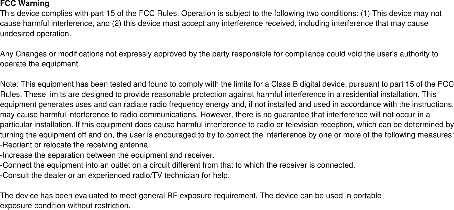 FCC Warning This device complies with part 15 of the FCC Rules. Operation is subject to the following two conditions: (1) This device may not cause harmful interference, and (2) this device must accept any interference received, including interference that may cause undesired operation.  Any Changes or modifications not expressly approved by the party responsible for compliance could void the user&apos;s authority to operate the equipment.  Note: This equipment has been tested and found to comply with the limits for a Class B digital device, pursuant to part 15 of the FCC Rules. These limits are designed to provide reasonable protection against harmful interference in a residential installation. This equipment generates uses and can radiate radio frequency energy and, if not installed and used in accordance with the instructions, may cause harmful interference to radio communications. However, there is no guarantee that interference will not occur in a particular installation. If this equipment does cause harmful interference to radio or television reception, which can be determined by turning the equipment off and on, the user is encouraged to try to correct the interference by one or more of the following measures: -Reorient or relocate the receiving antenna. -Increase the separation between the equipment and receiver. -Connect the equipment into an outlet on a circuit different from that to which the receiver is connected. -Consult the dealer or an experienced radio/TV technician for help.  The device has been evaluated to meet general RF exposure requirement. The device can be used in portable exposure condition without restriction.        