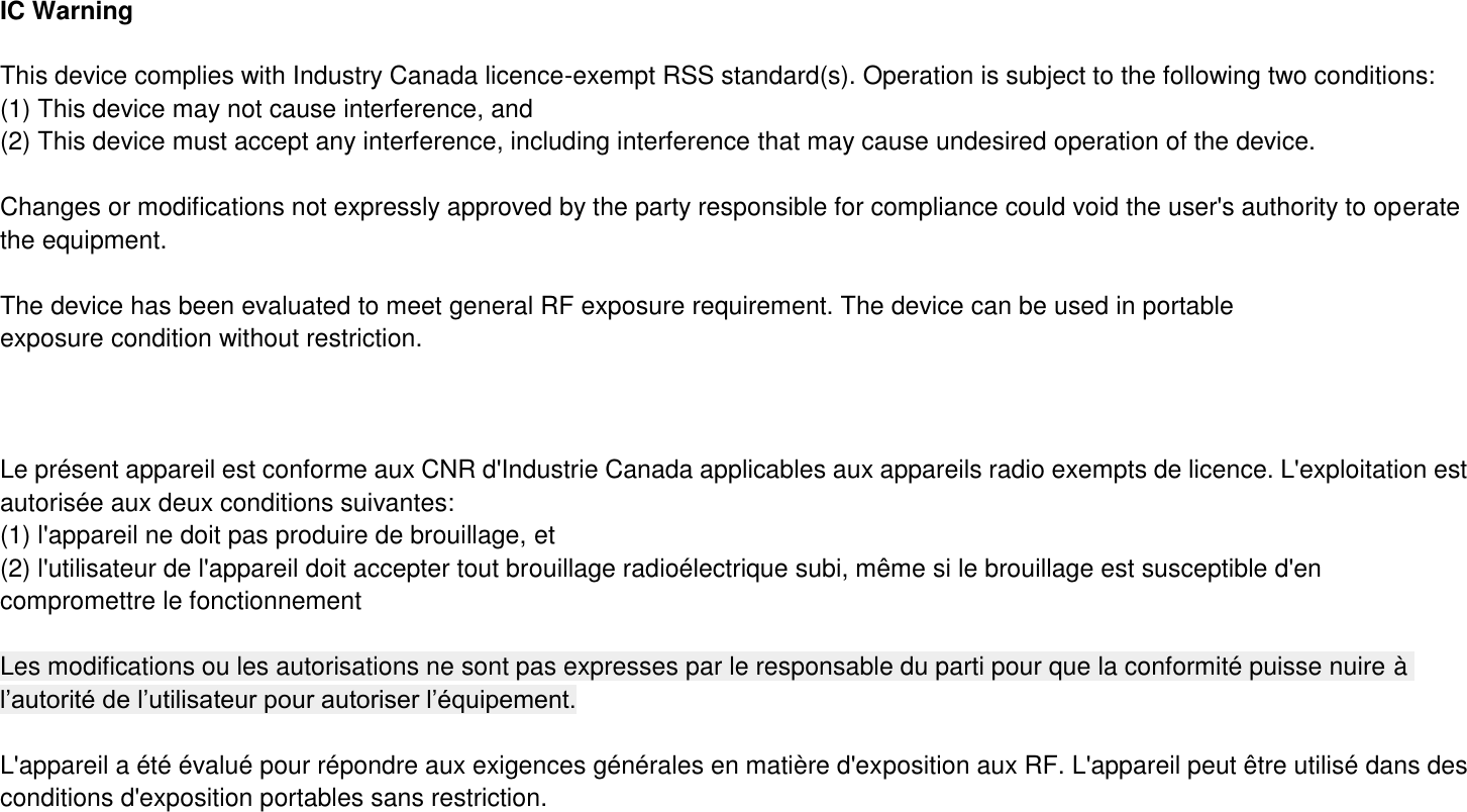 IC Warning  This device complies with Industry Canada licence-exempt RSS standard(s). Operation is subject to the following two conditions: (1) This device may not cause interference, and   (2) This device must accept any interference, including interference that may cause undesired operation of the device.    Changes or modifications not expressly approved by the party responsible for compliance could void the user&apos;s authority to operate the equipment.  The device has been evaluated to meet general RF exposure requirement. The device can be used in portable exposure condition without restriction.        Le présent appareil est conforme aux CNR d&apos;Industrie Canada applicables aux appareils radio exempts de licence. L&apos;exploitation est autorisée aux deux conditions suivantes:   (1) l&apos;appareil ne doit pas produire de brouillage, et (2) l&apos;utilisateur de l&apos;appareil doit accepter tout brouillage radioélectrique subi, même si le brouillage est susceptible d&apos;en compromettre le fonctionnement  Les modifications ou les autorisations ne sont pas expresses par le responsable du parti pour que la conformité puisse nuire à l’autorité de l’utilisateur pour autoriser l’équipement.  L&apos;appareil a été évalué pour répondre aux exigences générales en matière d&apos;exposition aux RF. L&apos;appareil peut être utilisé dans des conditions d&apos;exposition portables sans restriction. 