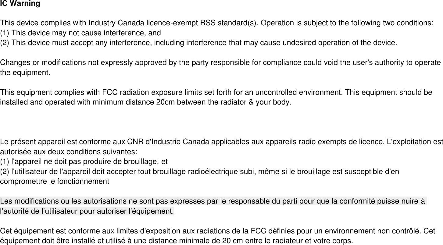 IC Warning  This device complies with Industry Canada licence-exempt RSS standard(s). Operation is subject to the following two conditions: (1) This device may not cause interference, and   (2) This device must accept any interference, including interference that may cause undesired operation of the device.    Changes or modifications not expressly approved by the party responsible for compliance could void the user&apos;s authority to operate the equipment.  This equipment complies with FCC radiation exposure limits set forth for an uncontrolled environment. This equipment should be installed and operated with minimum distance 20cm between the radiator &amp; your body.          Le présent appareil est conforme aux CNR d&apos;Industrie Canada applicables aux appareils radio exempts de licence. L&apos;exploitation est autorisée aux deux conditions suivantes:   (1) l&apos;appareil ne doit pas produire de brouillage, et (2) l&apos;utilisateur de l&apos;appareil doit accepter tout brouillage radioélectrique subi, même si le brouillage est susceptible d&apos;en compromettre le fonctionnement  Les modifications ou les autorisations ne sont pas expresses par le responsable du parti pour que la conformité puisse nuire à l’autorité de l’utilisateur pour autoriser l’équipement.  Cet équipement est conforme aux limites d&apos;exposition aux radiations de la FCC définies pour un environnement non contrôlé. Cet équipement doit être installé et utilisé à une distance minimale de 20 cm entre le radiateur et votre corps. 