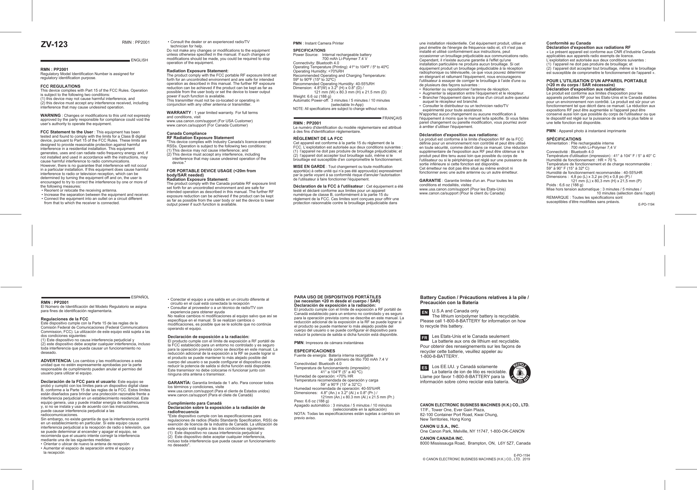 Battery Caution / Précautions relatives à la pile / Precaución con la Batería   U.S.A and Canada only   The lithium ion/polymer battery is recyclable. Please call 1-800-8-BATTERY for information on how to recycle this battery.   Les Etats-Unis et le Canada seulement  La batterie aux ons de lithium est recyclable. Pour obtenir des renseignements sur les façons de recycler cette batterie, veuillez appeler au 1-800-8-BATTERY.    Los EE.UU. y Canadá solamente  La batería de ion de litio es reciclable. Llame por favor 1-800-8-BATTERY para la información sobre cómo reciclar esta batería.   ENFRESESPAÑOLRMN : PP2001El Número de Identificación del Modelo Regulatorio se asigna para fines de identificación reglamentaria.Regulaciones de la FCCEste dispositivo cumple con la Parte 15 de las reglas de la Comisión Federal de Comunicaciones (Federal Communications Commission, FCC). La utilización de este equipo está sujeta a las dos condiciones siguientes:(1) Este dispositivo no causa interferencia perjudicial y(2) este dispositivo debe aceptar cualquier interferencia, incluso toda interferencia que pueda causar un funcionamiento no deseado.ADVERTENCIA: Los cambios y las modificaciones a esta unidad que no estén expresamente aprobadas por la parte responsable de cumplimiento pueden anular el permiso del usuario para utilizar el equipo.Declaración de la FCC para el usuario: Este equipo se probó y cumplió con los límites para un dispositivo digital clase B, conforme a la Parte 15 de las reglas de la FCC. Estos límites están diseñados para brindar una protección razonable frente a interferencia perjudicial en un establecimiento residencial. Este equipo genera, usa y puede irradiar energía de radiofrecuencia y, si no se instala y usa de acuerdo con las instrucciones, puede causar interferencia perjudicial a las radiocomunicaciones.Sin embargo, no existe garantía de que la interferencia ocurrirá en un establecimiento en particular. Si este equipo causa interferencia perjudicial a la recepción de radio o televisión, que se puede determinar al encender y apagar el equipo, se recomienda que el usuario intente corregir la interferencia mediante una de las siguientes medidas:• Orientar o ubicar de nuevo la antena de recepción• Aumentar el espacio de separación entre el equipo y   la recepciónCANON ELECTRONIC BUSINESS MACHINES (H.K.) CO., LTD.17/F., Tower One, Ever Gain Plaza, 82-100 Container Port Road, Kwai Chung, New Territories, Hong KongCANON U.S.A., INC.One Canon Park, Melville, NY 11747, 1-800-OK-CANONCANON CANADA INC.8000 Mississauga Road,  Brampton, ON,  L6Y 5Z7, Canada• Conectar el equipo a una salida en un circuito diferente al    circuito en el cual está conectada la recepción• Consultar al proveedor o a un técnico de radio/TV con   experiencia para obtener ayudaNo realice cambios ni modificaciones al equipo salvo que así se especifique en el manual. Si se realizan cambios o modificaciones, es posible que se le solicite que no continúe operando el equipo.Declaración de exposición a la radiación:El producto cumple con el límite de exposición a RF portátil de la FCC establecido para un entorno no controlado y es seguro para la operación prevista como se describe en este manual. La reducción adicional de la exposición a la RF se puede lograr si el producto se puede mantener lo más alejado posible del cuerpo del usuario o se puede configurar el dispositivo para reducir la potencia de salida si dicha función está disponible.Este transmisor no debe colocarse ni funcionar junto con ninguna otra antena o transmisor.GARANTÍA: Garantía limitada de 1 año. Para conocer todos los términos y condiciones, visite www.usa.canon.com/support (Para el cliente de Estados unidos)www.canon.ca/support (Para el cliete de Canadá)Cumplimiento para Canadá Declaración sobre la exposición a la radiación de radiofrecuencia &quot;Este dispositivo cumple con las especificaciones para regulaciones de radios (Radio Standards Specification, RSS) de exención de licencia de la industria de Canadá. La utilización de este equipo está sujeta a las dos condiciones siguientes:(1)  Este dispositivo no causa interferencia perjudicial y (2)  Este dispositivo debe aceptar cualquier interferencia, incluso toda interferencia que pueda causar un funcionamiento no deseado&quot;.PARA USO DE DISPOSITIVOS PORTÁTILES (se necesitan &lt;20 m desde el cuerpo / SAR)Declaración de exposición a la radiación:El producto cumple con el límite de exposición a RF portátil de Canadá establecido para un entorno no controlado y es seguro para la operación prevista como se describe en este manual. La reducción adicional de la exposición a la RF se puede lograr si el producto se puede mantener lo más alejado posible del cuerpo del usuario o se puede configurar el dispositivo para reducir la potencia de salida si dicha función está disponible.PMN: Impresora de cámara instantáneaESPECIFICACIONESFuente de energía:  Batería interna recargable  de polímero de litio 700 mAh 7.4 VConectividad: Bluetooth 4.0Temperatura de funcionamiento (impresión):  41° a 104°F (5° a 40 ºC)Humedad de operación: &lt;70% HR Temperatura recomendada de operación y carga  59° a 90°F (15° a 32°C)Humedad recomendada de operación: 40-55%HRDimensiones:  4.8&quot; (An.) x 3.2&quot; (Al.) x 0.8&quot; (Pr.) / 121mm (An.) x 80.3 mm (Al.) x 21.5 mm (Pr.)Peso: 6.6 oz (188 g)Apagado automático : 3 minutos / 5 minutos / 10 minutos     (seleccionable en la aplicación)NOTA: Todas las especificaciones están sujetas a cambio sin previo aviso.ZV-123RMN : PP2001Regulatory Model Identification Number is assigned for regulatory identification purpose.FCC REGULATIONS This device complies with Part 15 of the FCC Rules. Operation is subject to the following two conditions: (1) this device may not cause harmful interference, and (2) this device must accept any interference received, including interference that may cause undesired operation.WARNING : Changes or modifications to this unit not expressly approved by the party responsible for compliance could void the user’s authority to operate the equipment.  FCC Statement to the User : This equipment has been tested and found to comply with the limits for a Class B digital device, pursuant to Part 15 of the FCC Rules. These limits are designed to provide reasonable protection against harmful interference in a residential installation. This equipment generates, uses and can radiate radio frequency energy and, if not installed and used in accordance with the instructions, may cause harmful interference to radio communications.However, there is no guarantee that interference will not occur in a particular installation. If this equipment does cause harmful interference to radio or television reception, which can be determined by turning the equipment off and on, the user is encouraged to try to correct the interference by one or more of the following measures: • Reorient or relocate the receiving antenna. • Increase the separation between the equipment and receiver. • Connect the equipment into an outlet on a circuit different  from that to which the receiver is connected.ENGLISHRMN : PP2001Le numéro d&apos;identification du modèle réglementaire est attribué à des fins d&apos;identification réglementaire.RÈGLEMENT DE LA FCCCet appareil est conforme à la partie 15 du règlement de la FCC. L’exploitation est autorisée aux deux conditions suivantes :(1)  l’appareil ne doit pas produire de brouillage préjudiciable; et (2)  l’appareil doit accepter tout brouillage subi, même si le brouillage est susceptible d’en compromettre le fonctionnement.MISE EN GARDE : Tout changement ou toute modification apporté(e) à cette unité qui n’a pas été approuvé(e) expressément par la partie voyant à sa conformité risque d&apos;annuler l&apos;autorisation de l&apos;utilisateur à faire fonctionner l&apos;équipement.Déclaration de la FCC à l&apos;utilisateur : Cet équipement a été testé et déclaré conforme aux limites pour un appareil numérique de classe B, conformément à la partie 15 du règlement de la FCC. Ces limites sont conçues pour offrir une protection raisonnable contre le brouillage préjudiciable dans E-PO-1194PMN : Instant Camera PrinterSPECIFICATIONS Power Source:  Internal rechargeable battery   700 mAh Li-Polymer 7.4 VConnectivity: Bluetooth 4.0Operating Temperature (Printing): 41º to 104ºF / 5º to 40ºCOperating Humidity: &lt;70%RHRecommended Operating and Charging Temperature:59º to 90ºF (15º to 32ºC)Recommended Operating Humidity: 40-55%RHDimension:  4.8&quot;(W) x 3.2&quot; (H) x 0.8&quot; (D) /  121 mm (W) x 80.3 mm (H) x 21.5 mm (D)Weight: 6.6 oz (188 g)Automatic Power-off:  3 minutes / 5 minutes / 10 minutes     (selectable In-App) NOTE: All specifications are subject to change without notice.FRANÇAISune installation résidentielle. Cet équipement produit, utilise et peut émettre de l&apos;énergie de fréquence radio et, s&apos;il n&apos;est pas installé et utilisé conformément aux instructions, peut occasionner un brouillage préjudiciable aux communications radio.Cependant, il n&apos;existe aucune garantie à l&apos;effet qu&apos;une installation particulière ne produira aucun brouillage. Si cet équipement produit un brouillage préjudiciable à la réception radiophonique ou télévisuelle, ce que vous pouvez déterminer en éteignant et rallumant l&apos;équipement, nous encourageons l&apos;utilisateur à essayer de corriger le brouillage à l’aide d&apos;une ou de plusieurs des façons suivantes :•  Réorienter ou repositionner l&apos;antenne de réception.•  Augmenter la séparation entre l&apos;équipement et le récepteur.•  Brancher l&apos;équipement dans la prise d&apos;un circuit autre quecelui    auquel le récepteur est branché.•  Consulter le distributeur ou un technicien radio/TV      expérimenté pour toute assistance.N&apos;apportez aucun changement ou aucune modification à l&apos;équipement à moins que le manuel le/la spécifie. Si vous faites pareil changement ou pareille modification, vous pourriez avoir à arrêter d’utiliser l&apos;équipement.Déclaration d&apos;exposition aux radiations:Le produit est conforme à la limite d&apos;exposition RF de la FCC définie pour un environnement non contrôlé et peut être utilisé en toute sécurité, comme décrit dans ce manuel. Une réduction supplémentaire de l&apos;exposition aux RF peut être obtenue si le produit peut être tenu aussi loin que possible du corps de l&apos;utilisateur ou si le périphérique est réglé sur une puissance de sortie inférieure si cette fonction est disponible.Cet émetteur ne doit pas être situé au même endroit ni fonctionner avec une autre antenne ou un autre émetteur.GARANTIE : Garantie limitée d&apos;un an. Pour toutes les conditions et modalités, visitezwww.usa.canon.com/support (Pour les États-Unis)www.canon.ca/support (Pour le client du Canada)Conformité au Canada Déclaration d&apos;exposition aux radiations RF« Le présent appareil est conforme aux CNR d’Industrie Canada applicables aux appareils radio exempts de licence. L’exploitation est autorisée aux deux conditions suivantes :(1)  l’appareil ne doit pas produire de brouillage; et (2)  l’appareil doit accepter tout brouillage, même si le brouillage est susceptible de compromettre le fonctionnement de l&apos;appareil ».POUR L’UTILISATION D’UN APPAREIL PORTABLE (&lt;20 m du corps / SAR nécessaire)Déclaration d&apos;exposition aux radiations:Le produit est conforme aux limites d&apos;exposition pour les appareils portables RF pour les Etats-Unis et le Canada établies pour un environnement non contrôlé. Le produit est sûr pour un fonctionnement tel que décrit dans ce manuel. La réduction aux expositions RF peut être augmentée si l&apos;appareil peut être conservé aussi loin que possible du corps de l&apos;utilisateur ou que le dispositif est réglé sur la puissance de sortie la plus faible si une telle fonction est disponible.PMN : Appareil photo à instantané imprimanteSPÉCIFICATIONSAlimentation : Pile rechargeable interne   700 mAh Li-Polymer 7,4 VConnectivité : Bluetooth 4.0Température d&apos;utilisation (impression) : 41° à 104° F / 5° à 40° CHumidité de fonctionnement : HR &lt; 70 % Température de fonctionnement et de charge recommandée : 59° à 90° F (15° à 32º C)Humidité de fonctionnement recommandée : 40-55%HRDimensions :  4,8 po (L) x 3,2 po (H) x 0,8 po (P) /  121 mm (L) x 80,3 mm (H) x 21,5 mm (P)Poids : 6,6 oz (188 g)Mise hors tension automatíque : 3 minutes / 5 minutes /                           10 minutes (sélection dans l’appli)REMARQUE : Toutes les spécifications sont susceptibles d’être modifiées sans préavis. • Consult the dealer or an experienced radio/TV      technician for help.Do not make any changes or modifications to the equipment unless otherwise specified in the manual. If such changes or modifications should be made, you could be required to stop operation of the equipment.Radiation Exposure Statement:The product comply with the FCC portable RF exposure limit set forth for an uncontrolled environment and are safe for intended operation as described in this manual. The further RF exposure reduction can be achieved if the product can be kept as far as possible from the user body or set the device to lower output power if such function is available.This transmitter must not be co-located or operating in conjunction with any other antenna or transmitter.WARRANTY : 1 year limited warranty. For full terms and conditions, visit www.usa.canon.com/support (For USA Customer)www.canon.ca/support (For Canada Customer)   Canada Compliance RF Radiation Exposure Statement &quot;This device complies with Industry Canada&apos;s licence-exempt RSSs. Operation is subject to the following two conditions:(1) This device may not cause interference; and(2) This device must accept any interference, including   interference that may cause undesired operation of the device.&quot;FOR PORTABLE DEVICE USAGE (&lt;20m from body/SAR needed)Radiation Exposure Statement:The product comply with the Canada portable RF exposure limit set forth for an uncontrolled environment and are safe for intended operation as described in this manual. The further RF exposure reduction can be achieved if the product can be kept as far as possible from the user body or set the device to lower output power if such function is available.RMN : PP2001E-PO-1194© CANON ELECTRONIC BUSINESS MACHINES (H.K.) CO., LTD.  2019