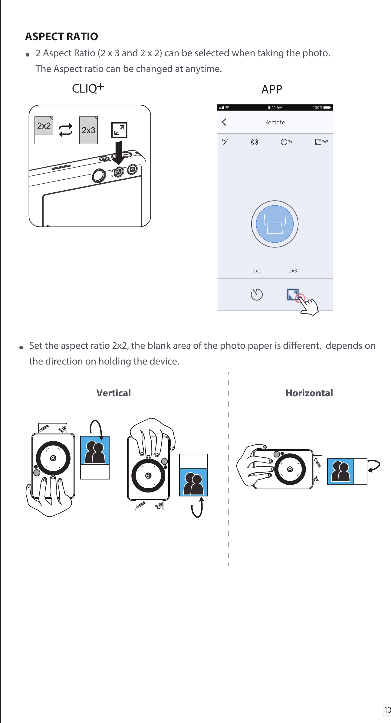 10ASPECT RATIO•  2 Aspect Ratio (2 x 3 and 2 x 2) can be selected when taking the photo.   The Aspect ratio can be changed at anytime. CLIQ+ APP•  Set the aspect ratio 2x2, the blank area of the photo paper is dierent,  depends on   the direction on holding the device.    Vertical  Horizontal