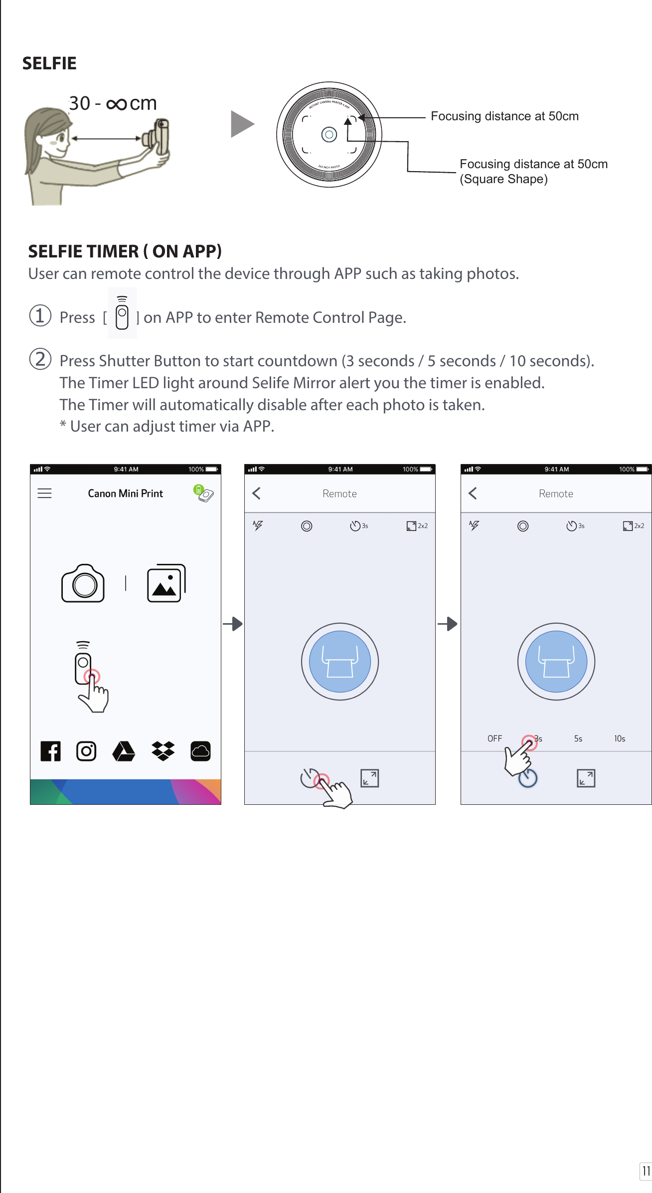 11SELFIESELFIE TIMER  ON APPUser can remote control the device through APP such as taking photos.󰧈 Press  [        ] on APP to enter Remote Control Page. 󰧉 Press Shutter Button to start countdown (3 seconds / 5 seconds / 10 seconds).  The Timer LED light around Selife Mirror alert you the timer is enabled.   The Timer will automatically disable after each photo is taken.   * User can adjust timer via APP.  30 - ∞cm Focusing distance at 50cm Focusing distance at 50cm (Square Shape) 