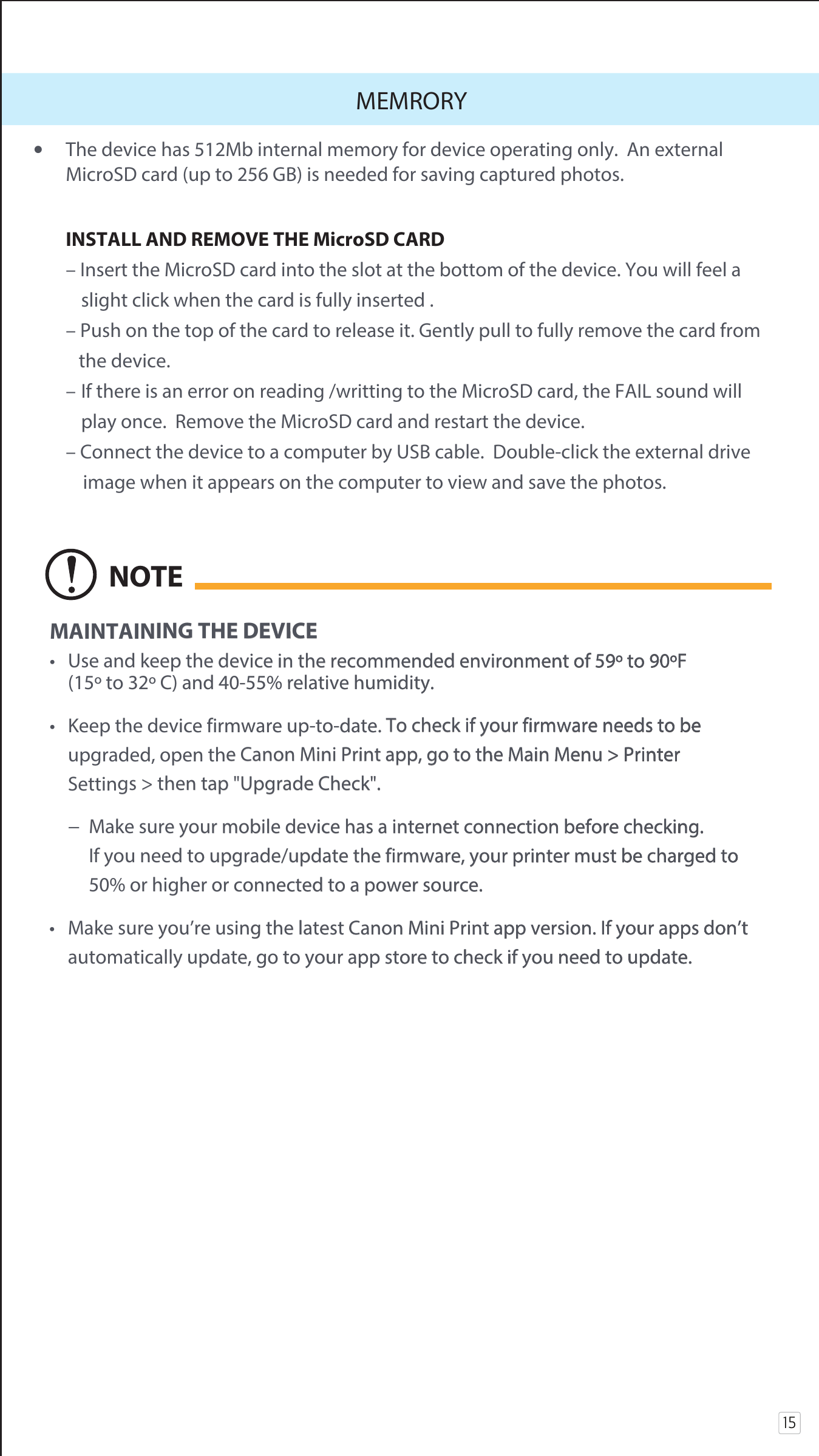15MEMRORY•  The device has 512Mb internal memory for device operating only.  An external   MicroSD card (up to 256 GB) is needed for saving captured photos.   INSTALL AND REMOVE THE MicroSD CARD   – Insert the MicroSD card into the slot at the bottom of the device. You will feel a         slight click when the card is fully inserted .  – Push on the top of the card to release it. Gently pull to fully remove the card from     the device.   –  If there is an error on reading /writting to the MicroSD card, the FAIL sound will         play once.  Remove the MicroSD card and restart the device.  – Connect the device to a computer by USB cable.  Double-click the external drive      image when it appears on the computer to view and save the photos. MAINTAINING THE DEVICE•  Use and keep the device in the recommended environment of 59º to 90ºF   (15º to 32º C) and 40-55% relative humidity.•  Keep the device firmware up-to-date. To check if your firmware needs to be        upgraded, open the Canon Mini Print app, go to the Main Menu &gt; Printer                Settings &gt; then tap &quot;Upgrade Check&quot;.  −  Make sure your mobile device has a internet connection before checking.                       If you need to upgrade/update the firmware, your printer must be charged to           50% or higher or connected to a power source.•  Make sure you’re using the latest Canon Mini Print app version. If your apps don’t      automatically update, go to your app store to check if you need to update.NOTE