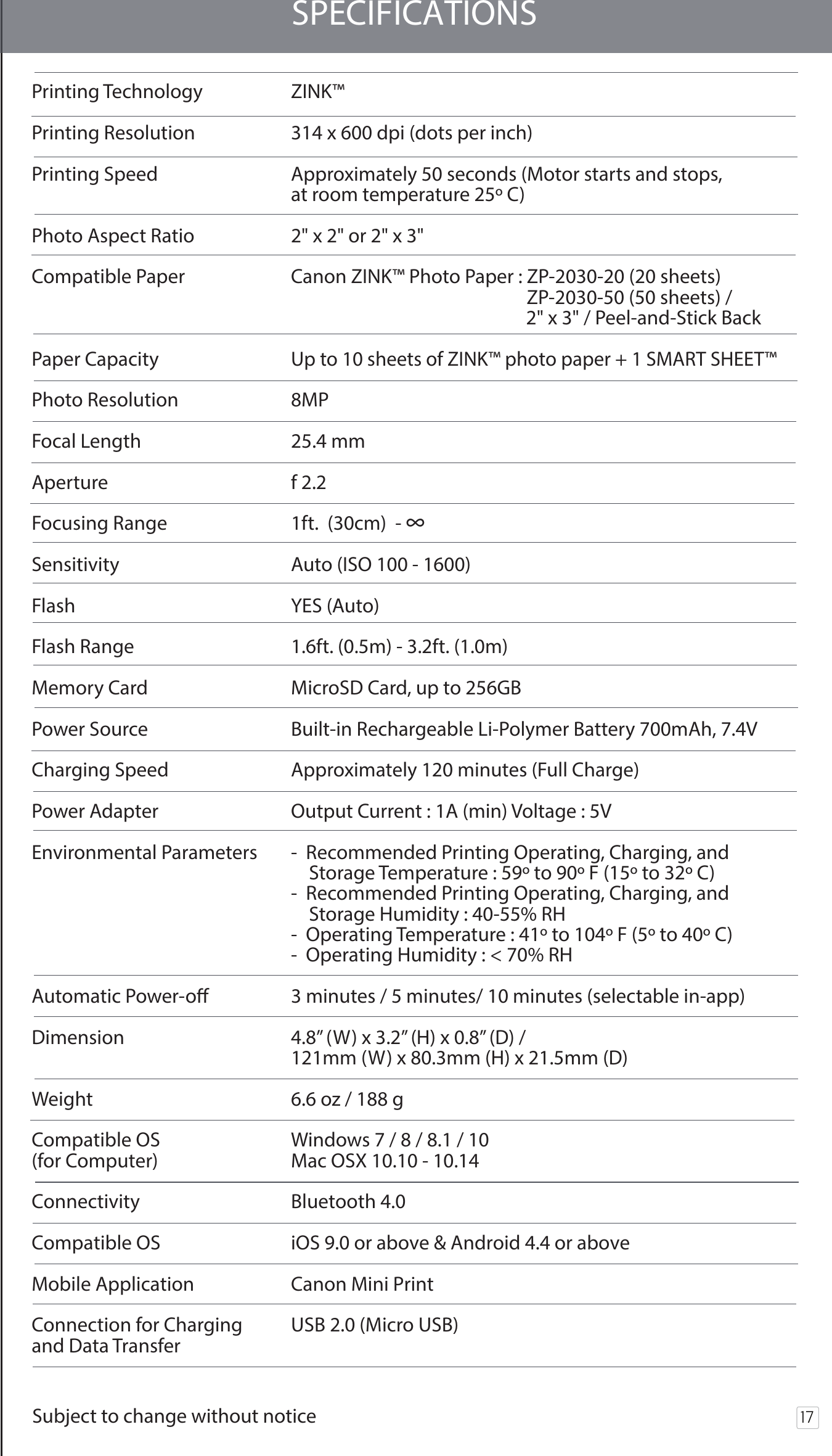 17SPECIFICATIONSPrinting Technology  ZINK™Printing Resolution  314 x 600 dpi (dots per inch)Printing Speed  Approximately 50 seconds (Motor starts and stops,   at room temperature 25º C)Photo Aspect Ratio  2&quot; x 2&quot; or 2&quot; x 3&quot;Compatible Paper  Canon ZINK™ Photo Paper : ZP-2030-20 (20 sheets)                                                      ZP-2030-50 (50 sheets) /                                                        2&quot; x 3&quot; / Peel-and-Stick BackPaper Capacity Up to 10 sheets of ZINK™ photo paper + 1 SMART SHEET™Photo Resolution  8MPFocal Length   25.4 mmAperture  f 2.2Focusing Range  1ft.  (30cm)  - ∞Sensitivity  Auto (ISO 100 - 1600)Flash  YES (Auto)Flash Range  1.6ft. (0.5m) - 3.2ft. (1.0m)Memory Card  MicroSD Card, up to 256GBPower Source  Built-in Rechargeable Li-Polymer Battery 700mAh, 7.4VCharging Speed  Approximately 120 minutes (Full Charge)Power Adapter  Output Current : 1A (min) Voltage : 5VEnvironmental Parameters  -  Recommended Printing Operating, Charging, and    Storage Temperature : 59º to 90º F (15º to 32º C)  -  Recommended Printing Operating, Charging, and     Storage Humidity : 40-55% RH  -  Operating Temperature : 41º to 104º F (5º to 40º C)  -  Operating Humidity : &lt; 70% RHAutomatic Power-o  3 minutes / 5 minutes/ 10 minutes (selectable in-app)Dimension  4.8” (W) x 3.2” (H) x 0.8” (D) /   121mm (W) x 80.3mm (H) x 21.5mm (D)Weight    6.6 oz / 188 gCompatible OS   Windows 7 / 8 / 8.1 / 10 (for Computer)  Mac OSX 10.10 - 10.14Connectivity  Bluetooth 4.0 Compatible OS  iOS 9.0 or above &amp; Android 4.4 or aboveMobile Application  Canon Mini Print  Connection for Charging   USB 2.0 (Micro USB)and Data Transfer  Subject to change without notice