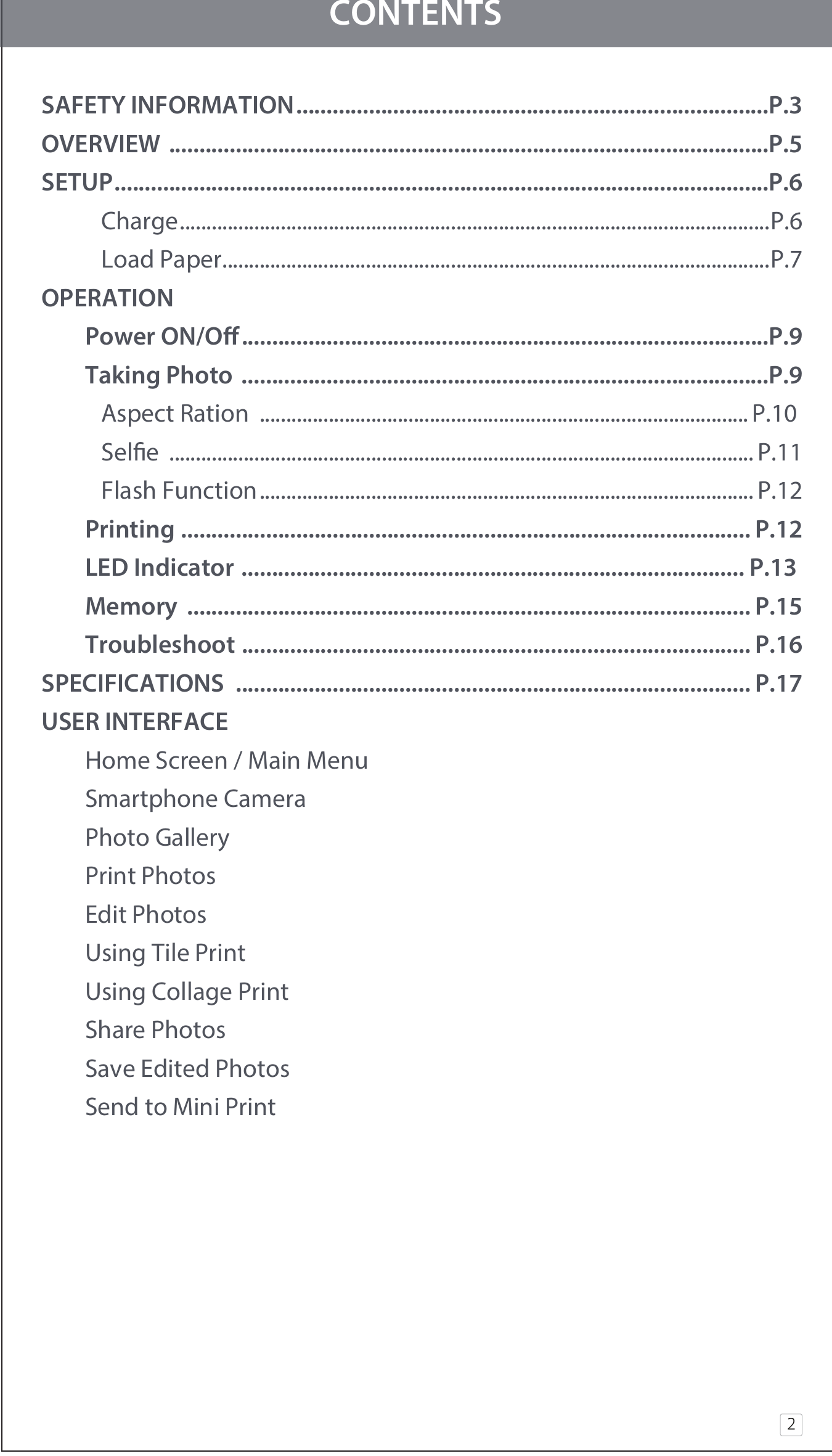 CONTENTSSAFETY INFORMATION..............................................................................P.3OVERVIEW ...................................................................................................P.5SETUP............................................................................................................P.6     Charge...............................................................................................................P.6     Load Paper.......................................................................................................P.7OPERATION  Power ON/O.......................................................................................P.9  Taking Photo  .......................................................................................P.9     Aspect Ration  ............................................................................................ P.10      Sele  .............................................................................................................. P.11     Flash Function............................................................................................. P.12  Printing .............................................................................................. P.12  LED Indicator ................................................................................... P.13   Memory ............................................................................................. P.15  Troubleshoot .................................................................................... P.16SPECIFICATIONS ..................................................................................... P.17USER INTERFACE  Home Screen / Main Menu   Smartphone Camera  Photo Gallery  Print Photos  Edit Photos  Using Tile Print  Using Collage Print  Share Photos  Save Edited Photos  Send to Mini Print2