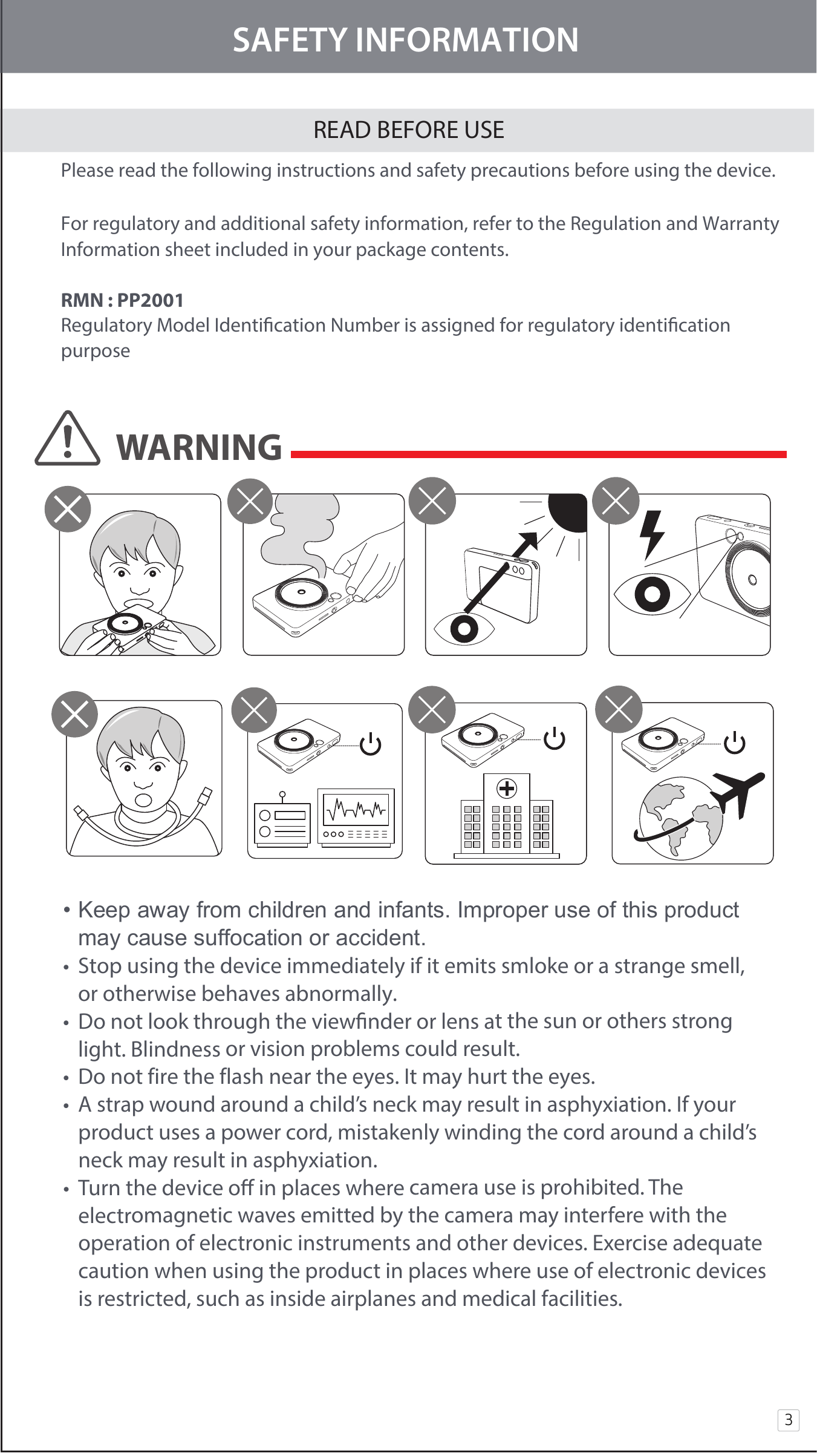 SAFETY INFORMATIONREAD BEFORE USE Please read the following instructions and safety precautions before using the device.  For regulatory and additional safety information, refer to the Regulation and Warranty     Information sheet included in your package contents. RMN : PP2001 Regulatory Model Identication Number is assigned for regulatory identication  purpose3WARNING• Keep away from children and infants. Improper use of this product  may cause suffocation or accident. •  Stop using the device immediately if it emits smloke or a strange smell,   or otherwise behaves abnormally. •  Do not look through the viewnder or lens at the sun or others strong   light. Blindness or vision problems could result. •  Do not fire the flash near the eyes. It may hurt the eyes.   •  A strap wound around a child’s neck may result in asphyxiation. If your     product uses a power cord, mistakenly winding the cord around a child’s    neck may result in asphyxiation.•  Turn the device o in places where camera use is prohibited. The   electromagnetic waves emitted by the camera may interfere with the   operation of electronic instruments and other devices. Exercise adequate    caution when using the product in places where use of electronic devices    is restricted, such as inside airplanes and medical facilities.