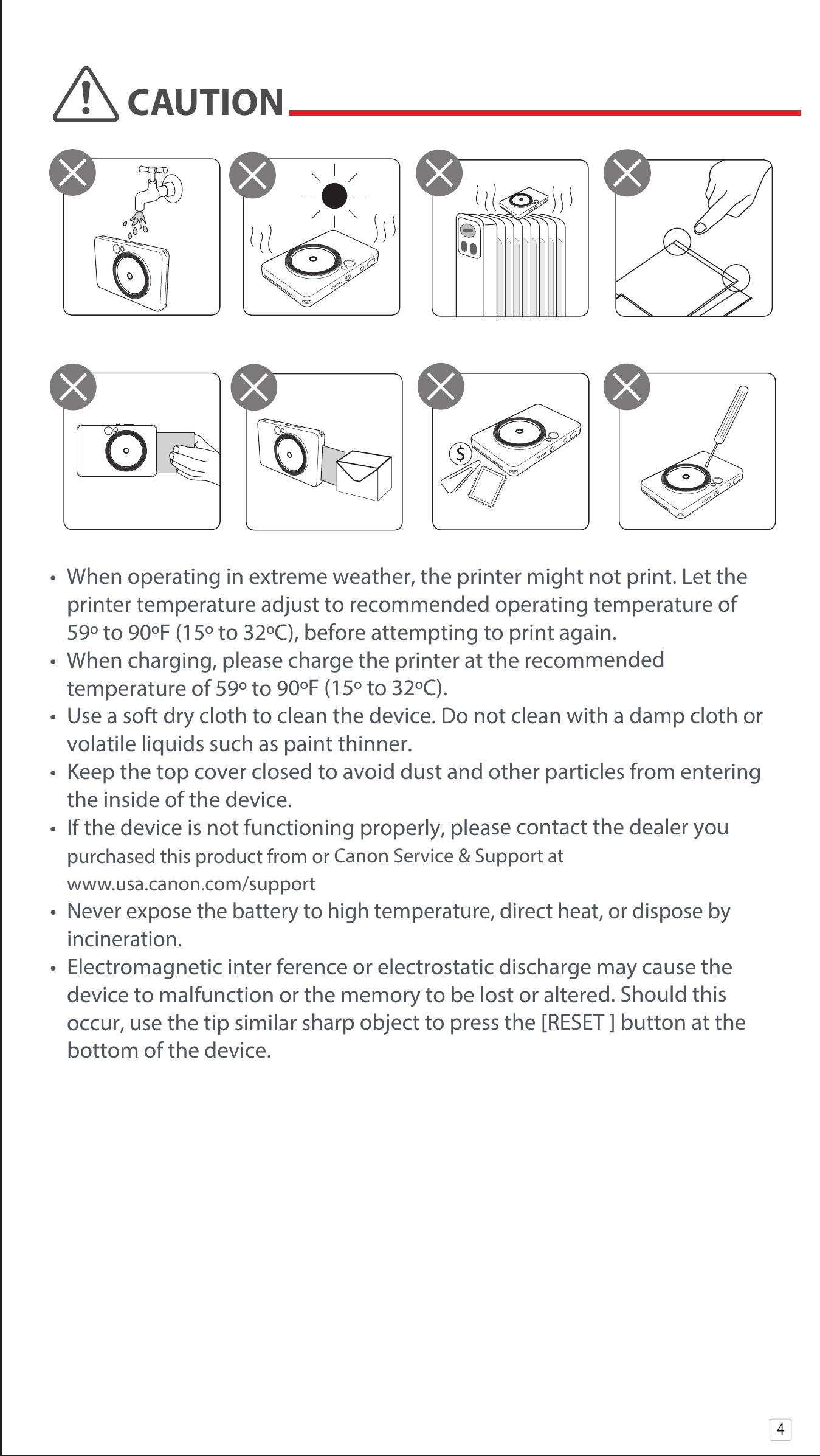 •  When operating in extreme weather, the printer might not print. Let the    printer temperature adjust to recommended operating temperature of      59º to 90ºF (15º to 32ºC), before attempting to print again.•  When charging, please charge the printer at the recommended        temperature of 59º to 90ºF (15º to 32ºC).•  Use a soft dry cloth to clean the device. Do not clean with a damp cloth or   volatile liquids such as paint thinner.•  Keep the top cover closed to avoid dust and other particles from entering    the inside of the device.•  If the device is not functioning properly, please contact the dealer you     purchased this product from or Canon Service &amp; Support at             www.usa.canon.com/support• Never expose the battery to high temperature, direct heat, or dispose by     incineration.•  Electromagnetic inter ference or electrostatic discharge may cause the    device to malfunction or the memory to be lost or altered. Should this     occur, use the tip similar sharp object to press the [RESET ] button at the    bottom of the device.4CAUTION