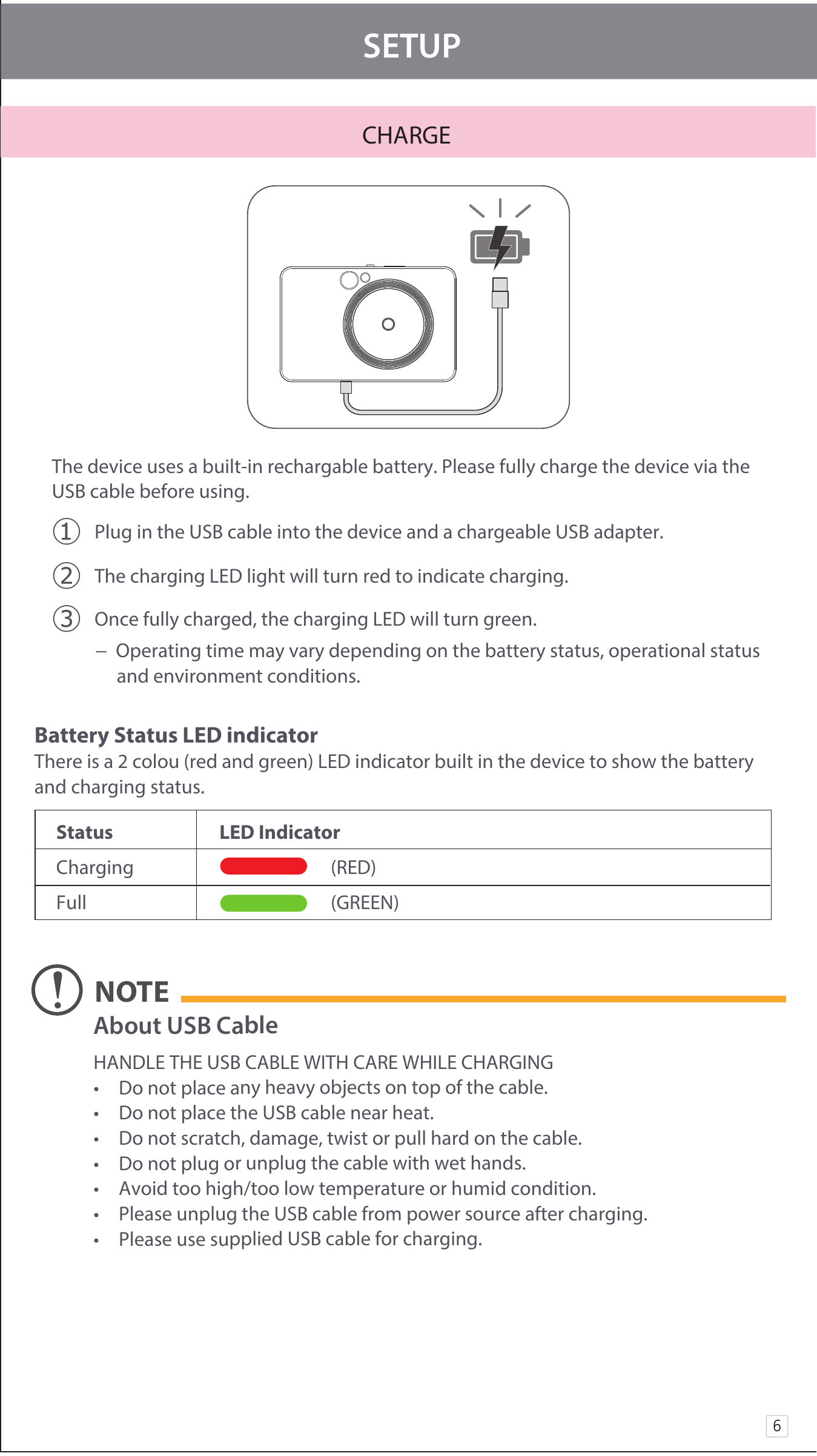 CHARGE  SETUPThe device uses a built-in rechargable battery. Please fully charge the device via the USB cable before using.  󰧈 Plug in the USB cable into the device and a chargeable USB adapter.󰧉 The charging LED light will turn red to indicate charging.󰧊 Once fully charged, the charging LED will turn green.   −  Operating time may vary depending on the battery status, operational status          and environment conditions.6Battery Status LED indicatorThere is a 2 colou (red and green) LED indicator built in the device to show the battery and charging status.   Status    LED Indicator  Charging                             (RED)     Full                             (GREEN)          About USB Cable HANDLE THE USB CABLE WITH CARE WHILE CHARGING•  Do not place any heavy objects on top of the cable.•  Do not place the USB cable near heat.•  Do not scratch, damage, twist or pull hard on the cable.•  Do not plug or unplug the cable with wet hands.•  Avoid too high/too low temperature or humid condition.•  Please unplug the USB cable from power source after charging.•  Please use supplied USB cable for charging.NOTE