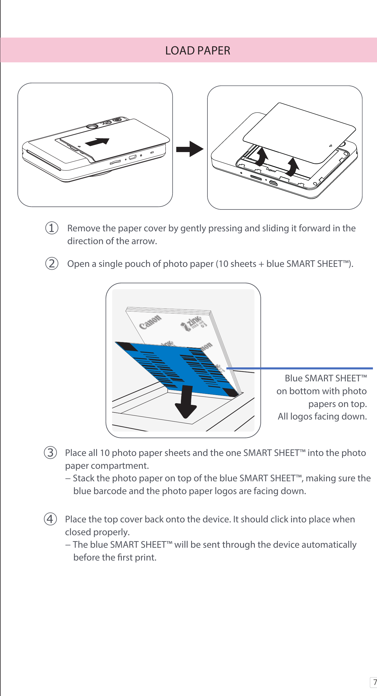 7󰧈 Remove the paper cover by gently pressing and sliding it forward in the   direction of the arrow.󰧉 Open a single pouch of photo paper (10 sheets + blue SMART SHEET™).LOAD PAPER󰧊 Place all 10 photo paper sheets and the one SMART SHEET™ into the photo   paper compartment. − Stack the photo paper on top of the blue SMART SHEET™, making sure the       blue barcode and the photo paper logos are facing down.󰧋 Place the top cover back onto the device. It should click into place when   closed properly.  − The blue SMART SHEET™ will be sent through the device automatically       before the rst print.Blue SMART SHEET™ on bottom with photo papers on top. All logos facing down.