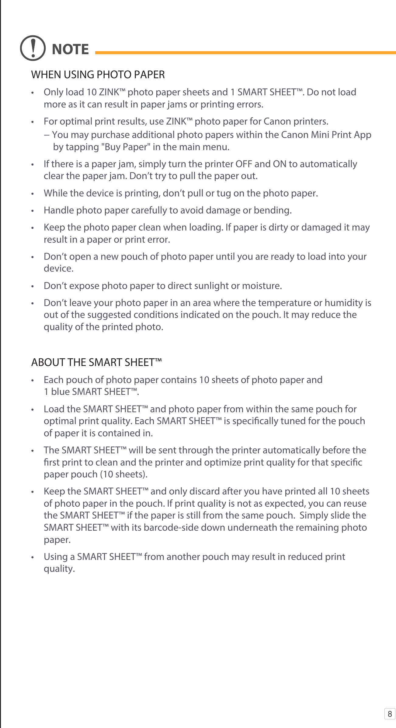 WHEN USING PHOTO PAPER•  Only load 10 ZINK™ photo paper sheets and 1 SMART SHEET™. Do not load more as it can result in paper jams or printing errors. •  For optimal print results, use ZINK™ photo paper for Canon printers.  − You may purchase additional photo papers within the Canon Mini Print App             by tapping &quot;Buy Paper&quot; in the main menu. •  If there is a paper jam, simply turn the printer OFF and ON to automatically clear the paper jam. Don’t try to pull the paper out.•  While the device is printing, don’t pull or tug on the photo paper.•  Handle photo paper carefully to avoid damage or bending.•  Keep the photo paper clean when loading. If paper is dirty or damaged it may result in a paper or print error.•  Don’t open a new pouch of photo paper until you are ready to load into your device. •  Don’t expose photo paper to direct sunlight or moisture.•  Don’t leave your photo paper in an area where the temperature or humidity is out of the suggested conditions indicated on the pouch. It may reduce the quality of the printed photo.ABOUT THE SMART SHEET™•  Each pouch of photo paper contains 10 sheets of photo paper and 1 blue SMART SHEET™.•  Load the SMART SHEET™ and photo paper from within the same pouch for optimal print quality. Each SMART SHEET™ is specically tuned for the pouch       of paper it is contained in.•  The SMART SHEET™ will be sent through the printer automatically before the rst print to clean and the printer and optimize print quality for that specic paper pouch (10 sheets).•  Keep the SMART SHEET™ and only discard after you have printed all 10 sheets of photo paper in the pouch. If print quality is not as expected, you can reuse the SMART SHEET™ if the paper is still from the same pouch.  Simply slide the SMART SHEET™ with its barcode-side down underneath the remaining photo paper.•  Using a SMART SHEET™ from another pouch may result in reduced print quality.8NOTE