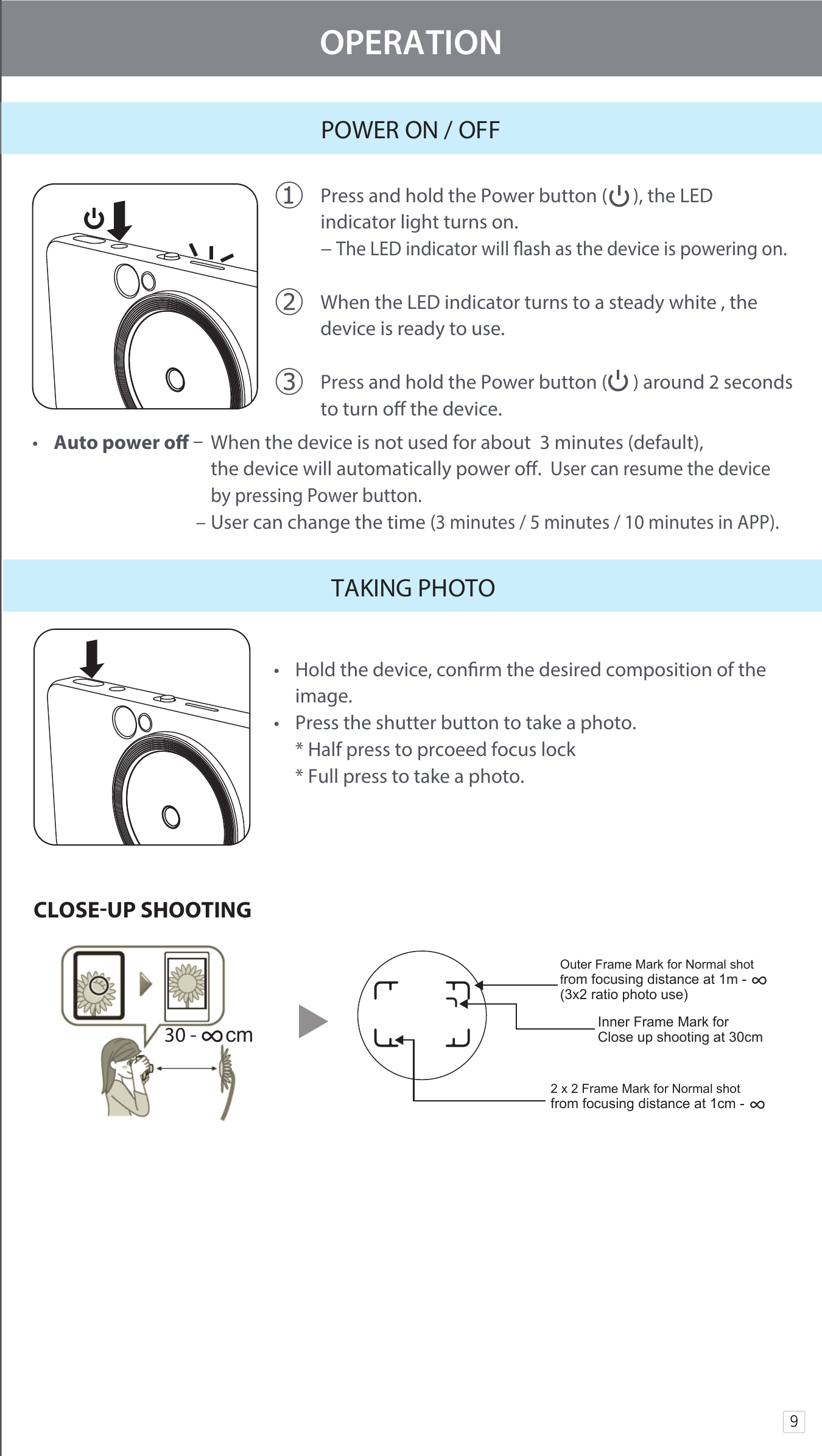 9OPERATIONPOWER ON / OFF󰧈 Press and hold the Power button (      ), the LED      indicator light turns on.   − The LED indicator will ash as the device is powering on.󰧉 When the LED indicator turns to a steady white , the   device is ready to use.󰧊 Press and hold the Power button (      ) around 2 seconds  to turn o the device.  •  Auto power o   When the device is not used for about  3 minutes (default),     the device will automatically power o.  User can resume the device     by pressing Power button.                                    – User can change the time (3 minutes / 5 minutes / 10 minutes in APP). TAKING PHOTO•  Hold the device, conrm the desired composition of the   image. •  Press the shutter button to take a photo.   * Half press to prcoeed focus lock   * Full press to take a photo.30 - ∞cmOuter Frame Mark for Normal shot from focusing distance at 1m - ∞ (3x2 ratio photo use) Inner Frame Mark for Close up shooting at 30cm2 x 2 Frame Mark for Normal shot from focusing distance at 1cm - ∞CLOSEUP SHOOTING