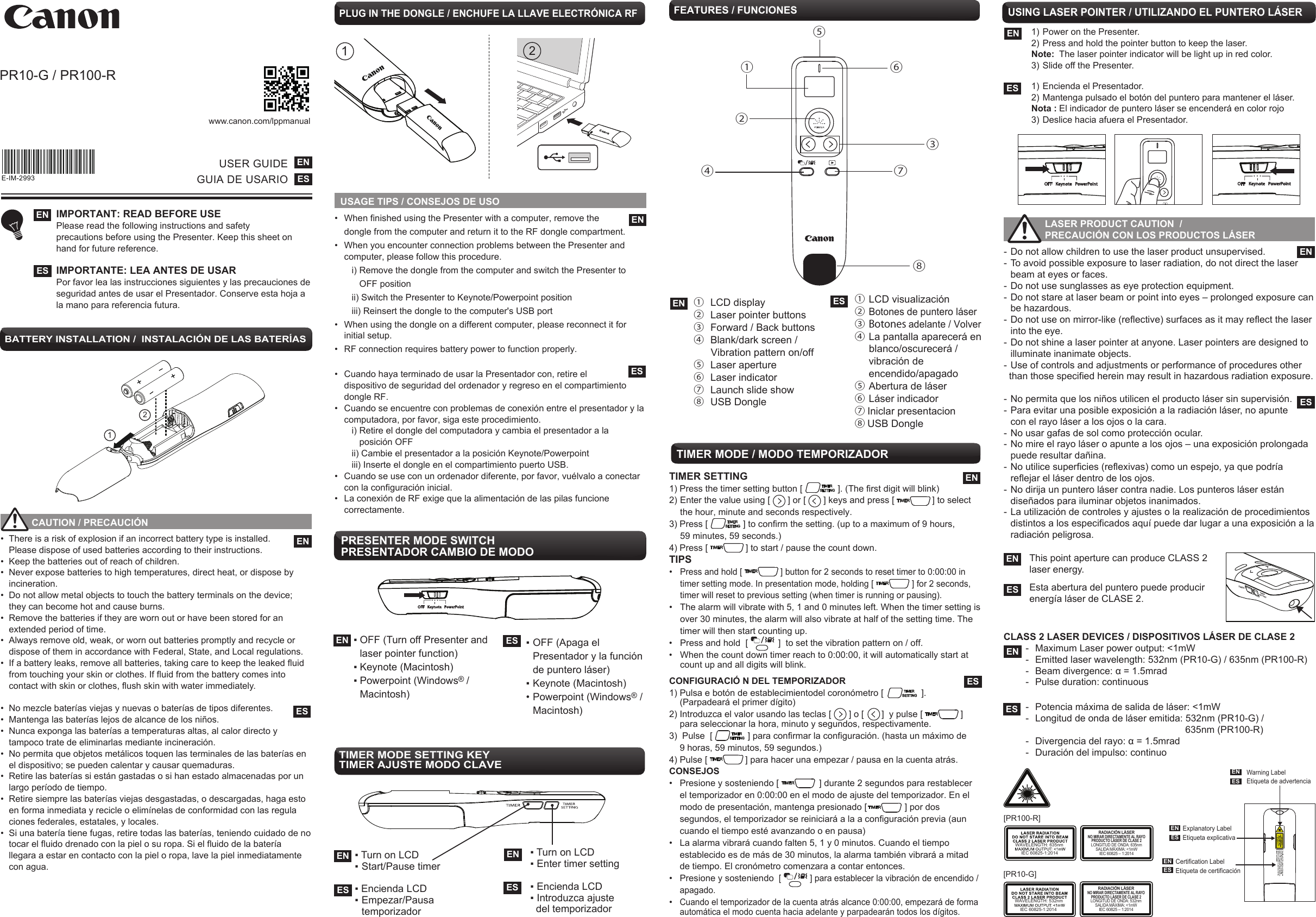 USAGE TIPS / CONSEJOS DE USOTIMER SETTING 1) Press the timer setting button [              ]. (The first digit will blink)2) Enter the value using [       ] or [       ] keys and press [               ] to select   the hour, minute and seconds respectively.  3) Press [              ] to confirm the setting. (up to a maximum of 9 hours,   59 minutes, 59 seconds.)4) Press [               ] to start / pause the count down. TIPS• Press and hold [                ] button for 2 seconds to reset timer to 0:00:00 in  timer setting mode. In presentation mode, holding [                ] for 2 seconds,   timer will reset to previous setting (when timer is running or pausing).•  The alarm will vibrate with 5, 1 and 0 minutes left. When the timer setting is   over 30 minutes, the alarm will also vibrate at half of the setting time. The   timer will then start counting up.•  Press and hold  [            ]  to set the vibration pattern on / off.   •  When the count down timer reach to 0:00:00, it will automatically start at    count up and all digits will blink.TIMER MODE / MODO TEMPORIZADOR E-IM-2993PR10-G / PR100-R www.canon.com/lppmanual- Do not allow children to use the laser product unsupervised.- To avoid possible exposure to laser radiation, do not direct the laser    beam at eyes or faces. - Do not use sunglasses as eye protection equipment.- Do not stare at laser beam or point into eyes – prolonged exposure can    be hazardous. - Do not use on mirror-like (reflective) surfaces as it may reflect the laser    into the eye. - Do not shine a laser pointer at anyone. Laser pointers are designed to    illuminate inanimate objects. - Use of controls and adjustments or performance of procedures other  than those specified herein may result in hazardous radiation exposure. - No permita que los niños utilicen el producto láser sin supervisión.- Para evitar una posible exposición a la radiación láser, no apunte   con el rayo láser a los ojos o la cara.- No usar gafas de sol como protección ocular.- No mire el rayo láser o apunte a los ojos – una exposición prolongada    puede resultar dañina.- No utilice superficies (reflexivas) como un espejo, ya que podría     reflejar el láser dentro de los ojos.- No dirija un puntero láser contra nadie. Los punteros láser están     diseñados para iluminar objetos inanimados.- La utilización de controles y ajustes o la realización de procedimientos  distintos a los especificados aquí puede dar lugar a una exposición a la  radiación peligrosa.CLASS 2 LASER DEVICES / DISPOSITIVOS LÁSER DE CLASE 2  -  Maximum Laser power output: &lt;1mW                      -  Emitted laser wavelength: 532nm (PR10-G) / 635nm (PR100-R)   -  Beam divergence: α = 1.5mrad  -  Pulse duration: continuous  -  Potencia máxima de salida de láser: &lt;1mW  -  Longitud de onda de láser emitida: 532nm (PR10-G) /                    635nm (PR100-R)   -  Divergencia del rayo: α = 1.5mrad  -  Duración del impulso: continuo++21USER GUIDEGUIA DE USARIOENESIMPORTANT: READ BEFORE USEPlease read the following instructions and safety precautions before using the Presenter. Keep this sheet on hand for future reference.IMPORTANTE: LEA ANTES DE USAR Por favor lea las instrucciones siguientes y las precauciones de seguridad antes de usar el Presentador. Conserve esta hoja a la mano para referencia futura.    ENES           CAUTION / PRECAUCIÓN •  There is a risk of explosion if an incorrect battery type is installed.   Please dispose of used batteries according to their instructions. •  Keep the batteries out of reach of children. •  Never expose batteries to high temperatures, direct heat, or dispose by   incineration.•  Do not allow metal objects to touch the battery terminals on the device;    they can become hot and cause burns. •  Remove the batteries if they are worn out or have been stored for an     extended period of time.•  Always remove old, weak, or worn out batteries promptly and recycle or    dispose of them in accordance with Federal, State, and Local regulations. •  If a battery leaks, remove all batteries, taking care to keep the leaked fluid    from touching your skin or clothes. If fluid from the battery comes into    contact with skin or clothes, flush skin with water immediately.•  No mezcle baterías viejas y nuevas o baterías de tipos diferentes. •  Mantenga las baterías lejos de alcance de los niños. •  Nunca exponga las baterías a temperaturas altas, al calor directo y      tampoco trate de eliminarlas mediante incineración. •  No permita que objetos metálicos toquen las terminales de las baterías en    el dispositivo; se pueden calentar y causar quemaduras. •  Retire las baterías si están gastadas o si han estado almacenadas por un    largo período de tiempo. •  Retire siempre las baterías viejas desgastadas, o descargadas, haga esto    en forma inmediata y recicle o elimínelas de conformidad con las regula   ciones federales, estatales, y locales. •  Si una batería tiene fugas, retire todas las baterías, teniendo cuidado de no    tocar el fluido drenado con la piel o su ropa. Si el fluido de la batería     llegara a estar en contacto con la piel o ropa, lave la piel inmediatamente    con agua. ENESPLUG IN THE DONGLE / ENCHUFE LA LLAVE ELECTRÓNICA RF21•  When finished using the Presenter with a computer, remove the  dongle from the computer and return it to the RF dongle compartment.•  When you encounter connection problems between the Presenter and computer, please follow this procedure.     i) Remove the dongle from the computer and switch the Presenter to        OFF position     ii) Switch the Presenter to Keynote/Powerpoint position     iii) Reinsert the dongle to the computer&apos;s USB port•  When using the dongle on a different computer, please reconnect it for initial setup.•  RF connection requires battery power to function properly.•  Cuando haya terminado de usar la Presentador con, retire el   dispositivo de seguridad del ordenador y regreso en el compartimiento dongle RF.•  Cuando se encuentre con problemas de conexión entre el presentador y la computadora, por favor, siga este procedimiento.     i) Retire el dongle del computadora y cambia el presentador a la         posición OFF     ii) Cambie el presentador a la posición Keynote/Powerpoint     iii) Inserte el dongle en el compartimiento puerto USB.•  Cuando se use con un ordenador diferente, por favor, vuélvalo a conectar  con la configuración inicial.•  La conexión de RF exige que la alimentación de las pilas funcione correctamente.BATTERY INSTALLATION /  INSTALACIÓN DE LAS BATERÍASENESFEATURES / FUNCIONES EN ①  LCD display②  Laser pointer buttons③  Forward / Back buttons ④  Blank/dark screen /      Vibration pattern on/off ⑤  Laser aperture ⑥  Laser indicator ⑦  Launch slide show  ⑧  USB DongleES ①  LCD visualización② Botones de puntero láser③  Botones adelante / Volver ④  La pantalla aparecerá en      blanco/oscurecerá /  vibración de  encendido/apagado ⑤  Abertura de láser⑥  Láser indicador⑦ Iniclar presentacion  ⑧ USB Dongle①②③④⑤⑥⑦⑧USING LASER POINTER / UTILIZANDO EL PUNTERO LÁSER1) Power on the Presenter.  2) Press and hold the pointer button to keep the laser.Note:  The laser pointer indicator will be light up in red color.   3) Slide off the Presenter.1) Encienda el Presentador.2) Mantenga pulsado el botón del puntero para mantener el láser.Nota : El indicador de puntero láser se encenderá en color rojo3) Deslice hacia afuera el Presentador.ENES LASER PRODUCT CAUTION  /   PRECAUCIÓN CON LOS PRODUCTOS LÁSER PRESENTER MODE SWITCH PRESENTADOR CAMBIO DE MODO▪ OFF (Turn off Presenter and   laser pointer function)▪ Keynote (Macintosh) ▪ Powerpoint (Windows® /  Macintosh)EN ES ▪ OFF (Apaga el   Presentador y la función   de puntero láser)▪ Keynote (Macintosh)• Powerpoint (Windows® / Macintosh)TIMER MODE SETTING KEYTIMER AJUSTE MODO CLAVE▪ Turn on LCD ▪ Enter timer setting▪ Encienda LCD▪ Introduzca ajuste   del temporizadorESEN▪ Turn on LCD ▪ Start/Pause timer ▪ Encienda LCD▪ Empezar/Pausa  temporizadorENESENCONFIGURACIÓ N DEL TEMPORIZADOR1) Pulsa e botón de establecimientodel coronómetro [               ].      (Parpadeará el primer dígito)2) Introduzca el valor usando las teclas [       ] o [       ]  y pulse [               ]    para seleccionar la hora, minuto y segundos, respectivamente.3)  Pulse  [              ] para confirmar la configuración. (hasta un máximo de  9 horas, 59 minutos, 59 segundos.)4) Pulse [               ] para hacer una empezar / pausa en la cuenta atrás. CONSEJOS•  Presione y sosteniendo [                ] durante 2 segundos para restablecer  el temporizador en 0:00:00 en el modo de ajuste del temporizador. En el  modo de presentación, mantenga presionado [               ] por dos   segundos, el temporizador se reiniciará a la a configuración previa (aun   cuando el tiempo esté avanzando o en pausa)•  La alarma vibrará cuando falten 5, 1 y 0 minutos. Cuando el tiempo  establecido es de más de 30 minutos, la alarma también vibrará a mitad  de tiempo. El cronómetro comenzara a contar entonces.•  Presione y sosteniendo  [            ] para establecer la vibración de encendido /  apagado.• Cuando el temporizador de la cuenta atrás alcance 0:00:00, empezará de forma    automática el modo cuenta hacia adelante y parpadearán todos los dígitos.ESThis point aperture can produce CLASS 2 laser energy.Esta abertura del puntero puede producir energía láser de CLASE 2.ENESENESRADIACIÓN LÁSERNO MIRAR DIRECTAMENTE AL RAYOPRODUCTO LÁSER DE CLASE 2LONGITUD DE ONDA: 532nmSALIDA MÁXIMA: &lt;1mWIEC 60825 – 1:2014WAVELENGTH: 532nm[PR10-G]RADIACIÓN LÁSERNO MIRAR DIRECTAMENTE AL RAYOPRODUCTO LÁSER DE CLASE 2LONGITUD DE ONDA: 635nmSALIDA MÁXIMA: &lt;1mWIEC 60825 – 1:2014WAVELENGTH: 635nm[PR100-R]IEC 60825-1:2014IEC 60825-1:2014ENESExplanatory LabelEtiqueta explicativa Warning LabelEtiqueta de advertenciaENESENESCertification LabelEtiqueta de certificación ENES